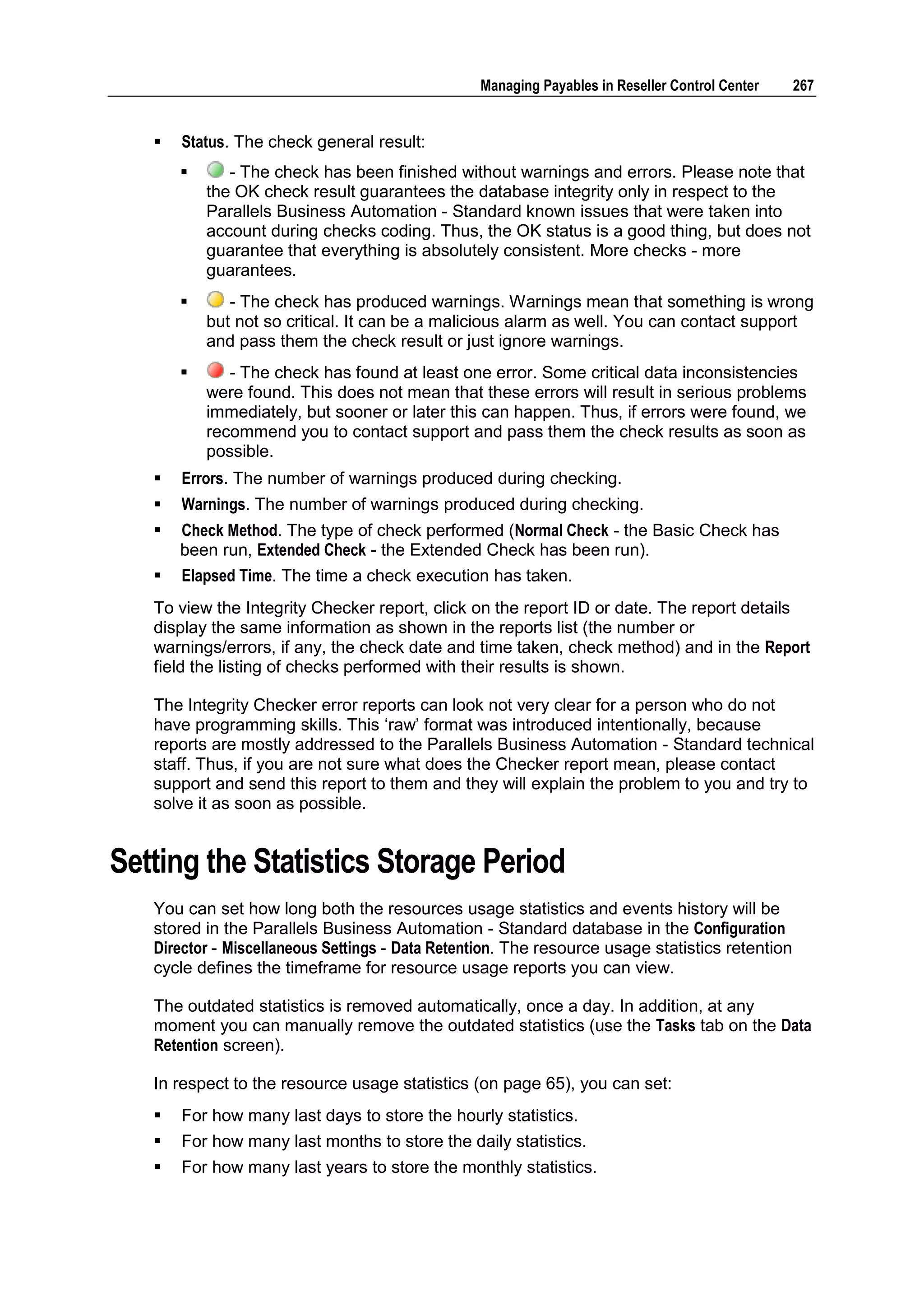 Managing Payables in Reseller Control Center    267


      Status. The check general result:
             - The check has been finished without warnings and errors. Please note that
           the OK check result guarantees the database integrity only in respect to the
           Parallels Business Automation - Standard known issues that were taken into
           account during checks coding. Thus, the OK status is a good thing, but does not
           guarantee that everything is absolutely consistent. More checks - more
           guarantees.
             - The check has produced warnings. Warnings mean that something is wrong
           but not so critical. It can be a malicious alarm as well. You can contact support
           and pass them the check result or just ignore warnings.
             - The check has found at least one error. Some critical data inconsistencies
           were found. This does not mean that these errors will result in serious problems
           immediately, but sooner or later this can happen. Thus, if errors were found, we
           recommend you to contact support and pass them the check results as soon as
           possible.
      Errors. The number of warnings produced during checking.
      Warnings. The number of warnings produced during checking.
      Check Method. The type of check performed (Normal Check - the Basic Check has
       been run, Extended Check - the Extended Check has been run).
      Elapsed Time. The time a check execution has taken.
   To view the Integrity Checker report, click on the report ID or date. The report details
   display the same information as shown in the reports list (the number or
   warnings/errors, if any, the check date and time taken, check method) and in the Report
   field the listing of checks performed with their results is shown.

   The Integrity Checker error reports can look not very clear for a person who do not
   have programming skills. This „raw‟ format was introduced intentionally, because
   reports are mostly addressed to the Parallels Business Automation - Standard technical
   staff. Thus, if you are not sure what does the Checker report mean, please contact
   support and send this report to them and they will explain the problem to you and try to
   solve it as soon as possible.


Setting the Statistics Storage Period
   You can set how long both the resources usage statistics and events history will be
   stored in the Parallels Business Automation - Standard database in the Configuration
   Director - Miscellaneous Settings - Data Retention. The resource usage statistics retention
   cycle defines the timeframe for resource usage reports you can view.

   The outdated statistics is removed automatically, once a day. In addition, at any
   moment you can manually remove the outdated statistics (use the Tasks tab on the Data
   Retention screen).

   In respect to the resource usage statistics (on page 65), you can set:
      For how many last days to store the hourly statistics.
      For how many last months to store the daily statistics.
      For how many last years to store the monthly statistics.
 