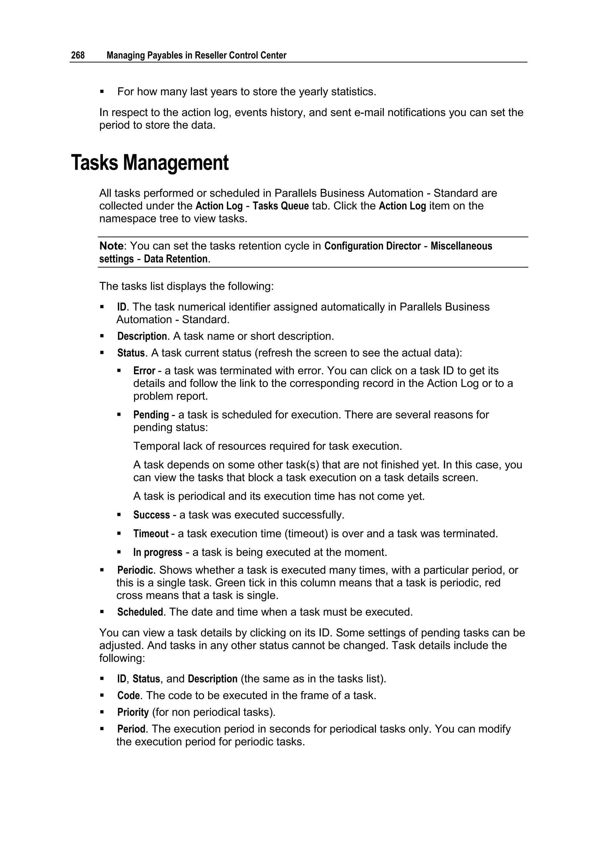 268       Managing Payables in Reseller Control Center


           For how many last years to store the yearly statistics.
      In respect to the action log, events history, and sent e-mail notifications you can set the
      period to store the data.


Tasks Management
      All tasks performed or scheduled in Parallels Business Automation - Standard are
      collected under the Action Log - Tasks Queue tab. Click the Action Log item on the
      namespace tree to view tasks.

      Note: You can set the tasks retention cycle in Configuration Director - Miscellaneous
      settings - Data Retention.

      The tasks list displays the following:
           ID. The task numerical identifier assigned automatically in Parallels Business
            Automation - Standard.
           Description. A task name or short description.
           Status. A task current status (refresh the screen to see the actual data):
               Error - a task was terminated with error. You can click on a task ID to get its
                details and follow the link to the corresponding record in the Action Log or to a
                problem report.
               Pending - a task is scheduled for execution. There are several reasons for
                pending status:
                Temporal lack of resources required for task execution.
                A task depends on some other task(s) that are not finished yet. In this case, you
                can view the tasks that block a task execution on a task details screen.
                A task is periodical and its execution time has not come yet.
               Success - a task was executed successfully.
               Timeout - a task execution time (timeout) is over and a task was terminated.
               In progress - a task is being executed at the moment.
           Periodic. Shows whether a task is executed many times, with a particular period, or
            this is a single task. Green tick in this column means that a task is periodic, red
            cross means that a task is single.
           Scheduled. The date and time when a task must be executed.
      You can view a task details by clicking on its ID. Some settings of pending tasks can be
      adjusted. And tasks in any other status cannot be changed. Task details include the
      following:
           ID, Status, and Description (the same as in the tasks list).
           Code. The code to be executed in the frame of a task.
           Priority (for non periodical tasks).
           Period. The execution period in seconds for periodical tasks only. You can modify
            the execution period for periodic tasks.
 