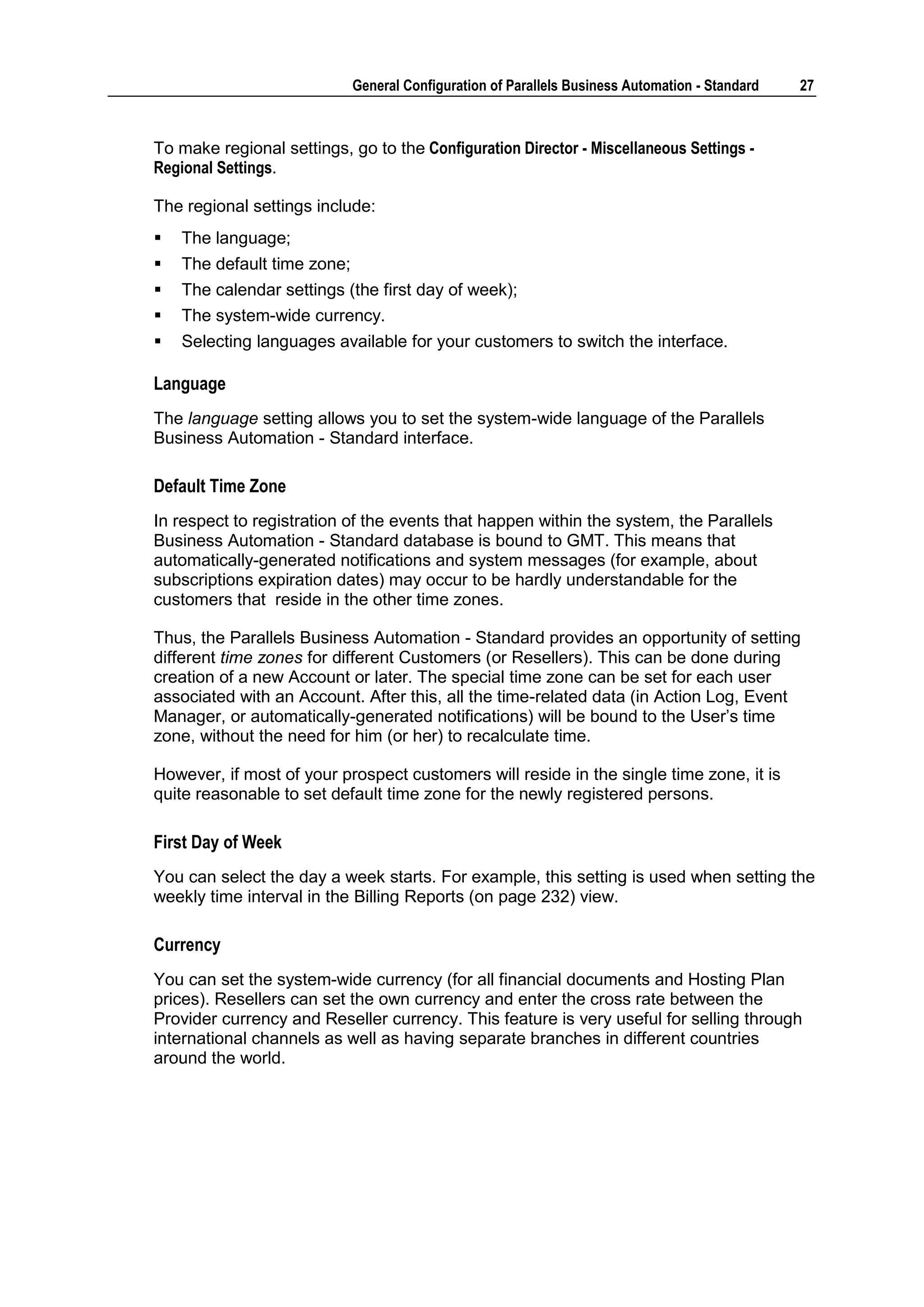 General Configuration of Parallels Business Automation - Standard   27



To make regional settings, go to the Configuration Director - Miscellaneous Settings -
Regional Settings.

The regional settings include:
   The language;
   The default time zone;
   The calendar settings (the first day of week);
   The system-wide currency.
   Selecting languages available for your customers to switch the interface.

Language
The language setting allows you to set the system-wide language of the Parallels
Business Automation - Standard interface.

Default Time Zone
In respect to registration of the events that happen within the system, the Parallels
Business Automation - Standard database is bound to GMT. This means that
automatically-generated notifications and system messages (for example, about
subscriptions expiration dates) may occur to be hardly understandable for the
customers that reside in the other time zones.

Thus, the Parallels Business Automation - Standard provides an opportunity of setting
different time zones for different Customers (or Resellers). This can be done during
creation of a new Account or later. The special time zone can be set for each user
associated with an Account. After this, all the time-related data (in Action Log, Event
Manager, or automatically-generated notifications) will be bound to the User‟s time
zone, without the need for him (or her) to recalculate time.

However, if most of your prospect customers will reside in the single time zone, it is
quite reasonable to set default time zone for the newly registered persons.

First Day of Week
You can select the day a week starts. For example, this setting is used when setting the
weekly time interval in the Billing Reports (on page 232) view.

Currency
You can set the system-wide currency (for all financial documents and Hosting Plan
prices). Resellers can set the own currency and enter the cross rate between the
Provider currency and Reseller currency. This feature is very useful for selling through
international channels as well as having separate branches in different countries
around the world.
 