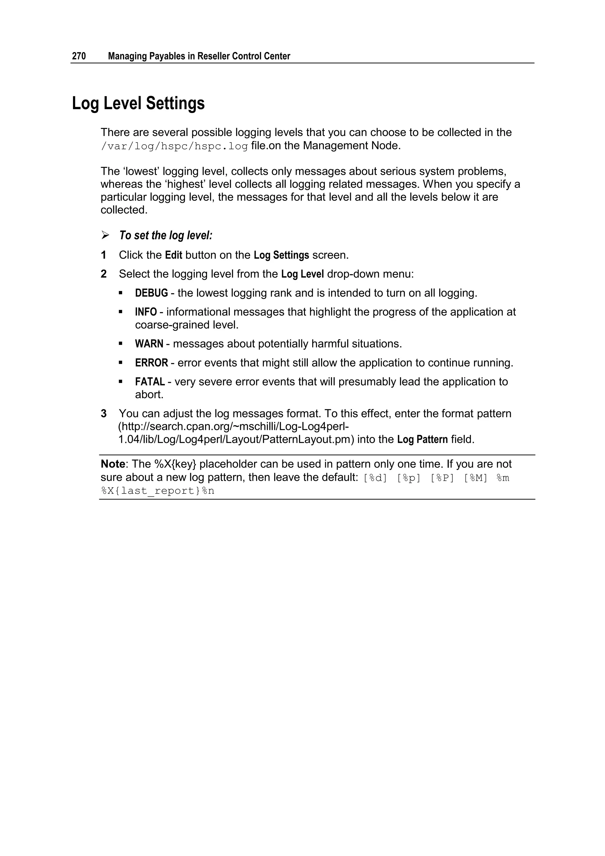 270       Managing Payables in Reseller Control Center



Log Level Settings
      There are several possible logging levels that you can choose to be collected in the
      /var/log/hspc/hspc.log file.on the Management Node.

      The „lowest‟ logging level, collects only messages about serious system problems,
      whereas the „highest‟ level collects all logging related messages. When you specify a
      particular logging level, the messages for that level and all the levels below it are
      collected.

       To set the log level:
      1     Click the Edit button on the Log Settings screen.
      2     Select the logging level from the Log Level drop-down menu:
               DEBUG - the lowest logging rank and is intended to turn on all logging.
               INFO - informational messages that highlight the progress of the application at
                coarse-grained level.
               WARN - messages about potentially harmful situations.
               ERROR - error events that might still allow the application to continue running.
               FATAL - very severe error events that will presumably lead the application to
                abort.
      3     You can adjust the log messages format. To this effect, enter the format pattern
            (http://search.cpan.org/~mschilli/Log-Log4perl-
            1.04/lib/Log/Log4perl/Layout/PatternLayout.pm) into the Log Pattern field.

      Note: The %X{key} placeholder can be used in pattern only one time. If you are not
      sure about a new log pattern, then leave the default: [%d] [%p] [%P] [%M] %m
      %X{last_report}%n
 