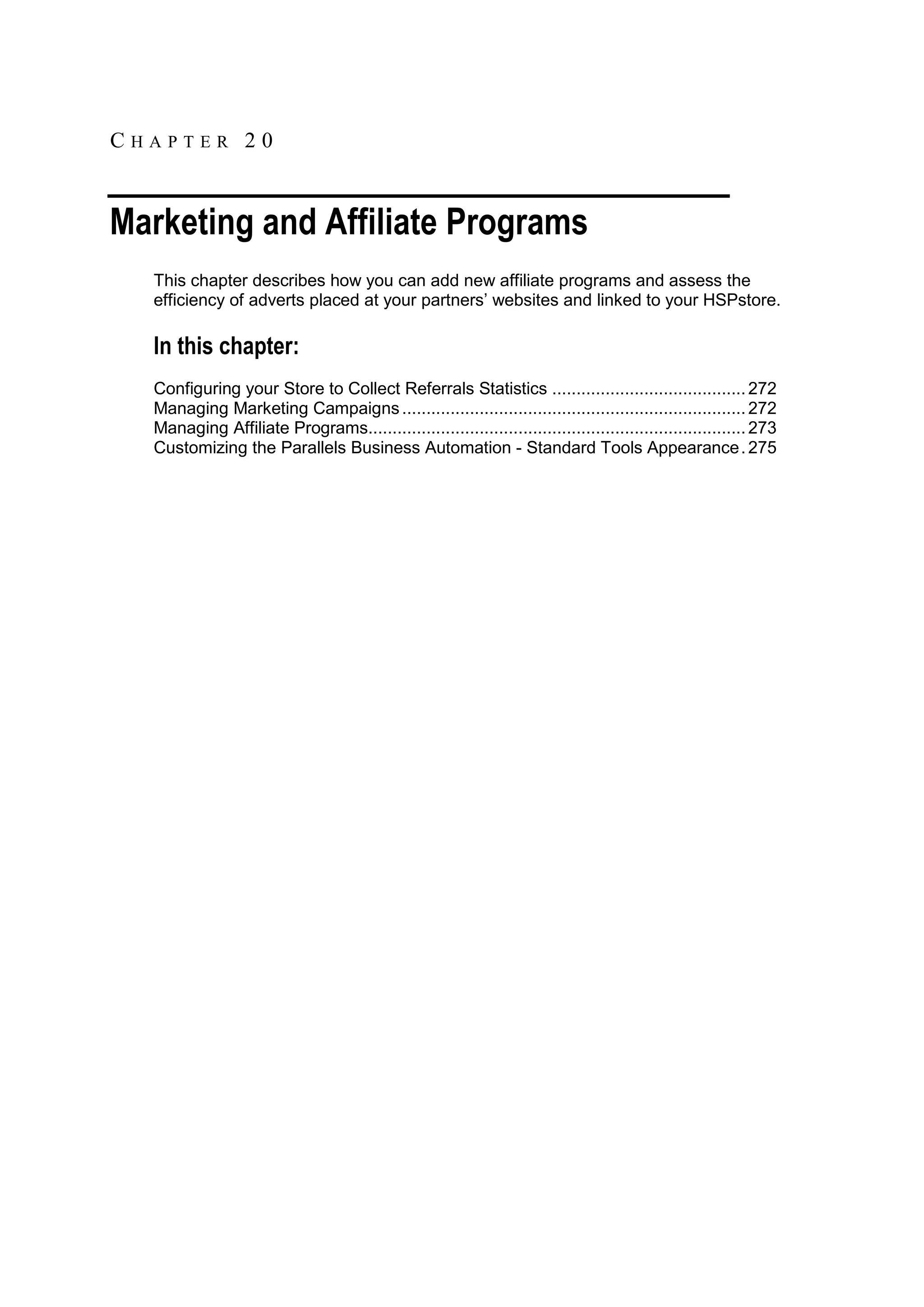 CHAPTER 20


Marketing and Affiliate Programs
  This chapter describes how you can add new affiliate programs and assess the
  efficiency of adverts placed at your partners‟ websites and linked to your HSPstore.

  In this chapter:
  Configuring your Store to Collect Referrals Statistics ........................................ 272
  Managing Marketing Campaigns ....................................................................... 272
  Managing Affiliate Programs.............................................................................. 273
  Customizing the Parallels Business Automation - Standard Tools Appearance . 275
 