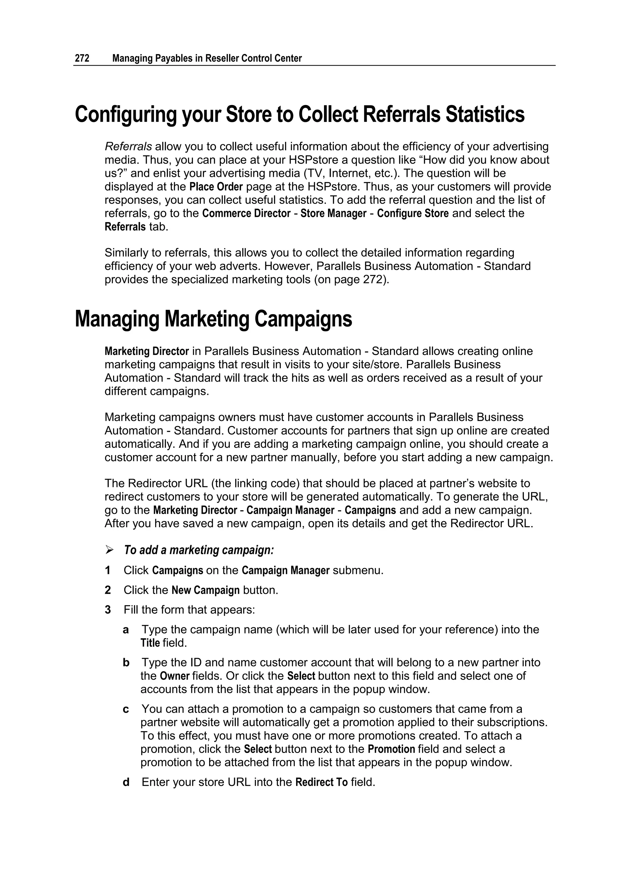 272       Managing Payables in Reseller Control Center




Configuring your Store to Collect Referrals Statistics
      Referrals allow you to collect useful information about the efficiency of your advertising
      media. Thus, you can place at your HSPstore a question like “How did you know about
      us?” and enlist your advertising media (TV, Internet, etc.). The question will be
      displayed at the Place Order page at the HSPstore. Thus, as your customers will provide
      responses, you can collect useful statistics. To add the referral question and the list of
      referrals, go to the Commerce Director - Store Manager - Configure Store and select the
      Referrals tab.

      Similarly to referrals, this allows you to collect the detailed information regarding
      efficiency of your web adverts. However, Parallels Business Automation - Standard
      provides the specialized marketing tools (on page 272).


Managing Marketing Campaigns
      Marketing Director in Parallels Business Automation - Standard allows creating online
      marketing campaigns that result in visits to your site/store. Parallels Business
      Automation - Standard will track the hits as well as orders received as a result of your
      different campaigns.

      Marketing campaigns owners must have customer accounts in Parallels Business
      Automation - Standard. Customer accounts for partners that sign up online are created
      automatically. And if you are adding a marketing campaign online, you should create a
      customer account for a new partner manually, before you start adding a new campaign.

      The Redirector URL (the linking code) that should be placed at partner‟s website to
      redirect customers to your store will be generated automatically. To generate the URL,
      go to the Marketing Director - Campaign Manager - Campaigns and add a new campaign.
      After you have saved a new campaign, open its details and get the Redirector URL.

       To add a marketing campaign:
      1     Click Campaigns on the Campaign Manager submenu.
      2     Click the New Campaign button.
      3     Fill the form that appears:
            a   Type the campaign name (which will be later used for your reference) into the
                Title field.
            b   Type the ID and name customer account that will belong to a new partner into
                the Owner fields. Or click the Select button next to this field and select one of
                accounts from the list that appears in the popup window.
            c   You can attach a promotion to a campaign so customers that came from a
                partner website will automatically get a promotion applied to their subscriptions.
                To this effect, you must have one or more promotions created. To attach a
                promotion, click the Select button next to the Promotion field and select a
                promotion to be attached from the list that appears in the popup window.
            d   Enter your store URL into the Redirect To field.
 