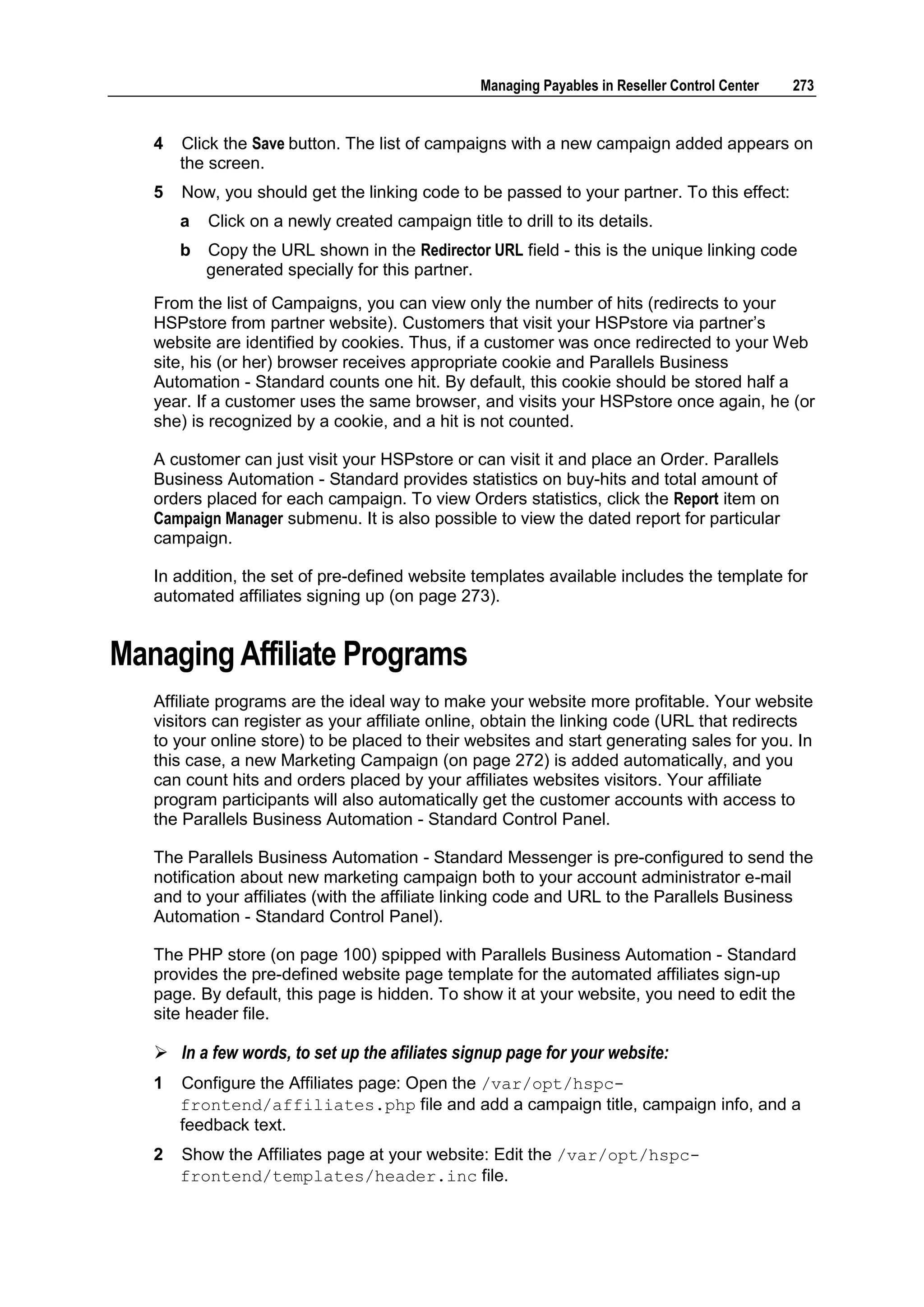 Managing Payables in Reseller Control Center   273


   4   Click the Save button. The list of campaigns with a new campaign added appears on
       the screen.
   5   Now, you should get the linking code to be passed to your partner. To this effect:
       a   Click on a newly created campaign title to drill to its details.
       b   Copy the URL shown in the Redirector URL field - this is the unique linking code
           generated specially for this partner.
   From the list of Campaigns, you can view only the number of hits (redirects to your
   HSPstore from partner website). Customers that visit your HSPstore via partner‟s
   website are identified by cookies. Thus, if a customer was once redirected to your Web
   site, his (or her) browser receives appropriate cookie and Parallels Business
   Automation - Standard counts one hit. By default, this cookie should be stored half a
   year. If a customer uses the same browser, and visits your HSPstore once again, he (or
   she) is recognized by a cookie, and a hit is not counted.

   A customer can just visit your HSPstore or can visit it and place an Order. Parallels
   Business Automation - Standard provides statistics on buy-hits and total amount of
   orders placed for each campaign. To view Orders statistics, click the Report item on
   Campaign Manager submenu. It is also possible to view the dated report for particular
   campaign.

   In addition, the set of pre-defined website templates available includes the template for
   automated affiliates signing up (on page 273).


Managing Affiliate Programs
   Affiliate programs are the ideal way to make your website more profitable. Your website
   visitors can register as your affiliate online, obtain the linking code (URL that redirects
   to your online store) to be placed to their websites and start generating sales for you. In
   this case, a new Marketing Campaign (on page 272) is added automatically, and you
   can count hits and orders placed by your affiliates websites visitors. Your affiliate
   program participants will also automatically get the customer accounts with access to
   the Parallels Business Automation - Standard Control Panel.

   The Parallels Business Automation - Standard Messenger is pre-configured to send the
   notification about new marketing campaign both to your account administrator e-mail
   and to your affiliates (with the affiliate linking code and URL to the Parallels Business
   Automation - Standard Control Panel).

   The PHP store (on page 100) spipped with Parallels Business Automation - Standard
   provides the pre-defined website page template for the automated affiliates sign-up
   page. By default, this page is hidden. To show it at your website, you need to edit the
   site header file.

    In a few words, to set up the afiliates signup page for your website:
   1   Configure the Affiliates page: Open the /var/opt/hspc-
       frontend/affiliates.php file and add a campaign title, campaign info, and a
       feedback text.
   2   Show the Affiliates page at your website: Edit the /var/opt/hspc-
       frontend/templates/header.inc file.
 
