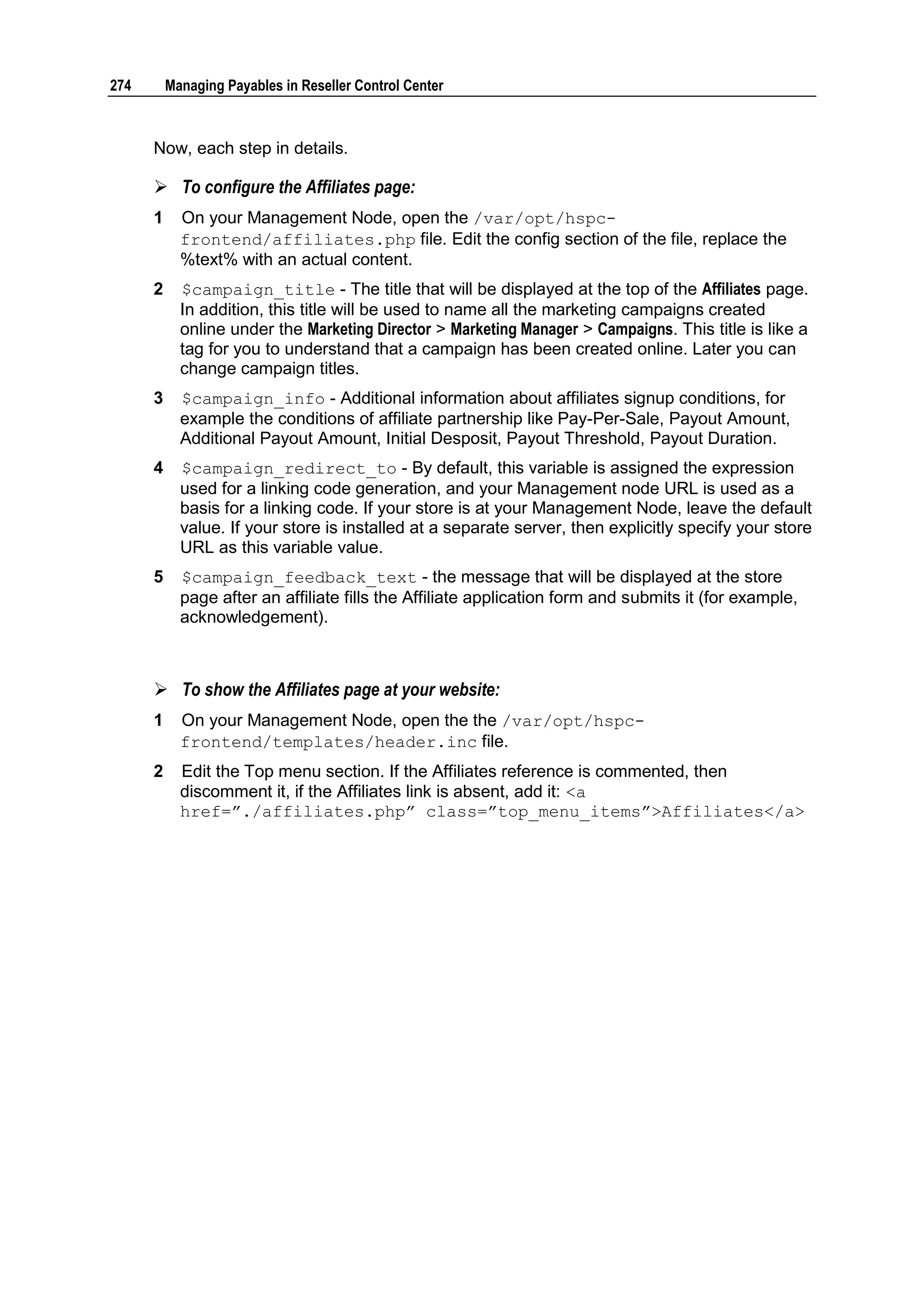 274       Managing Payables in Reseller Control Center



      Now, each step in details.

       To configure the Affiliates page:
      1     On your Management Node, open the /var/opt/hspc-
            frontend/affiliates.php file. Edit the config section of the file, replace the
            %text% with an actual content.
      2     $campaign_title - The title that will be displayed at the top of the Affiliates page.
            In addition, this title will be used to name all the marketing campaigns created
            online under the Marketing Director > Marketing Manager > Campaigns. This title is like a
            tag for you to understand that a campaign has been created online. Later you can
            change campaign titles.
      3     $campaign_info - Additional information about affiliates signup conditions, for
            example the conditions of affiliate partnership like Pay-Per-Sale, Payout Amount,
            Additional Payout Amount, Initial Desposit, Payout Threshold, Payout Duration.
      4     $campaign_redirect_to - By default, this variable is assigned the expression
            used for a linking code generation, and your Management node URL is used as a
            basis for a linking code. If your store is at your Management Node, leave the default
            value. If your store is installed at a separate server, then explicitly specify your store
            URL as this variable value.
      5     $campaign_feedback_text - the message that will be displayed at the store
            page after an affiliate fills the Affiliate application form and submits it (for example,
            acknowledgement).



       To show the Affiliates page at your website:
      1     On your Management Node, open the the /var/opt/hspc-
            frontend/templates/header.inc file.
      2     Edit the Top menu section. If the Affiliates reference is commented, then
            discomment it, if the Affiliates link is absent, add it: <a
            href=”./affiliates.php” class=”top_menu_items”>Affiliates</a>
 