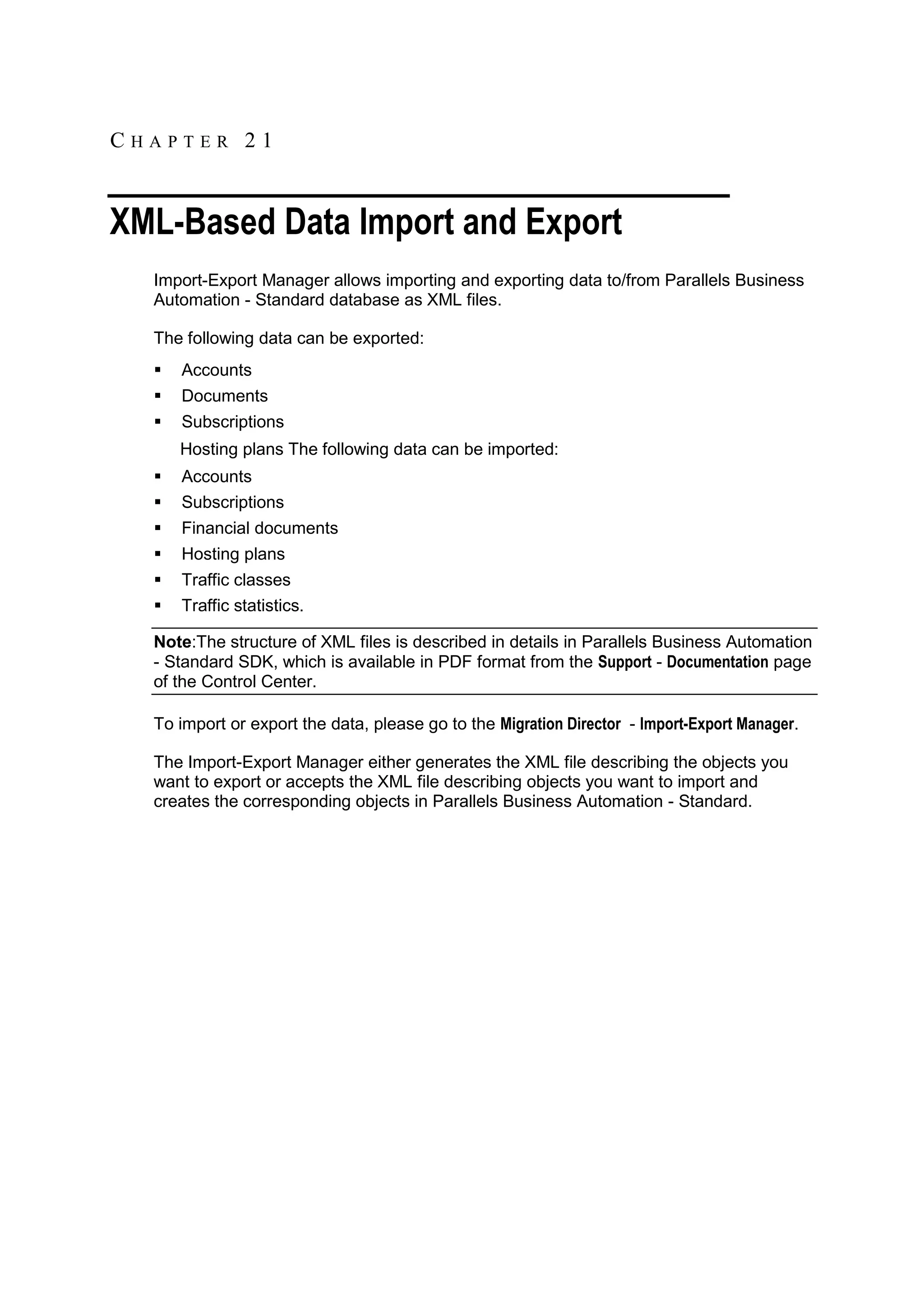CHAPTER 21


XML-Based Data Import and Export
  Import-Export Manager allows importing and exporting data to/from Parallels Business
  Automation - Standard database as XML files.

  The following data can be exported:
     Accounts
     Documents
     Subscriptions
      Hosting plans The following data can be imported:
     Accounts
     Subscriptions
     Financial documents
     Hosting plans
     Traffic classes
     Traffic statistics.

  Note:The structure of XML files is described in details in Parallels Business Automation
  - Standard SDK, which is available in PDF format from the Support - Documentation page
  of the Control Center.

  To import or export the data, please go to the Migration Director - Import-Export Manager.

  The Import-Export Manager either generates the XML file describing the objects you
  want to export or accepts the XML file describing objects you want to import and
  creates the corresponding objects in Parallels Business Automation - Standard.
 