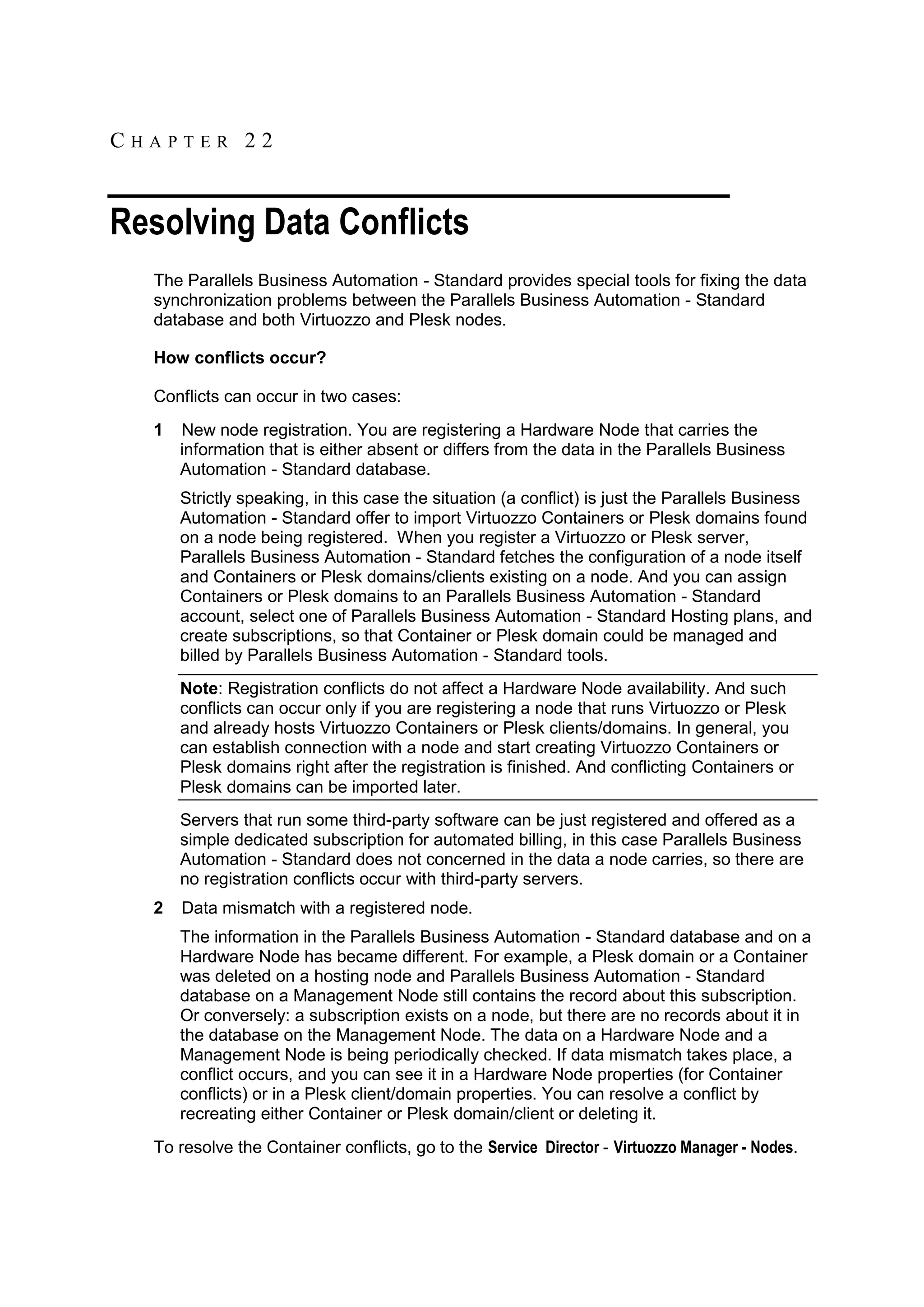 CHAPTER 22


Resolving Data Conflicts
  The Parallels Business Automation - Standard provides special tools for fixing the data
  synchronization problems between the Parallels Business Automation - Standard
  database and both Virtuozzo and Plesk nodes.

  How conflicts occur?

  Conflicts can occur in two cases:
  1   New node registration. You are registering a Hardware Node that carries the
      information that is either absent or differs from the data in the Parallels Business
      Automation - Standard database.
      Strictly speaking, in this case the situation (a conflict) is just the Parallels Business
      Automation - Standard offer to import Virtuozzo Containers or Plesk domains found
      on a node being registered. When you register a Virtuozzo or Plesk server,
      Parallels Business Automation - Standard fetches the configuration of a node itself
      and Containers or Plesk domains/clients existing on a node. And you can assign
      Containers or Plesk domains to an Parallels Business Automation - Standard
      account, select one of Parallels Business Automation - Standard Hosting plans, and
      create subscriptions, so that Container or Plesk domain could be managed and
      billed by Parallels Business Automation - Standard tools.
      Note: Registration conflicts do not affect a Hardware Node availability. And such
      conflicts can occur only if you are registering a node that runs Virtuozzo or Plesk
      and already hosts Virtuozzo Containers or Plesk clients/domains. In general, you
      can establish connection with a node and start creating Virtuozzo Containers or
      Plesk domains right after the registration is finished. And conflicting Containers or
      Plesk domains can be imported later.
      Servers that run some third-party software can be just registered and offered as a
      simple dedicated subscription for automated billing, in this case Parallels Business
      Automation - Standard does not concerned in the data a node carries, so there are
      no registration conflicts occur with third-party servers.
  2   Data mismatch with a registered node.
      The information in the Parallels Business Automation - Standard database and on a
      Hardware Node has became different. For example, a Plesk domain or a Container
      was deleted on a hosting node and Parallels Business Automation - Standard
      database on a Management Node still contains the record about this subscription.
      Or conversely: a subscription exists on a node, but there are no records about it in
      the database on the Management Node. The data on a Hardware Node and a
      Management Node is being periodically checked. If data mismatch takes place, a
      conflict occurs, and you can see it in a Hardware Node properties (for Container
      conflicts) or in a Plesk client/domain properties. You can resolve a conflict by
      recreating either Container or Plesk domain/client or deleting it.
  To resolve the Container conflicts, go to the Service Director - Virtuozzo Manager - Nodes.
 