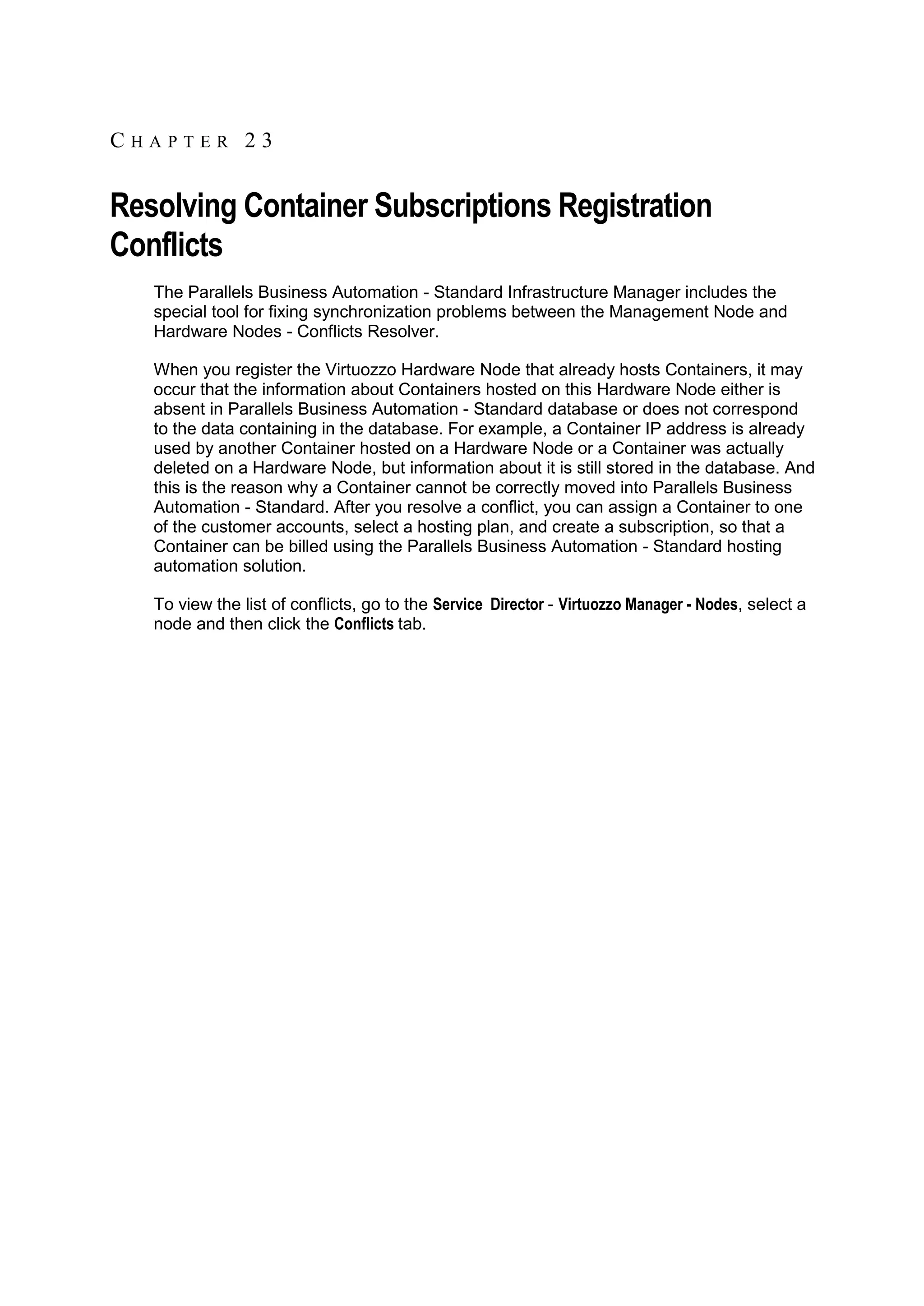 CHAPTER 23


Resolving Container Subscriptions Registration
Conflicts
   The Parallels Business Automation - Standard Infrastructure Manager includes the
   special tool for fixing synchronization problems between the Management Node and
   Hardware Nodes - Conflicts Resolver.

   When you register the Virtuozzo Hardware Node that already hosts Containers, it may
   occur that the information about Containers hosted on this Hardware Node either is
   absent in Parallels Business Automation - Standard database or does not correspond
   to the data containing in the database. For example, a Container IP address is already
   used by another Container hosted on a Hardware Node or a Container was actually
   deleted on a Hardware Node, but information about it is still stored in the database. And
   this is the reason why a Container cannot be correctly moved into Parallels Business
   Automation - Standard. After you resolve a conflict, you can assign a Container to one
   of the customer accounts, select a hosting plan, and create a subscription, so that a
   Container can be billed using the Parallels Business Automation - Standard hosting
   automation solution.

   To view the list of conflicts, go to the Service Director - Virtuozzo Manager - Nodes, select a
   node and then click the Conflicts tab.
 