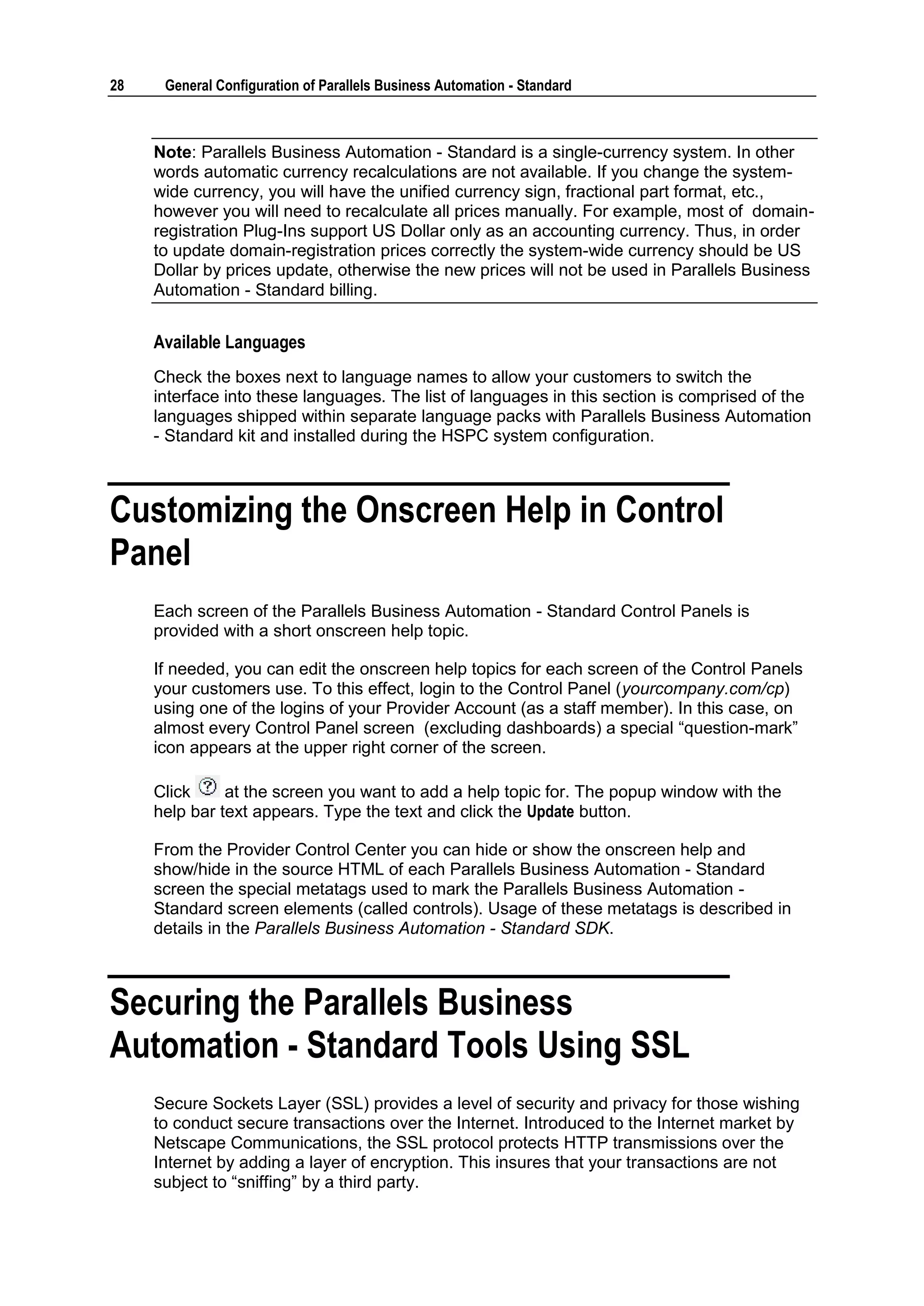28    General Configuration of Parallels Business Automation - Standard



     Note: Parallels Business Automation - Standard is a single-currency system. In other
     words automatic currency recalculations are not available. If you change the system-
     wide currency, you will have the unified currency sign, fractional part format, etc.,
     however you will need to recalculate all prices manually. For example, most of domain-
     registration Plug-Ins support US Dollar only as an accounting currency. Thus, in order
     to update domain-registration prices correctly the system-wide currency should be US
     Dollar by prices update, otherwise the new prices will not be used in Parallels Business
     Automation - Standard billing.


     Available Languages
     Check the boxes next to language names to allow your customers to switch the
     interface into these languages. The list of languages in this section is comprised of the
     languages shipped within separate language packs with Parallels Business Automation
     - Standard kit and installed during the HSPC system configuration.



Customizing the Onscreen Help in Control
Panel
     Each screen of the Parallels Business Automation - Standard Control Panels is
     provided with a short onscreen help topic.

     If needed, you can edit the onscreen help topics for each screen of the Control Panels
     your customers use. To this effect, login to the Control Panel (yourcompany.com/cp)
     using one of the logins of your Provider Account (as a staff member). In this case, on
     almost every Control Panel screen (excluding dashboards) a special “question-mark”
     icon appears at the upper right corner of the screen.

     Click     at the screen you want to add a help topic for. The popup window with the
     help bar text appears. Type the text and click the Update button.

     From the Provider Control Center you can hide or show the onscreen help and
     show/hide in the source HTML of each Parallels Business Automation - Standard
     screen the special metatags used to mark the Parallels Business Automation -
     Standard screen elements (called controls). Usage of these metatags is described in
     details in the Parallels Business Automation - Standard SDK.



Securing the Parallels Business
Automation - Standard Tools Using SSL
     Secure Sockets Layer (SSL) provides a level of security and privacy for those wishing
     to conduct secure transactions over the Internet. Introduced to the Internet market by
     Netscape Communications, the SSL protocol protects HTTP transmissions over the
     Internet by adding a layer of encryption. This insures that your transactions are not
     subject to “sniffing” by a third party.
 