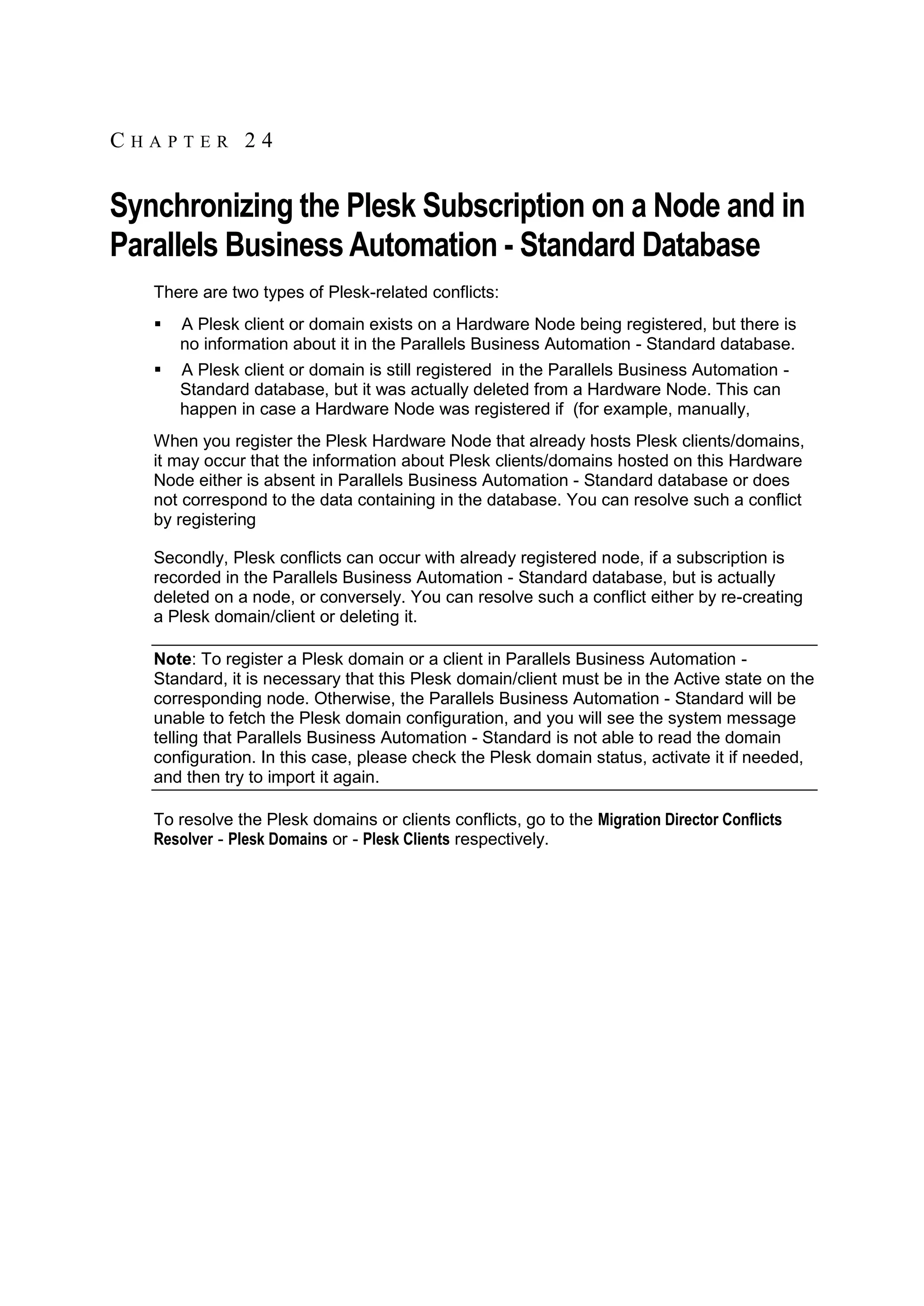 CHAPTER 24


Synchronizing the Plesk Subscription on a Node and in
Parallels Business Automation - Standard Database
   There are two types of Plesk-related conflicts:
      A Plesk client or domain exists on a Hardware Node being registered, but there is
       no information about it in the Parallels Business Automation - Standard database.
      A Plesk client or domain is still registered in the Parallels Business Automation -
       Standard database, but it was actually deleted from a Hardware Node. This can
       happen in case a Hardware Node was registered if (for example, manually,
   When you register the Plesk Hardware Node that already hosts Plesk clients/domains,
   it may occur that the information about Plesk clients/domains hosted on this Hardware
   Node either is absent in Parallels Business Automation - Standard database or does
   not correspond to the data containing in the database. You can resolve such a conflict
   by registering

   Secondly, Plesk conflicts can occur with already registered node, if a subscription is
   recorded in the Parallels Business Automation - Standard database, but is actually
   deleted on a node, or conversely. You can resolve such a conflict either by re-creating
   a Plesk domain/client or deleting it.

   Note: To register a Plesk domain or a client in Parallels Business Automation -
   Standard, it is necessary that this Plesk domain/client must be in the Active state on the
   corresponding node. Otherwise, the Parallels Business Automation - Standard will be
   unable to fetch the Plesk domain configuration, and you will see the system message
   telling that Parallels Business Automation - Standard is not able to read the domain
   configuration. In this case, please check the Plesk domain status, activate it if needed,
   and then try to import it again.

   To resolve the Plesk domains or clients conflicts, go to the Migration Director Conflicts
   Resolver - Plesk Domains or - Plesk Clients respectively.
 