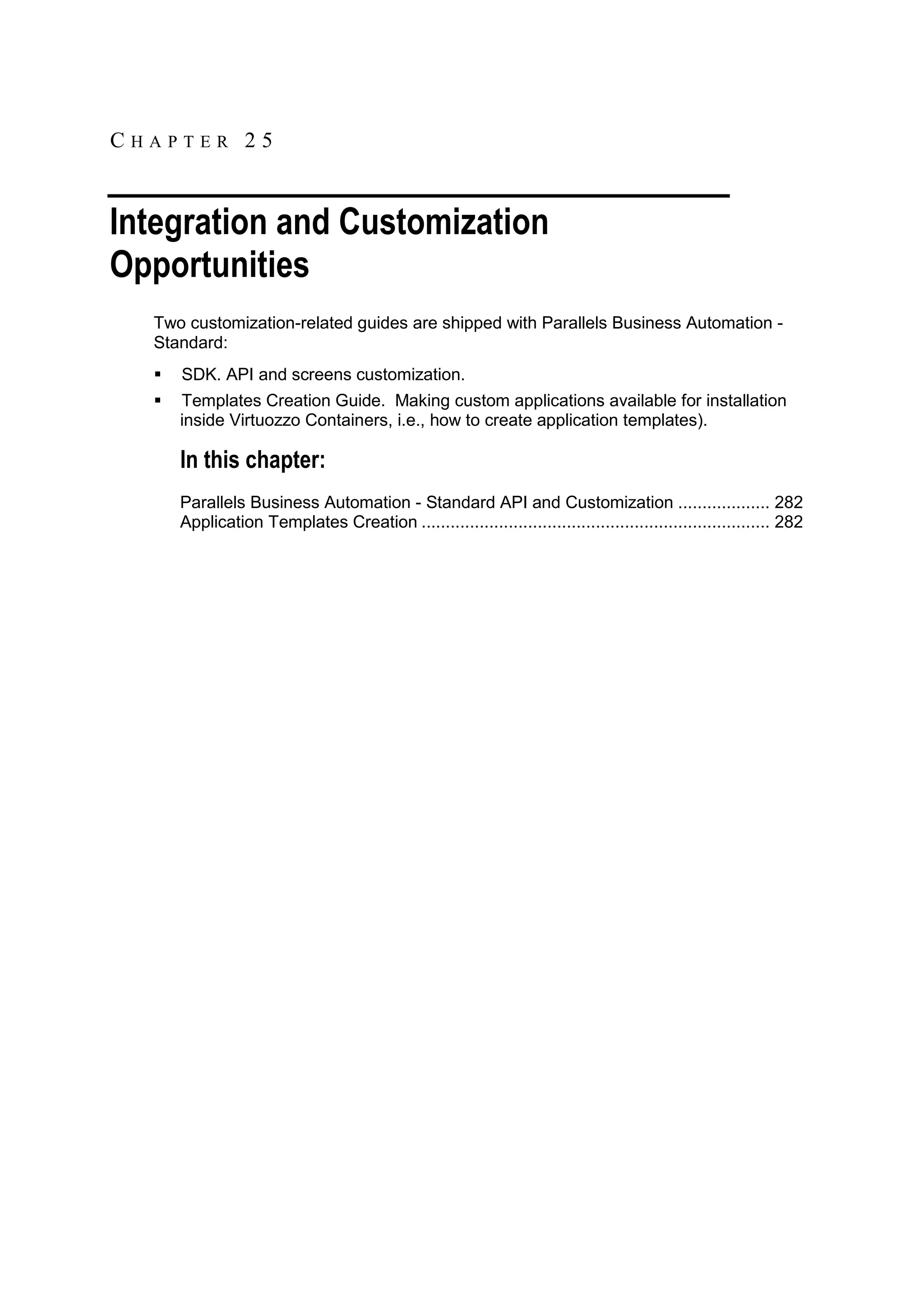 CHAPTER 25


Integration and Customization
Opportunities
  Two customization-related guides are shipped with Parallels Business Automation -
  Standard:
     SDK. API and screens customization.
     Templates Creation Guide. Making custom applications available for installation
      inside Virtuozzo Containers, i.e., how to create application templates).

      In this chapter:
      Parallels Business Automation - Standard API and Customization ................... 282
      Application Templates Creation ........................................................................ 282
 