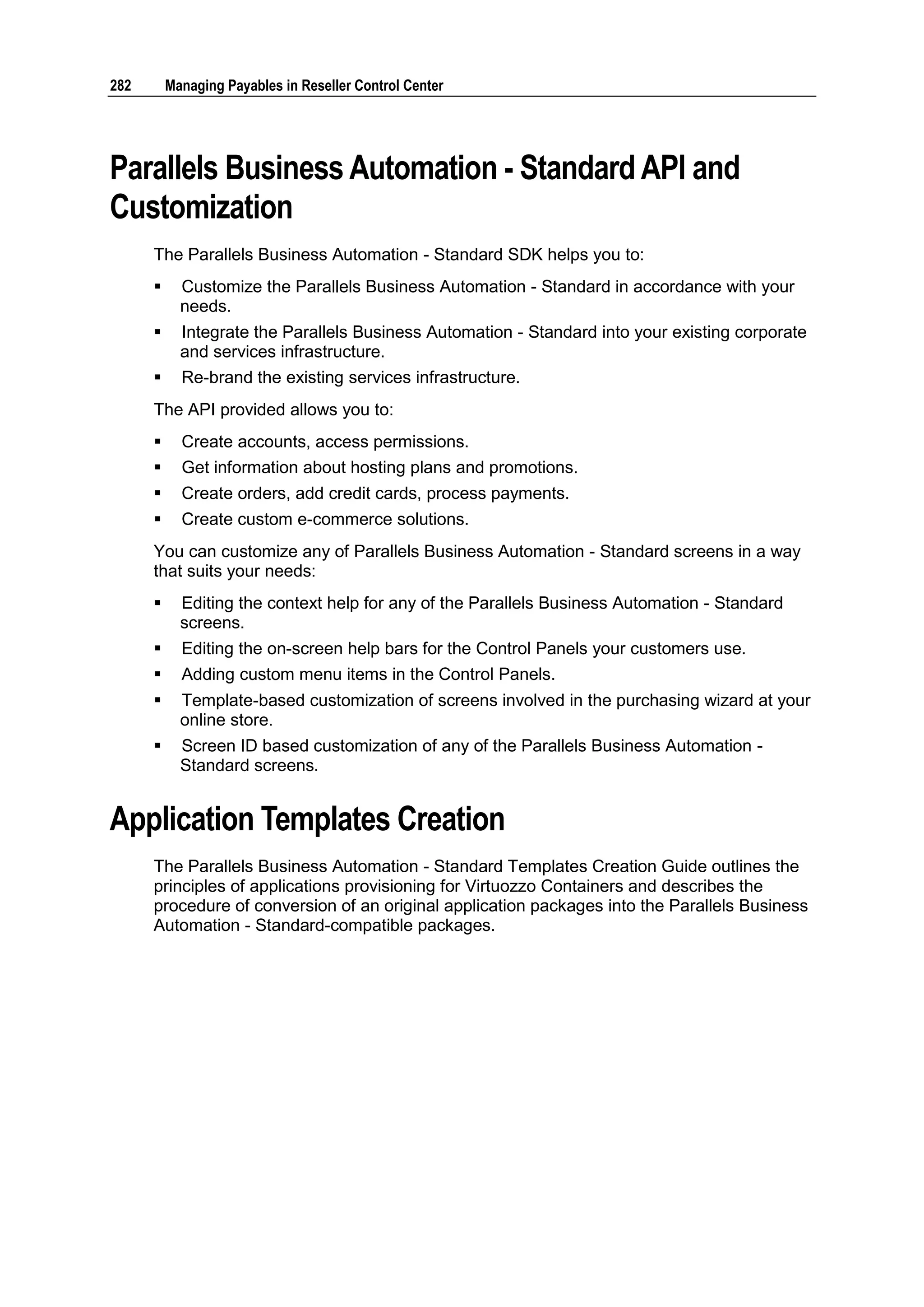 282       Managing Payables in Reseller Control Center




Parallels Business Automation - Standard API and
Customization
      The Parallels Business Automation - Standard SDK helps you to:
           Customize the Parallels Business Automation - Standard in accordance with your
            needs.
           Integrate the Parallels Business Automation - Standard into your existing corporate
            and services infrastructure.
           Re-brand the existing services infrastructure.
      The API provided allows you to:
           Create accounts, access permissions.
           Get information about hosting plans and promotions.
           Create orders, add credit cards, process payments.
           Create custom e-commerce solutions.
      You can customize any of Parallels Business Automation - Standard screens in a way
      that suits your needs:
           Editing the context help for any of the Parallels Business Automation - Standard
            screens.
           Editing the on-screen help bars for the Control Panels your customers use.
           Adding custom menu items in the Control Panels.
           Template-based customization of screens involved in the purchasing wizard at your
            online store.
           Screen ID based customization of any of the Parallels Business Automation -
            Standard screens.


Application Templates Creation
      The Parallels Business Automation - Standard Templates Creation Guide outlines the
      principles of applications provisioning for Virtuozzo Containers and describes the
      procedure of conversion of an original application packages into the Parallels Business
      Automation - Standard-compatible packages.
 