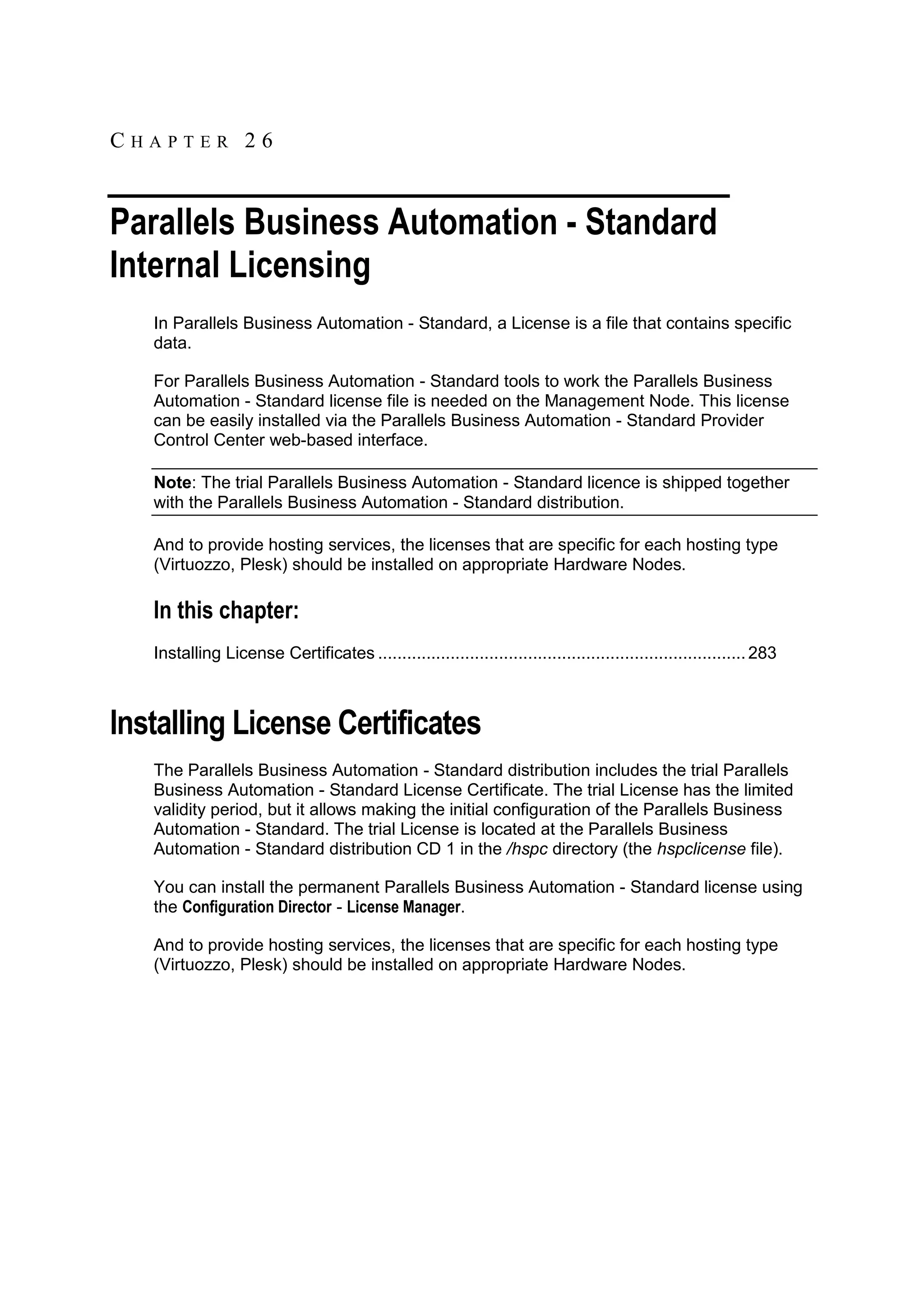CHAPTER 26


Parallels Business Automation - Standard
Internal Licensing
   In Parallels Business Automation - Standard, a License is a file that contains specific
   data.

   For Parallels Business Automation - Standard tools to work the Parallels Business
   Automation - Standard license file is needed on the Management Node. This license
   can be easily installed via the Parallels Business Automation - Standard Provider
   Control Center web-based interface.

   Note: The trial Parallels Business Automation - Standard licence is shipped together
   with the Parallels Business Automation - Standard distribution.

   And to provide hosting services, the licenses that are specific for each hosting type
   (Virtuozzo, Plesk) should be installed on appropriate Hardware Nodes.

   In this chapter:
   Installing License Certificates ............................................................................ 283



Installing License Certificates
   The Parallels Business Automation - Standard distribution includes the trial Parallels
   Business Automation - Standard License Certificate. The trial License has the limited
   validity period, but it allows making the initial configuration of the Parallels Business
   Automation - Standard. The trial License is located at the Parallels Business
   Automation - Standard distribution CD 1 in the /hspc directory (the hspclicense file).

   You can install the permanent Parallels Business Automation - Standard license using
   the Configuration Director - License Manager.

   And to provide hosting services, the licenses that are specific for each hosting type
   (Virtuozzo, Plesk) should be installed on appropriate Hardware Nodes.
 