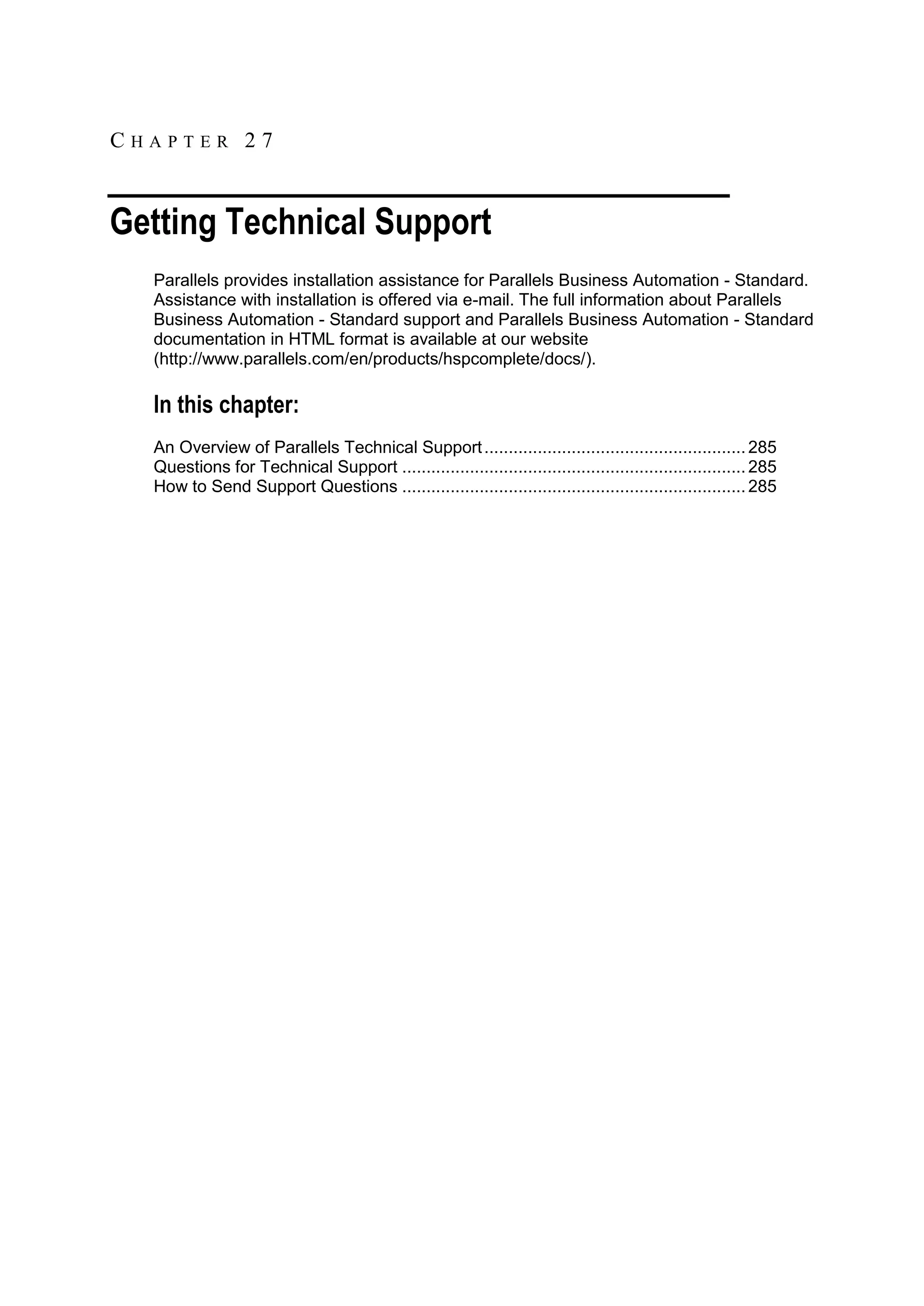 CHAPTER 27


Getting Technical Support
  Parallels provides installation assistance for Parallels Business Automation - Standard.
  Assistance with installation is offered via e-mail. The full information about Parallels
  Business Automation - Standard support and Parallels Business Automation - Standard
  documentation in HTML format is available at our website
  (http://www.parallels.com/en/products/hspcomplete/docs/).

  In this chapter:
  An Overview of Parallels Technical Support ...................................................... 285
  Questions for Technical Support ....................................................................... 285
  How to Send Support Questions ....................................................................... 285
 