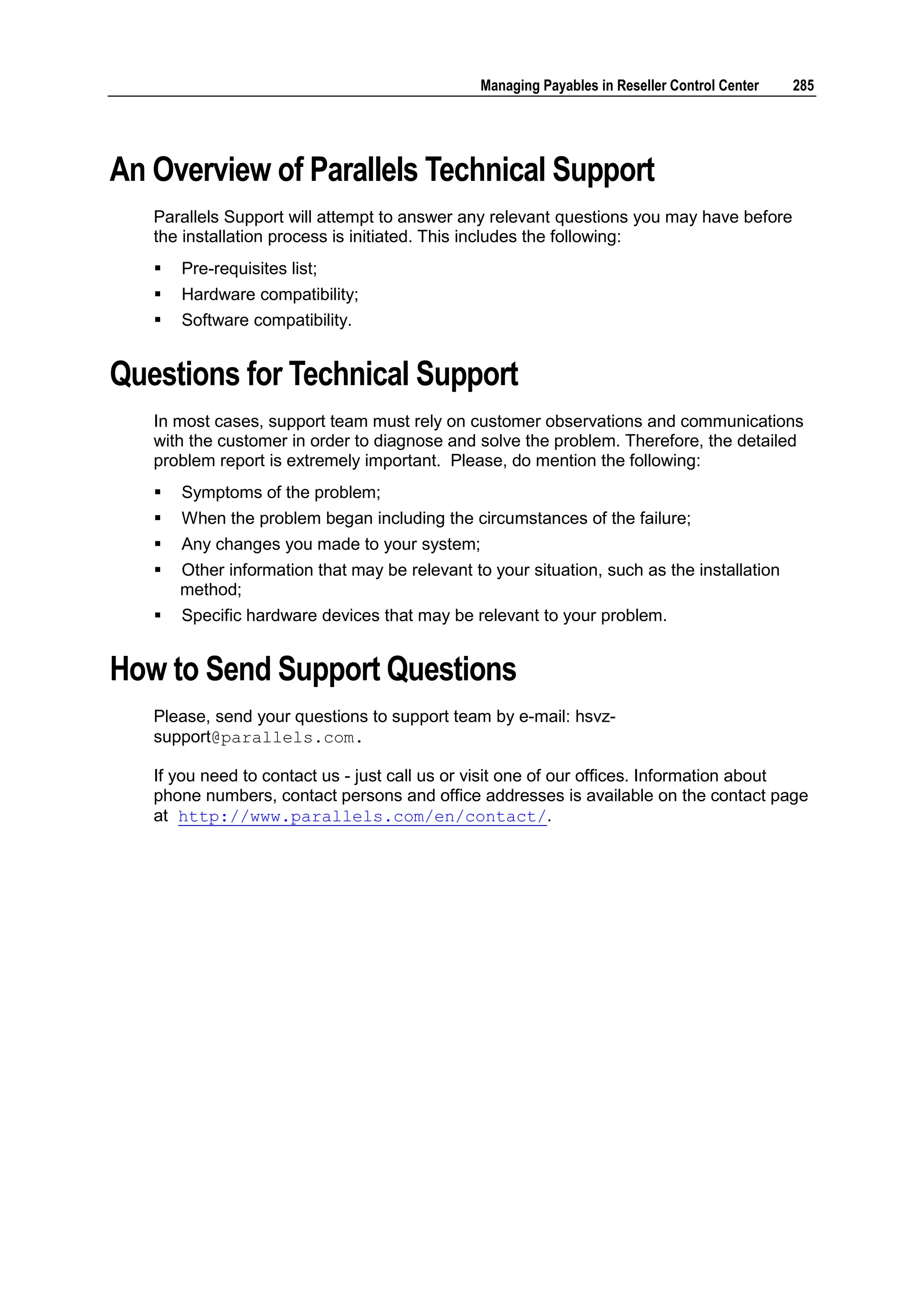 Managing Payables in Reseller Control Center   285




An Overview of Parallels Technical Support
   Parallels Support will attempt to answer any relevant questions you may have before
   the installation process is initiated. This includes the following:
      Pre-requisites list;
      Hardware compatibility;
      Software compatibility.


Questions for Technical Support
   In most cases, support team must rely on customer observations and communications
   with the customer in order to diagnose and solve the problem. Therefore, the detailed
   problem report is extremely important. Please, do mention the following:
      Symptoms of the problem;
      When the problem began including the circumstances of the failure;
      Any changes you made to your system;
      Other information that may be relevant to your situation, such as the installation
       method;
      Specific hardware devices that may be relevant to your problem.


How to Send Support Questions
   Please, send your questions to support team by e-mail: hsvz-
   support@parallels.com.

   If you need to contact us - just call us or visit one of our offices. Information about
   phone numbers, contact persons and office addresses is available on the contact page
   at http://www.parallels.com/en/contact/.
 