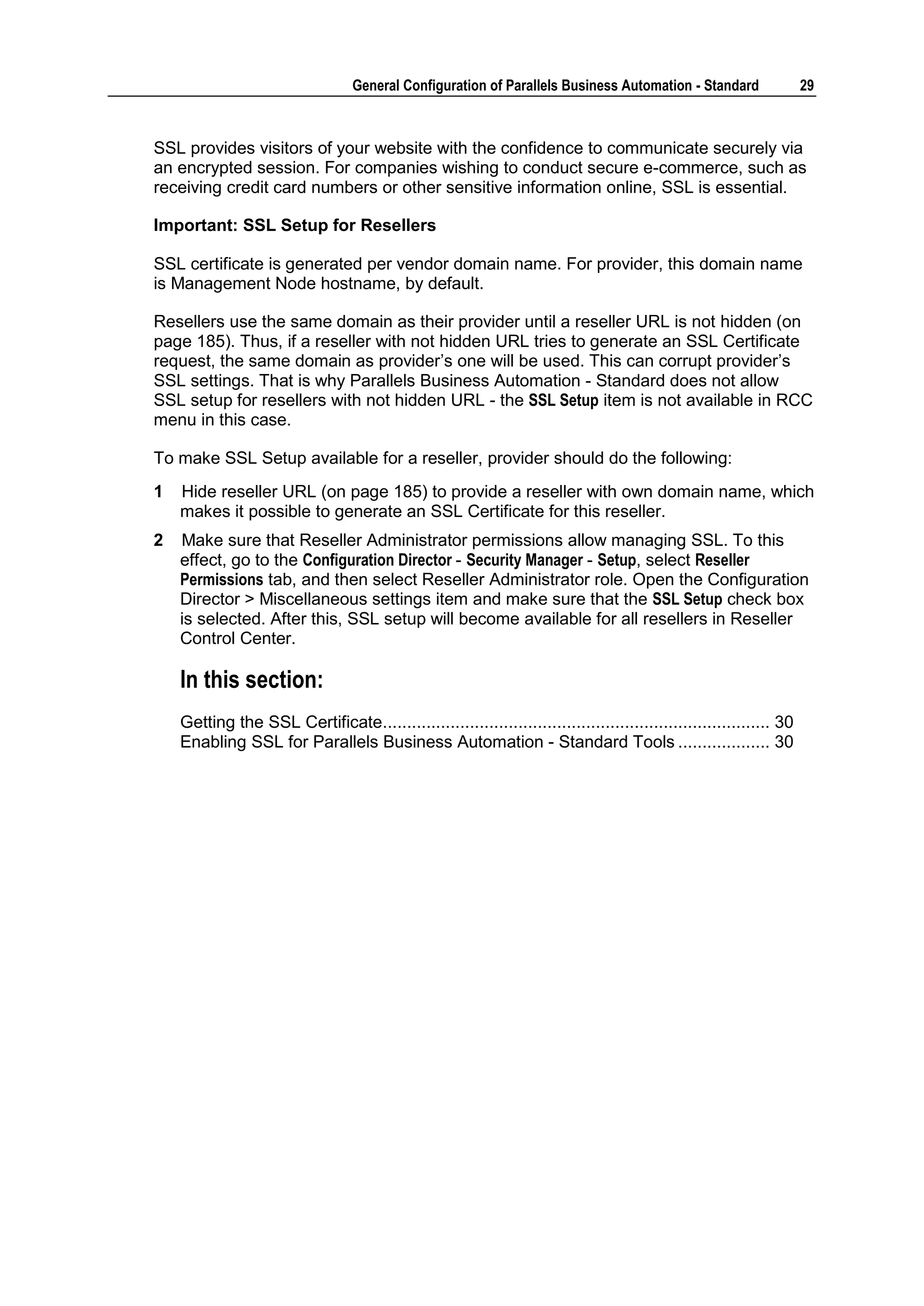 General Configuration of Parallels Business Automation - Standard                  29



SSL provides visitors of your website with the confidence to communicate securely via
an encrypted session. For companies wishing to conduct secure e-commerce, such as
receiving credit card numbers or other sensitive information online, SSL is essential.

Important: SSL Setup for Resellers

SSL certificate is generated per vendor domain name. For provider, this domain name
is Management Node hostname, by default.

Resellers use the same domain as their provider until a reseller URL is not hidden (on
page 185). Thus, if a reseller with not hidden URL tries to generate an SSL Certificate
request, the same domain as provider‟s one will be used. This can corrupt provider‟s
SSL settings. That is why Parallels Business Automation - Standard does not allow
SSL setup for resellers with not hidden URL - the SSL Setup item is not available in RCC
menu in this case.

To make SSL Setup available for a reseller, provider should do the following:
1   Hide reseller URL (on page 185) to provide a reseller with own domain name, which
    makes it possible to generate an SSL Certificate for this reseller.
2   Make sure that Reseller Administrator permissions allow managing SSL. To this
    effect, go to the Configuration Director - Security Manager - Setup, select Reseller
    Permissions tab, and then select Reseller Administrator role. Open the Configuration
    Director > Miscellaneous settings item and make sure that the SSL Setup check box
    is selected. After this, SSL setup will become available for all resellers in Reseller
    Control Center.

    In this section:
    Getting the SSL Certificate................................................................................ 30
    Enabling SSL for Parallels Business Automation - Standard Tools ................... 30
 