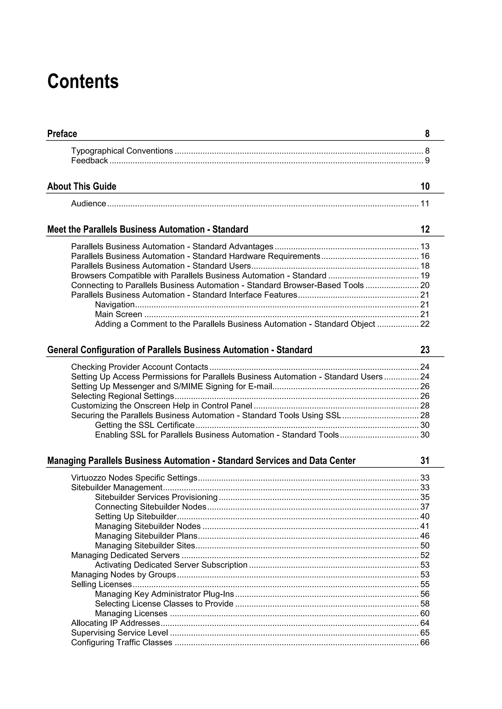 Contents

Preface                                                                                                                                              8
     Typographical Conventions ........................................................................................................... 8
     Feedback ....................................................................................................................................... 9


About This Guide                                                                                                                                   10
     Audience ...................................................................................................................................... 11


Meet the Parallels Business Automation - Standard                                                                                                  12
     Parallels Business Automation - Standard Advantages .............................................................. 13
     Parallels Business Automation - Standard Hardware Requirements .......................................... 16
     Parallels Business Automation - Standard Users ........................................................................ 18
     Browsers Compatible with Parallels Business Automation - Standard ....................................... 19
     Connecting to Parallels Business Automation - Standard Browser-Based Tools ....................... 20
     Parallels Business Automation - Standard Interface Features .................................................... 21
            Navigation.......................................................................................................................... 21
            Main Screen ...................................................................................................................... 21
            Adding a Comment to the Parallels Business Automation - Standard Object .................. 22


General Configuration of Parallels Business Automation - Standard                                                                                  23
     Checking Provider Account Contacts .......................................................................................... 24
     Setting Up Access Permissions for Parallels Business Automation - Standard Users ............... 24
     Setting Up Messenger and S/MIME Signing for E-mail............................................................... 26
     Selecting Regional Settings ......................................................................................................... 26
     Customizing the Onscreen Help in Control Panel ....................................................................... 28
     Securing the Parallels Business Automation - Standard Tools Using SSL ................................. 28
            Getting the SSL Certificate ................................................................................................ 30
            Enabling SSL for Parallels Business Automation - Standard Tools .................................. 30


Managing Parallels Business Automation - Standard Services and Data Center                                                                         31
     Virtuozzo Nodes Specific Settings ............................................................................................... 33
     Sitebuilder Management .............................................................................................................. 33
            Sitebuilder Services Provisioning ...................................................................................... 35
            Connecting Sitebuilder Nodes ........................................................................................... 37
            Setting Up Sitebuilder ........................................................................................................ 40
            Managing Sitebuilder Nodes ............................................................................................. 41
            Managing Sitebuilder Plans ............................................................................................... 46
            Managing Sitebuilder Sites ................................................................................................ 50
     Managing Dedicated Servers ...................................................................................................... 52
            Activating Dedicated Server Subscription ......................................................................... 53
     Managing Nodes by Groups ........................................................................................................ 53
     Selling Licenses ........................................................................................................................... 55
            Managing Key Administrator Plug-Ins ............................................................................... 56
            Selecting License Classes to Provide ............................................................................... 58
            Managing Licenses ........................................................................................................... 60
     Allocating IP Addresses ............................................................................................................... 64
     Supervising Service Level ........................................................................................................... 65
     Configuring Traffic Classes ......................................................................................................... 66
 