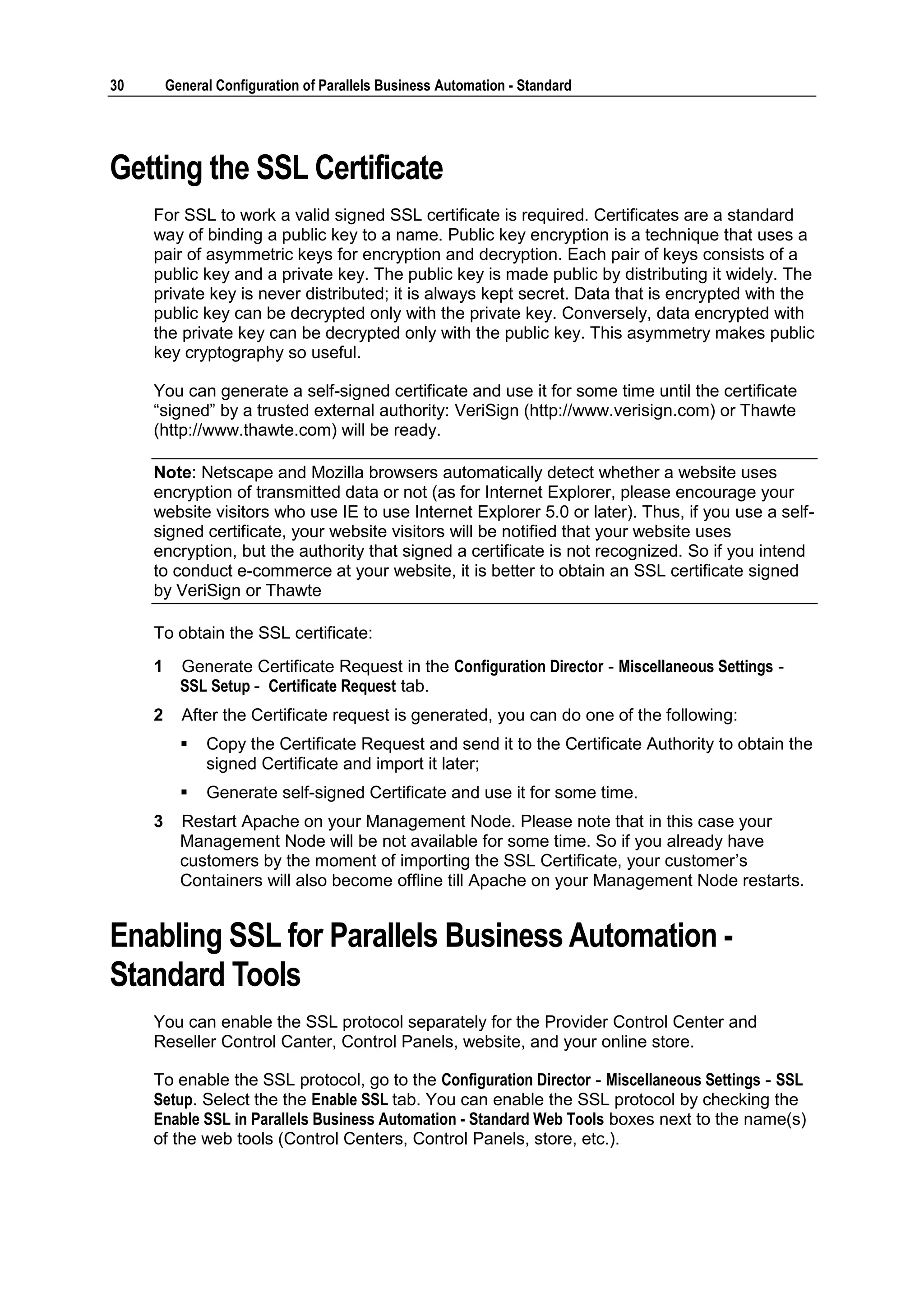 30       General Configuration of Parallels Business Automation - Standard




Getting the SSL Certificate
     For SSL to work a valid signed SSL certificate is required. Certificates are a standard
     way of binding a public key to a name. Public key encryption is a technique that uses a
     pair of asymmetric keys for encryption and decryption. Each pair of keys consists of a
     public key and a private key. The public key is made public by distributing it widely. The
     private key is never distributed; it is always kept secret. Data that is encrypted with the
     public key can be decrypted only with the private key. Conversely, data encrypted with
     the private key can be decrypted only with the public key. This asymmetry makes public
     key cryptography so useful.

     You can generate a self-signed certificate and use it for some time until the certificate
     “signed” by a trusted external authority: VeriSign (http://www.verisign.com) or Thawte
     (http://www.thawte.com) will be ready.

     Note: Netscape and Mozilla browsers automatically detect whether a website uses
     encryption of transmitted data or not (as for Internet Explorer, please encourage your
     website visitors who use IE to use Internet Explorer 5.0 or later). Thus, if you use a self-
     signed certificate, your website visitors will be notified that your website uses
     encryption, but the authority that signed a certificate is not recognized. So if you intend
     to conduct e-commerce at your website, it is better to obtain an SSL certificate signed
     by VeriSign or Thawte

     To obtain the SSL certificate:
     1     Generate Certificate Request in the Configuration Director - Miscellaneous Settings -
           SSL Setup - Certificate Request tab.
     2     After the Certificate request is generated, you can do one of the following:
              Copy the Certificate Request and send it to the Certificate Authority to obtain the
               signed Certificate and import it later;
              Generate self-signed Certificate and use it for some time.
     3     Restart Apache on your Management Node. Please note that in this case your
           Management Node will be not available for some time. So if you already have
           customers by the moment of importing the SSL Certificate, your customer‟s
           Containers will also become offline till Apache on your Management Node restarts.


Enabling SSL for Parallels Business Automation -
Standard Tools
     You can enable the SSL protocol separately for the Provider Control Center and
     Reseller Control Canter, Control Panels, website, and your online store.

     To enable the SSL protocol, go to the Configuration Director - Miscellaneous Settings - SSL
     Setup. Select the the Enable SSL tab. You can enable the SSL protocol by checking the
     Enable SSL in Parallels Business Automation - Standard Web Tools boxes next to the name(s)
     of the web tools (Control Centers, Control Panels, store, etc.).
 