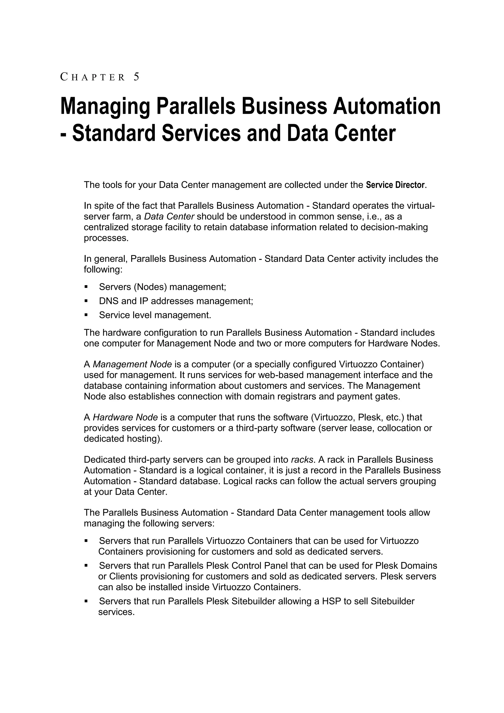 CHAPTER 5

Managing Parallels Business Automation
- Standard Services and Data Center
  The tools for your Data Center management are collected under the Service Director.

  In spite of the fact that Parallels Business Automation - Standard operates the virtual-
  server farm, a Data Center should be understood in common sense, i.e., as a
  centralized storage facility to retain database information related to decision-making
  processes.

  In general, Parallels Business Automation - Standard Data Center activity includes the
  following:
     Servers (Nodes) management;
     DNS and IP addresses management;
     Service level management.
  The hardware configuration to run Parallels Business Automation - Standard includes
  one computer for Management Node and two or more computers for Hardware Nodes.

  A Management Node is a computer (or a specially configured Virtuozzo Container)
  used for management. It runs services for web-based management interface and the
  database containing information about customers and services. The Management
  Node also establishes connection with domain registrars and payment gates.

  A Hardware Node is a computer that runs the software (Virtuozzo, Plesk, etc.) that
  provides services for customers or a third-party software (server lease, collocation or
  dedicated hosting).

  Dedicated third-party servers can be grouped into racks. A rack in Parallels Business
  Automation - Standard is a logical container, it is just a record in the Parallels Business
  Automation - Standard database. Logical racks can follow the actual servers grouping
  at your Data Center.

  The Parallels Business Automation - Standard Data Center management tools allow
  managing the following servers:
     Servers that run Parallels Virtuozzo Containers that can be used for Virtuozzo
      Containers provisioning for customers and sold as dedicated servers.
     Servers that run Parallels Plesk Control Panel that can be used for Plesk Domains
      or Clients provisioning for customers and sold as dedicated servers. Plesk servers
      can also be installed inside Virtuozzo Containers.
     Servers that run Parallels Plesk Sitebuilder allowing a HSP to sell Sitebuilder
      services.
 