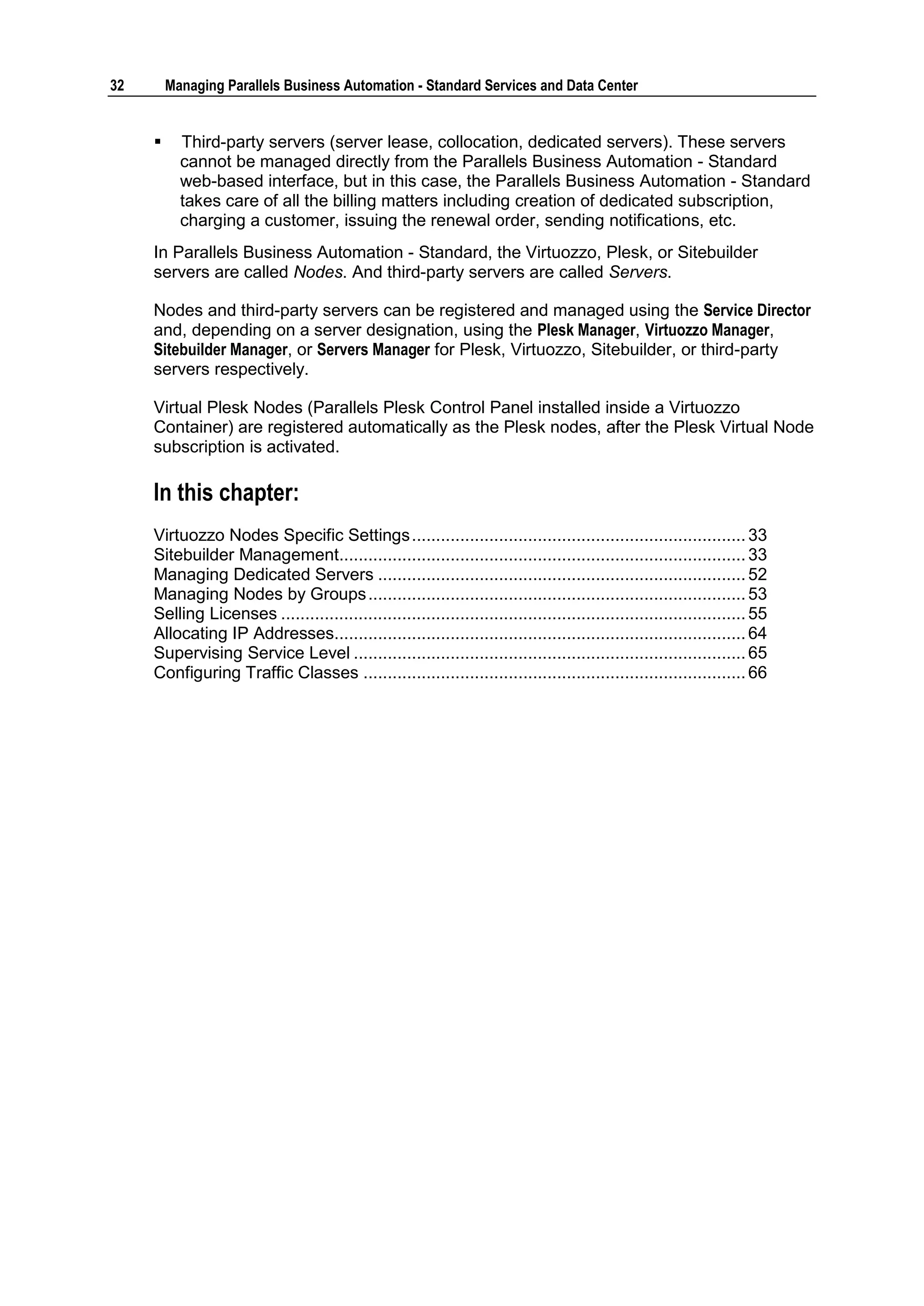 32       Managing Parallels Business Automation - Standard Services and Data Center


          Third-party servers (server lease, collocation, dedicated servers). These servers
           cannot be managed directly from the Parallels Business Automation - Standard
           web-based interface, but in this case, the Parallels Business Automation - Standard
           takes care of all the billing matters including creation of dedicated subscription,
           charging a customer, issuing the renewal order, sending notifications, etc.
     In Parallels Business Automation - Standard, the Virtuozzo, Plesk, or Sitebuilder
     servers are called Nodes. And third-party servers are called Servers.

     Nodes and third-party servers can be registered and managed using the Service Director
     and, depending on a server designation, using the Plesk Manager, Virtuozzo Manager,
     Sitebuilder Manager, or Servers Manager for Plesk, Virtuozzo, Sitebuilder, or third-party
     servers respectively.

     Virtual Plesk Nodes (Parallels Plesk Control Panel installed inside a Virtuozzo
     Container) are registered automatically as the Plesk nodes, after the Plesk Virtual Node
     subscription is activated.

     In this chapter:
     Virtuozzo Nodes Specific Settings ..................................................................... 33
     Sitebuilder Management.................................................................................... 33
     Managing Dedicated Servers ............................................................................ 52
     Managing Nodes by Groups .............................................................................. 53
     Selling Licenses ................................................................................................ 55
     Allocating IP Addresses..................................................................................... 64
     Supervising Service Level ................................................................................. 65
     Configuring Traffic Classes ............................................................................... 66
 