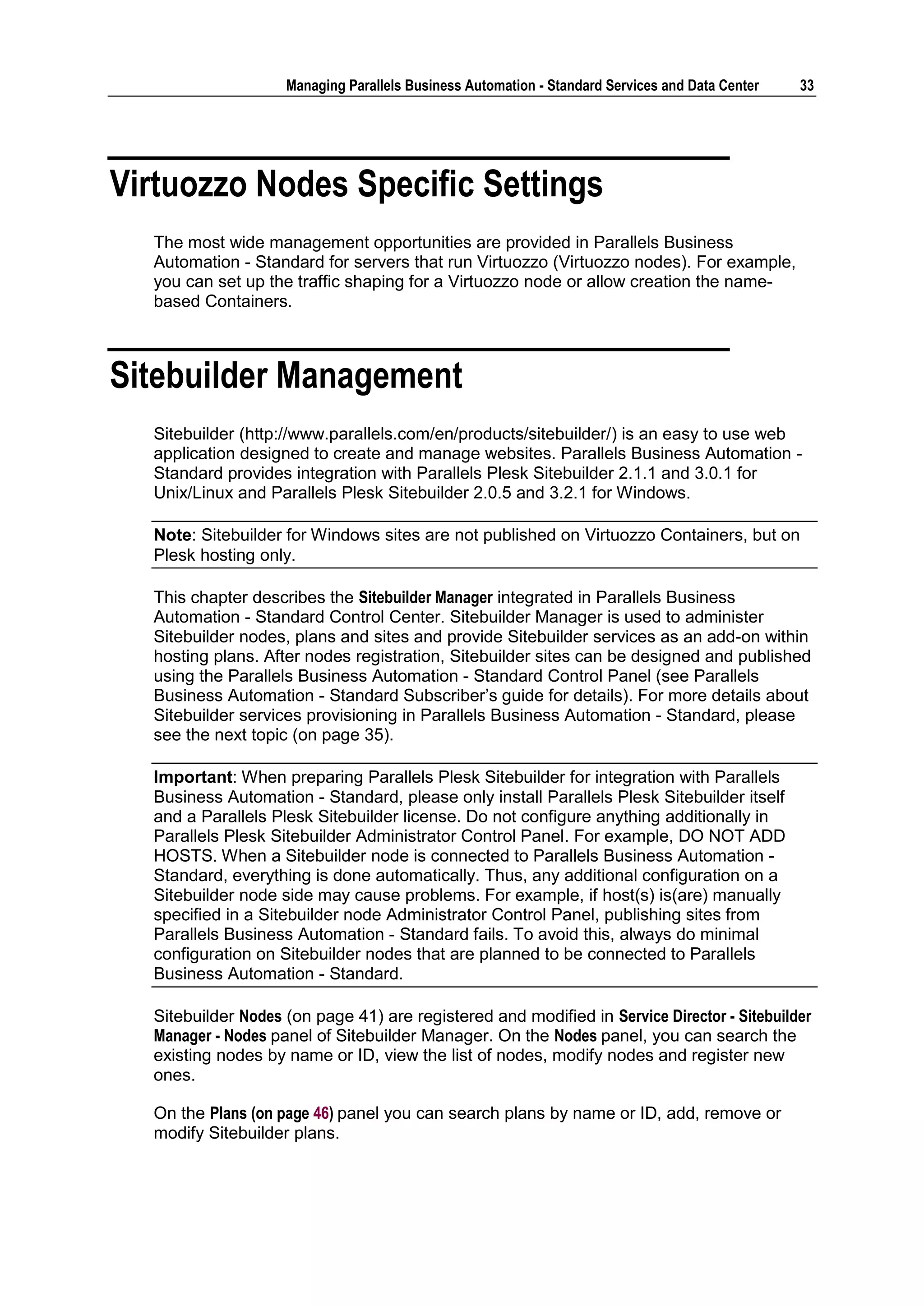 Managing Parallels Business Automation - Standard Services and Data Center   33




Virtuozzo Nodes Specific Settings
  The most wide management opportunities are provided in Parallels Business
  Automation - Standard for servers that run Virtuozzo (Virtuozzo nodes). For example,
  you can set up the traffic shaping for a Virtuozzo node or allow creation the name-
  based Containers.



Sitebuilder Management
  Sitebuilder (http://www.parallels.com/en/products/sitebuilder/) is an easy to use web
  application designed to create and manage websites. Parallels Business Automation -
  Standard provides integration with Parallels Plesk Sitebuilder 2.1.1 and 3.0.1 for
  Unix/Linux and Parallels Plesk Sitebuilder 2.0.5 and 3.2.1 for Windows.

  Note: Sitebuilder for Windows sites are not published on Virtuozzo Containers, but on
  Plesk hosting only.

  This chapter describes the Sitebuilder Manager integrated in Parallels Business
  Automation - Standard Control Center. Sitebuilder Manager is used to administer
  Sitebuilder nodes, plans and sites and provide Sitebuilder services as an add-on within
  hosting plans. After nodes registration, Sitebuilder sites can be designed and published
  using the Parallels Business Automation - Standard Control Panel (see Parallels
  Business Automation - Standard Subscriber‟s guide for details). For more details about
  Sitebuilder services provisioning in Parallels Business Automation - Standard, please
  see the next topic (on page 35).

  Important: When preparing Parallels Plesk Sitebuilder for integration with Parallels
  Business Automation - Standard, please only install Parallels Plesk Sitebuilder itself
  and a Parallels Plesk Sitebuilder license. Do not configure anything additionally in
  Parallels Plesk Sitebuilder Administrator Control Panel. For example, DO NOT ADD
  HOSTS. When a Sitebuilder node is connected to Parallels Business Automation -
  Standard, everything is done automatically. Thus, any additional configuration on a
  Sitebuilder node side may cause problems. For example, if host(s) is(are) manually
  specified in a Sitebuilder node Administrator Control Panel, publishing sites from
  Parallels Business Automation - Standard fails. To avoid this, always do minimal
  configuration on Sitebuilder nodes that are planned to be connected to Parallels
  Business Automation - Standard.

  Sitebuilder Nodes (on page 41) are registered and modified in Service Director - Sitebuilder
  Manager - Nodes panel of Sitebuilder Manager. On the Nodes panel, you can search the
  existing nodes by name or ID, view the list of nodes, modify nodes and register new
  ones.

  On the Plans (on page 46) panel you can search plans by name or ID, add, remove or
  modify Sitebuilder plans.
 