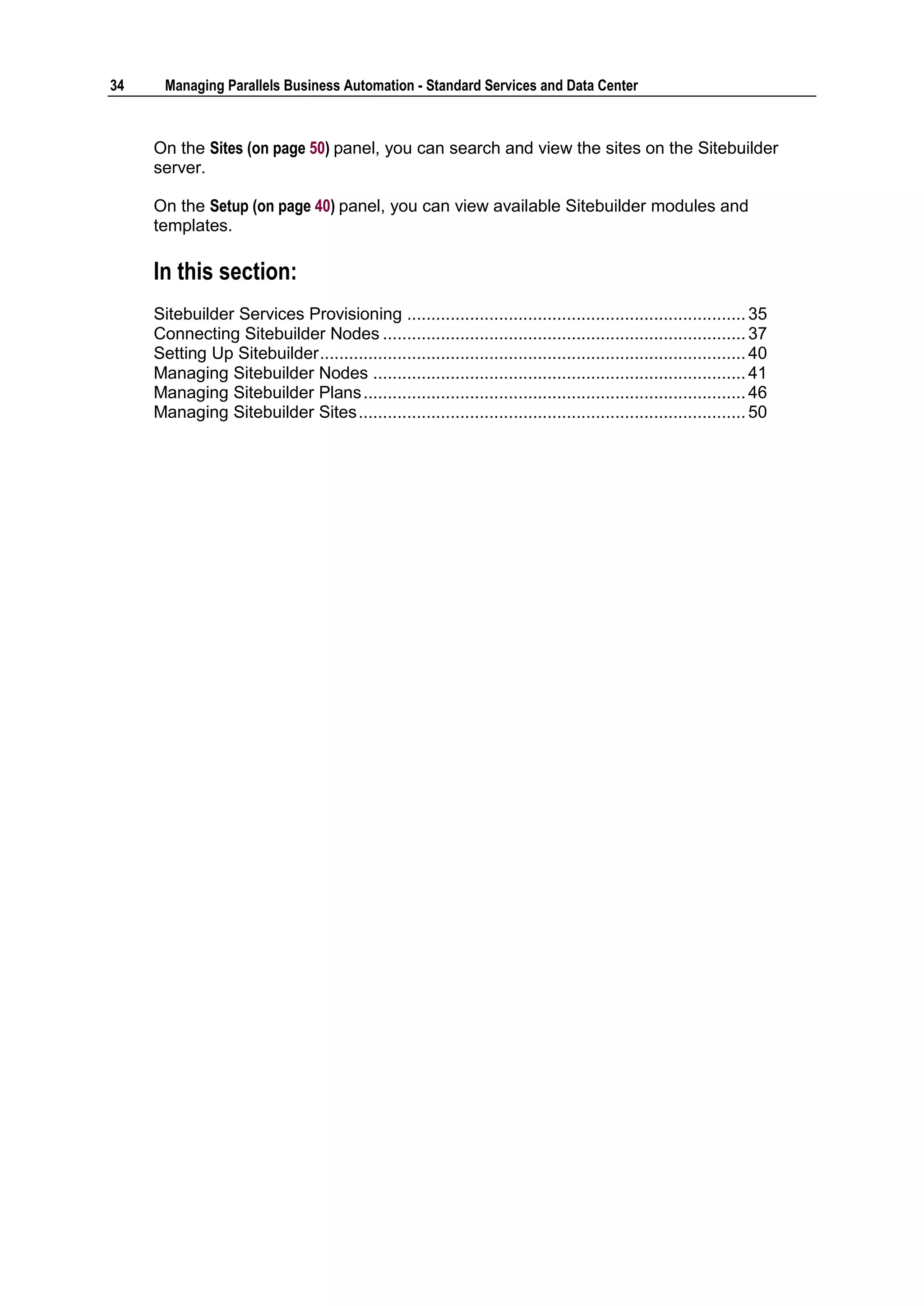 34     Managing Parallels Business Automation - Standard Services and Data Center



     On the Sites (on page 50) panel, you can search and view the sites on the Sitebuilder
     server.

     On the Setup (on page 40) panel, you can view available Sitebuilder modules and
     templates.

     In this section:
     Sitebuilder Services Provisioning ...................................................................... 35
     Connecting Sitebuilder Nodes ........................................................................... 37
     Setting Up Sitebuilder ........................................................................................ 40
     Managing Sitebuilder Nodes ............................................................................. 41
     Managing Sitebuilder Plans ............................................................................... 46
     Managing Sitebuilder Sites ................................................................................ 50
 