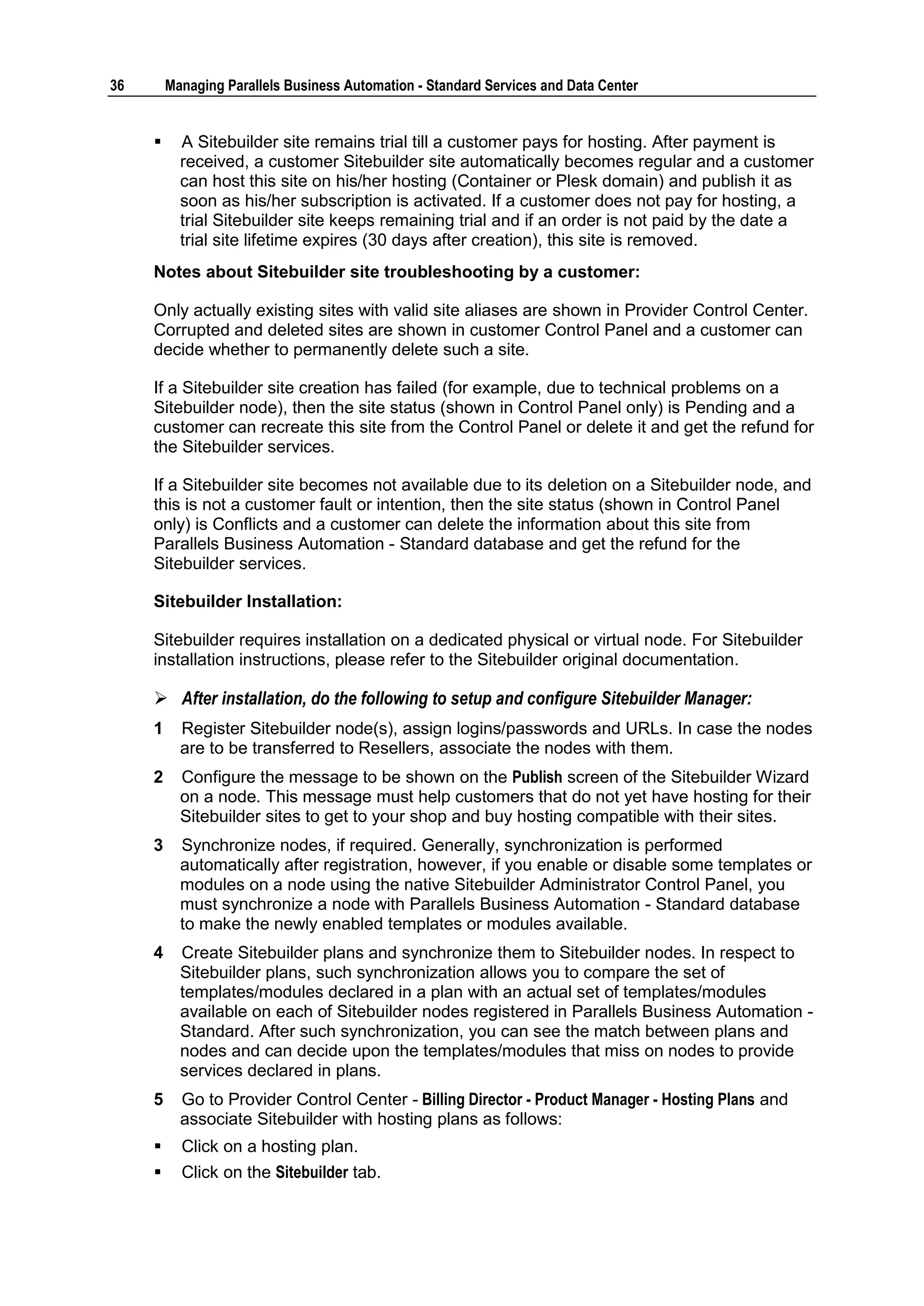 36       Managing Parallels Business Automation - Standard Services and Data Center


          A Sitebuilder site remains trial till a customer pays for hosting. After payment is
           received, a customer Sitebuilder site automatically becomes regular and a customer
           can host this site on his/her hosting (Container or Plesk domain) and publish it as
           soon as his/her subscription is activated. If a customer does not pay for hosting, a
           trial Sitebuilder site keeps remaining trial and if an order is not paid by the date a
           trial site lifetime expires (30 days after creation), this site is removed.
     Notes about Sitebuilder site troubleshooting by a customer:

     Only actually existing sites with valid site aliases are shown in Provider Control Center.
     Corrupted and deleted sites are shown in customer Control Panel and a customer can
     decide whether to permanently delete such a site.

     If a Sitebuilder site creation has failed (for example, due to technical problems on a
     Sitebuilder node), then the site status (shown in Control Panel only) is Pending and a
     customer can recreate this site from the Control Panel or delete it and get the refund for
     the Sitebuilder services.

     If a Sitebuilder site becomes not available due to its deletion on a Sitebuilder node, and
     this is not a customer fault or intention, then the site status (shown in Control Panel
     only) is Conflicts and a customer can delete the information about this site from
     Parallels Business Automation - Standard database and get the refund for the
     Sitebuilder services.

     Sitebuilder Installation:

     Sitebuilder requires installation on a dedicated physical or virtual node. For Sitebuilder
     installation instructions, please refer to the Sitebuilder original documentation.

      After installation, do the following to setup and configure Sitebuilder Manager:
     1     Register Sitebuilder node(s), assign logins/passwords and URLs. In case the nodes
           are to be transferred to Resellers, associate the nodes with them.
     2     Configure the message to be shown on the Publish screen of the Sitebuilder Wizard
           on a node. This message must help customers that do not yet have hosting for their
           Sitebuilder sites to get to your shop and buy hosting compatible with their sites.
     3     Synchronize nodes, if required. Generally, synchronization is performed
           automatically after registration, however, if you enable or disable some templates or
           modules on a node using the native Sitebuilder Administrator Control Panel, you
           must synchronize a node with Parallels Business Automation - Standard database
           to make the newly enabled templates or modules available.
     4     Create Sitebuilder plans and synchronize them to Sitebuilder nodes. In respect to
           Sitebuilder plans, such synchronization allows you to compare the set of
           templates/modules declared in a plan with an actual set of templates/modules
           available on each of Sitebuilder nodes registered in Parallels Business Automation -
           Standard. After such synchronization, you can see the match between plans and
           nodes and can decide upon the templates/modules that miss on nodes to provide
           services declared in plans.
     5     Go to Provider Control Center - Billing Director - Product Manager - Hosting Plans and
           associate Sitebuilder with hosting plans as follows:
          Click on a hosting plan.
          Click on the Sitebuilder tab.
 