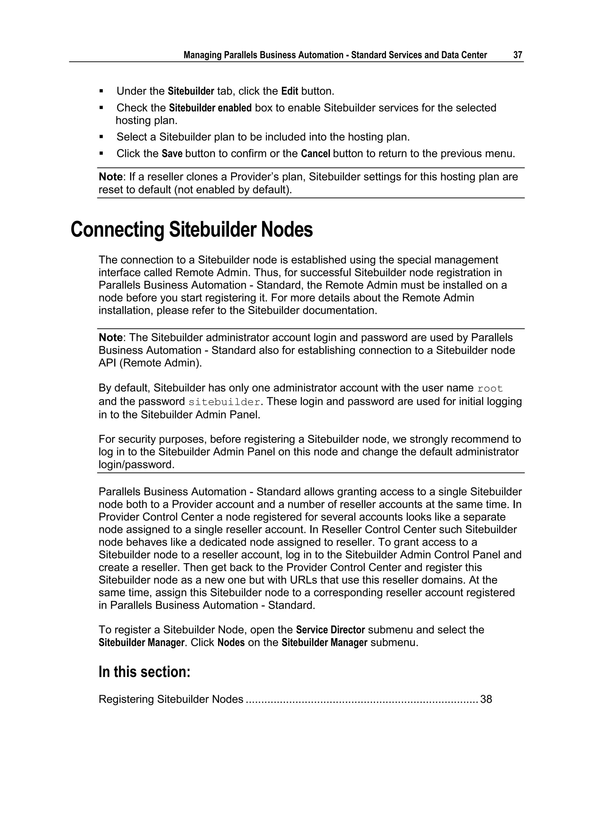 Managing Parallels Business Automation - Standard Services and Data Center              37


      Under the Sitebuilder tab, click the Edit button.
      Check the Sitebuilder enabled box to enable Sitebuilder services for the selected
       hosting plan.
      Select a Sitebuilder plan to be included into the hosting plan.
      Click the Save button to confirm or the Cancel button to return to the previous menu.

   Note: If a reseller clones a Provider‟s plan, Sitebuilder settings for this hosting plan are
   reset to default (not enabled by default).


Connecting Sitebuilder Nodes
   The connection to a Sitebuilder node is established using the special management
   interface called Remote Admin. Thus, for successful Sitebuilder node registration in
   Parallels Business Automation - Standard, the Remote Admin must be installed on a
   node before you start registering it. For more details about the Remote Admin
   installation, please refer to the Sitebuilder documentation.

   Note: The Sitebuilder administrator account login and password are used by Parallels
   Business Automation - Standard also for establishing connection to a Sitebuilder node
   API (Remote Admin).

   By default, Sitebuilder has only one administrator account with the user name root
   and the password sitebuilder. These login and password are used for initial logging
   in to the Sitebuilder Admin Panel.

   For security purposes, before registering a Sitebuilder node, we strongly recommend to
   log in to the Sitebuilder Admin Panel on this node and change the default administrator
   login/password.

   Parallels Business Automation - Standard allows granting access to a single Sitebuilder
   node both to a Provider account and a number of reseller accounts at the same time. In
   Provider Control Center a node registered for several accounts looks like a separate
   node assigned to a single reseller account. In Reseller Control Center such Sitebuilder
   node behaves like a dedicated node assigned to reseller. To grant access to a
   Sitebuilder node to a reseller account, log in to the Sitebuilder Admin Control Panel and
   create a reseller. Then get back to the Provider Control Center and register this
   Sitebuilder node as a new one but with URLs that use this reseller domains. At the
   same time, assign this Sitebuilder node to a corresponding reseller account registered
   in Parallels Business Automation - Standard.

   To register a Sitebuilder Node, open the Service Director submenu and select the
   Sitebuilder Manager. Click Nodes on the Sitebuilder Manager submenu.

   In this section:
   Registering Sitebuilder Nodes ........................................................................... 38
 
