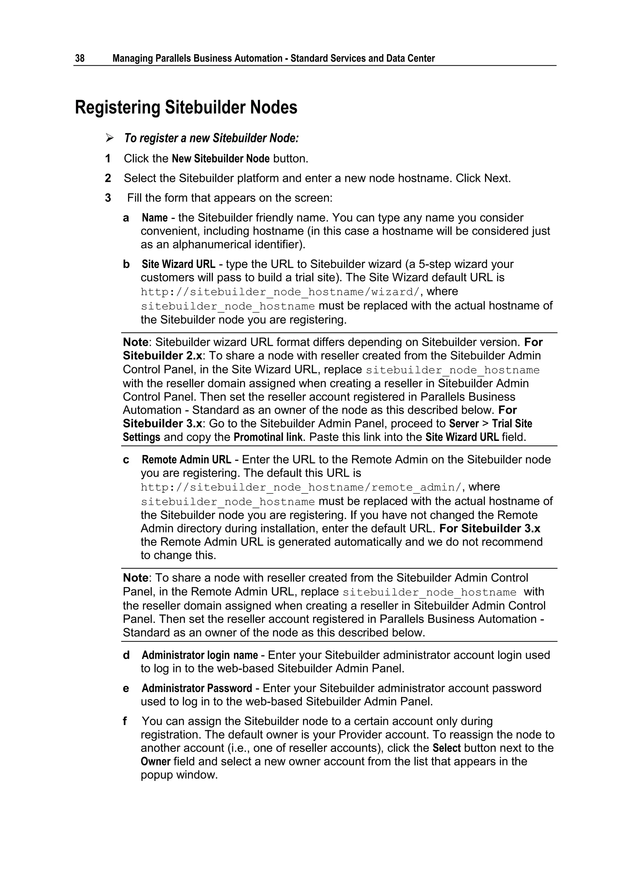 38       Managing Parallels Business Automation - Standard Services and Data Center



Registering Sitebuilder Nodes
      To register a new Sitebuilder Node:
     1     Click the New Sitebuilder Node button.
     2     Select the Sitebuilder platform and enter a new node hostname. Click Next.
     3         Fill the form that appears on the screen:
           a     Name - the Sitebuilder friendly name. You can type any name you consider
                 convenient, including hostname (in this case a hostname will be considered just
                 as an alphanumerical identifier).
           b     Site Wizard URL - type the URL to Sitebuilder wizard (a 5-step wizard your
                 customers will pass to build a trial site). The Site Wizard default URL is
                 http://sitebuilder_node_hostname/wizard/, where
                 sitebuilder_node_hostname must be replaced with the actual hostname of
                 the Sitebuilder node you are registering.
           Note: Sitebuilder wizard URL format differs depending on Sitebuilder version. For
           Sitebuilder 2.x: To share a node with reseller created from the Sitebuilder Admin
           Control Panel, in the Site Wizard URL, replace sitebuilder_node_hostname
           with the reseller domain assigned when creating a reseller in Sitebuilder Admin
           Control Panel. Then set the reseller account registered in Parallels Business
           Automation - Standard as an owner of the node as this described below. For
           Sitebuilder 3.x: Go to the Sitebuilder Admin Panel, proceed to Server > Trial Site
           Settings and copy the Promotinal link. Paste this link into the Site Wizard URL field.
           c     Remote Admin URL - Enter the URL to the Remote Admin on the Sitebuilder node
                 you are registering. The default this URL is
                 http://sitebuilder_node_hostname/remote_admin/, where
                 sitebuilder_node_hostname must be replaced with the actual hostname of
                 the Sitebuilder node you are registering. If you have not changed the Remote
                 Admin directory during installation, enter the default URL. For Sitebuilder 3.x
                 the Remote Admin URL is generated automatically and we do not recommend
                 to change this.
           Note: To share a node with reseller created from the Sitebuilder Admin Control
           Panel, in the Remote Admin URL, replace sitebuilder_node_hostname with
           the reseller domain assigned when creating a reseller in Sitebuilder Admin Control
           Panel. Then set the reseller account registered in Parallels Business Automation -
           Standard as an owner of the node as this described below.
           d     Administrator login name - Enter your Sitebuilder administrator account login used
                 to log in to the web-based Sitebuilder Admin Panel.
           e     Administrator Password - Enter your Sitebuilder administrator account password
                 used to log in to the web-based Sitebuilder Admin Panel.
           f     You can assign the Sitebuilder node to a certain account only during
                 registration. The default owner is your Provider account. To reassign the node to
                 another account (i.e., one of reseller accounts), click the Select button next to the
                 Owner field and select a new owner account from the list that appears in the
                 popup window.
 