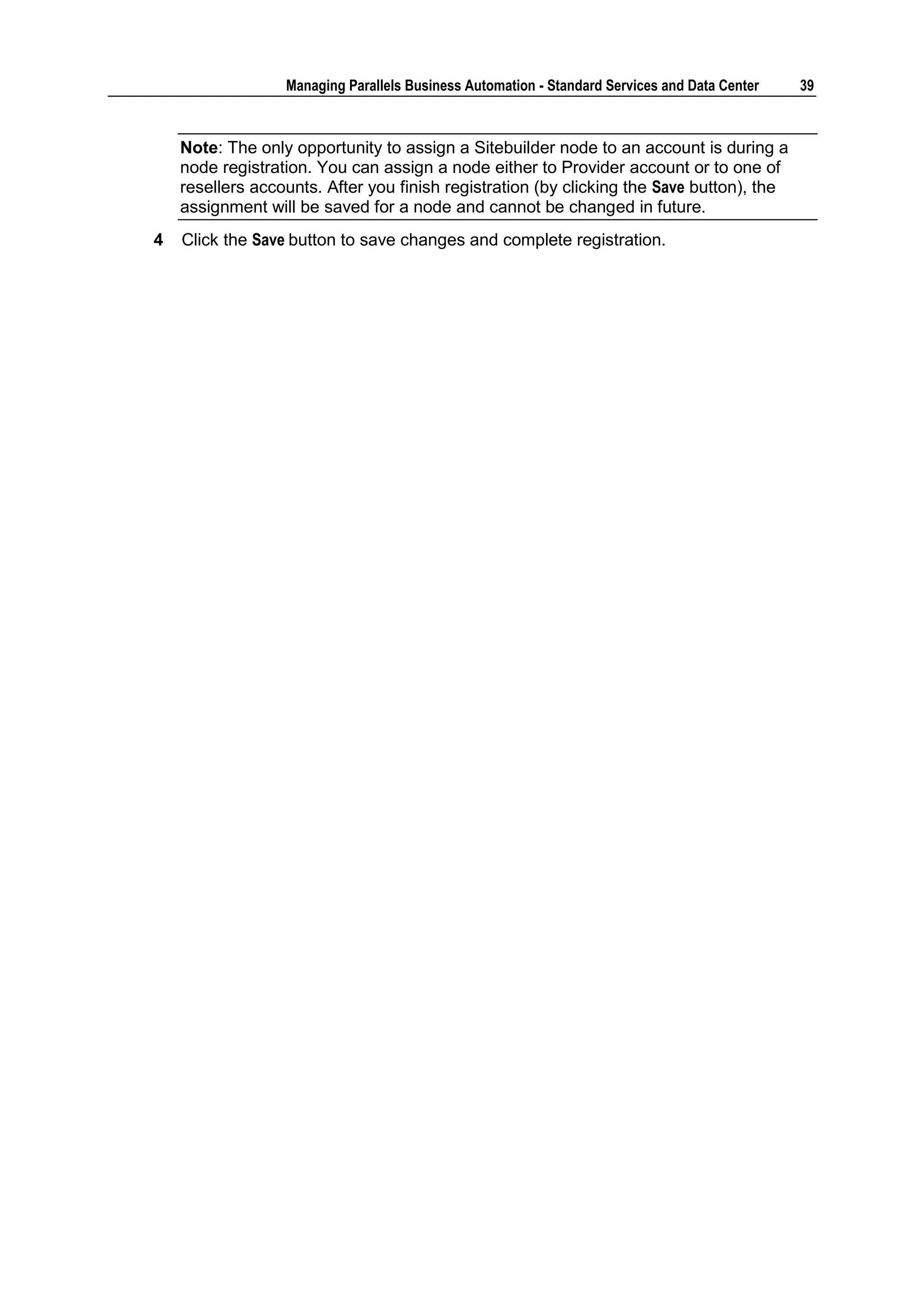 Managing Parallels Business Automation - Standard Services and Data Center   39



    Note: The only opportunity to assign a Sitebuilder node to an account is during a
    node registration. You can assign a node either to Provider account or to one of
    resellers accounts. After you finish registration (by clicking the Save button), the
    assignment will be saved for a node and cannot be changed in future.
4   Click the Save button to save changes and complete registration.
 