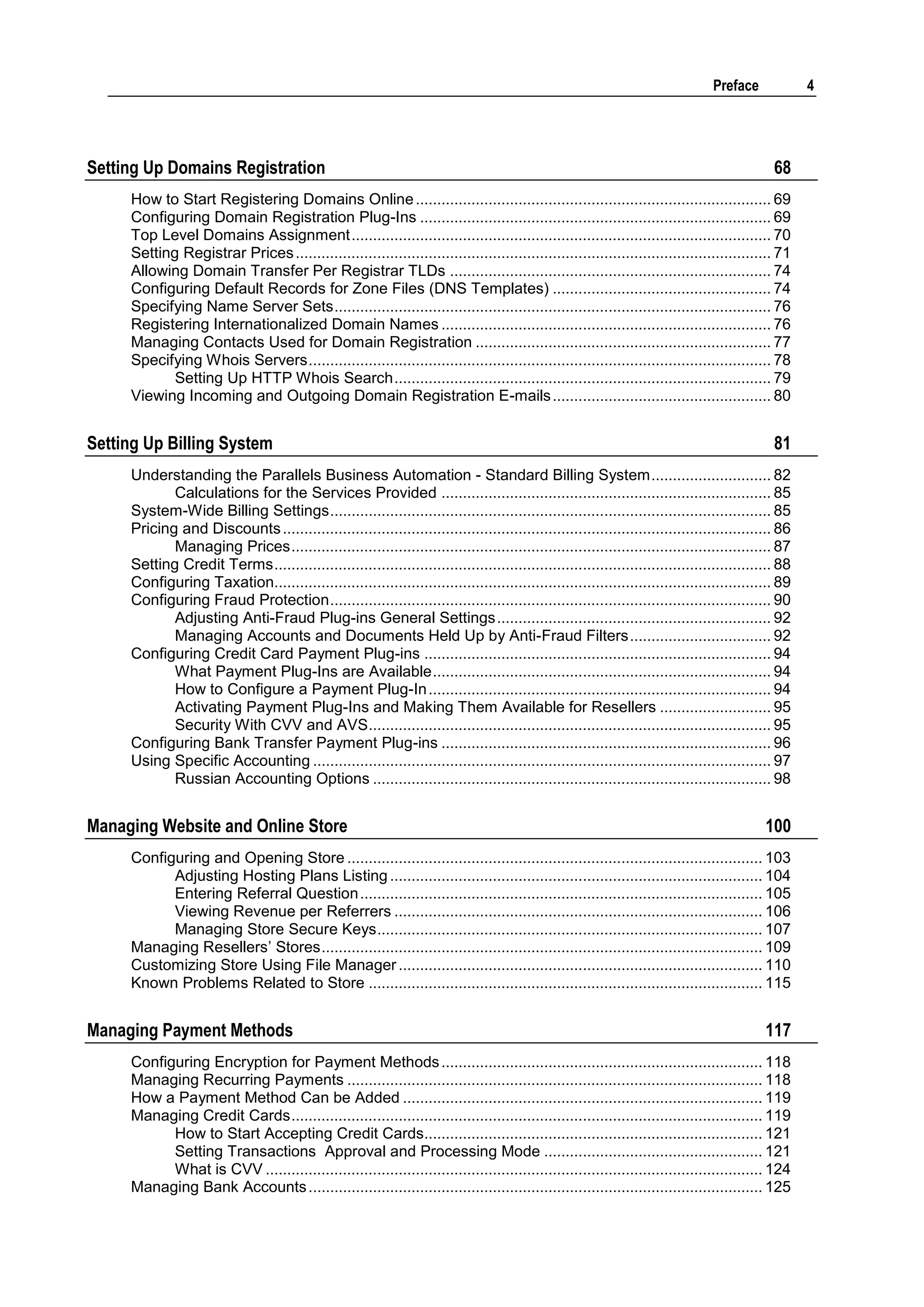 Preface             4




Setting Up Domains Registration                                                                                                              68
     How to Start Registering Domains Online ................................................................................... 69
     Configuring Domain Registration Plug-Ins .................................................................................. 69
     Top Level Domains Assignment .................................................................................................. 70
     Setting Registrar Prices ............................................................................................................... 71
     Allowing Domain Transfer Per Registrar TLDs ........................................................................... 74
     Configuring Default Records for Zone Files (DNS Templates) ................................................... 74
     Specifying Name Server Sets ...................................................................................................... 76
     Registering Internationalized Domain Names ............................................................................. 76
     Managing Contacts Used for Domain Registration ..................................................................... 77
     Specifying Whois Servers ............................................................................................................ 78
            Setting Up HTTP Whois Search ........................................................................................ 79
     Viewing Incoming and Outgoing Domain Registration E-mails ................................................... 80


Setting Up Billing System                                                                                                                    81
     Understanding the Parallels Business Automation - Standard Billing System ............................ 82
            Calculations for the Services Provided ............................................................................. 85
     System-Wide Billing Settings ....................................................................................................... 85
     Pricing and Discounts .................................................................................................................. 86
            Managing Prices ................................................................................................................ 87
     Setting Credit Terms .................................................................................................................... 88
     Configuring Taxation.................................................................................................................... 89
     Configuring Fraud Protection ....................................................................................................... 90
            Adjusting Anti-Fraud Plug-ins General Settings ................................................................ 92
            Managing Accounts and Documents Held Up by Anti-Fraud Filters ................................. 92
     Configuring Credit Card Payment Plug-ins ................................................................................. 94
            What Payment Plug-Ins are Available ............................................................................... 94
            How to Configure a Payment Plug-In ................................................................................ 94
            Activating Payment Plug-Ins and Making Them Available for Resellers .......................... 95
            Security With CVV and AVS.............................................................................................. 95
     Configuring Bank Transfer Payment Plug-ins ............................................................................. 96
     Using Specific Accounting ........................................................................................................... 97
            Russian Accounting Options ............................................................................................. 98


Managing Website and Online Store                                                                                                          100
     Configuring and Opening Store ................................................................................................. 103
           Adjusting Hosting Plans Listing ....................................................................................... 104
           Entering Referral Question .............................................................................................. 105
           Viewing Revenue per Referrers ...................................................................................... 106
           Managing Store Secure Keys .......................................................................................... 107
     Managing Resellers‟ Stores ....................................................................................................... 109
     Customizing Store Using File Manager ..................................................................................... 110
     Known Problems Related to Store ............................................................................................ 115


Managing Payment Methods                                                                                                                   117
     Configuring Encryption for Payment Methods ........................................................................... 118
     Managing Recurring Payments ................................................................................................. 118
     How a Payment Method Can be Added .................................................................................... 119
     Managing Credit Cards .............................................................................................................. 119
           How to Start Accepting Credit Cards............................................................................... 121
           Setting Transactions Approval and Processing Mode ................................................... 121
           What is CVV .................................................................................................................... 124
     Managing Bank Accounts .......................................................................................................... 125
 