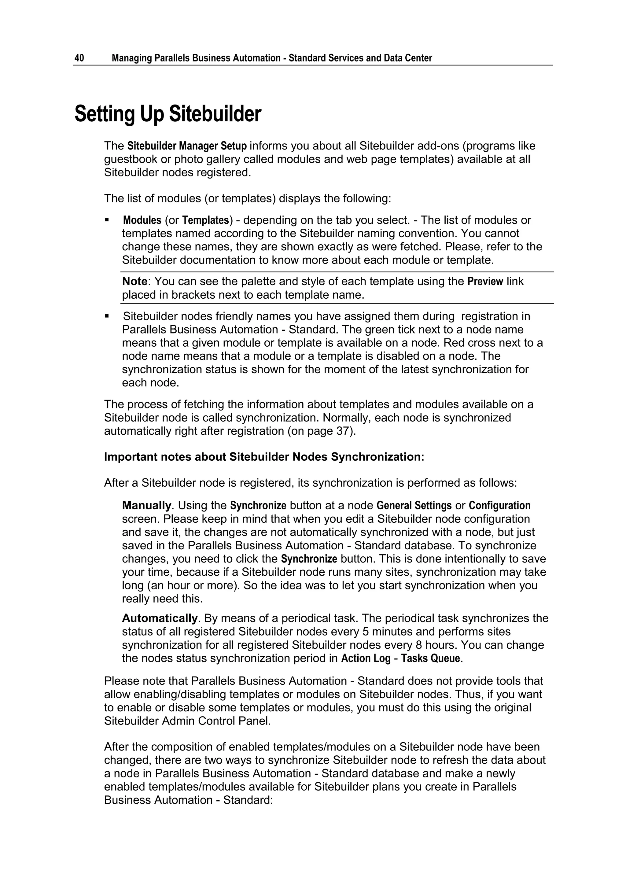 40       Managing Parallels Business Automation - Standard Services and Data Center




Setting Up Sitebuilder
     The Sitebuilder Manager Setup informs you about all Sitebuilder add-ons (programs like
     guestbook or photo gallery called modules and web page templates) available at all
     Sitebuilder nodes registered.

     The list of modules (or templates) displays the following:
          Modules (or Templates) - depending on the tab you select. - The list of modules or
           templates named according to the Sitebuilder naming convention. You cannot
           change these names, they are shown exactly as were fetched. Please, refer to the
           Sitebuilder documentation to know more about each module or template.
           Note: You can see the palette and style of each template using the Preview link
           placed in brackets next to each template name.
          Sitebuilder nodes friendly names you have assigned them during registration in
           Parallels Business Automation - Standard. The green tick next to a node name
           means that a given module or template is available on a node. Red cross next to a
           node name means that a module or a template is disabled on a node. The
           synchronization status is shown for the moment of the latest synchronization for
           each node.
     The process of fetching the information about templates and modules available on a
     Sitebuilder node is called synchronization. Normally, each node is synchronized
     automatically right after registration (on page 37).

     Important notes about Sitebuilder Nodes Synchronization:

     After a Sitebuilder node is registered, its synchronization is performed as follows:
           Manually. Using the Synchronize button at a node General Settings or Configuration
           screen. Please keep in mind that when you edit a Sitebuilder node configuration
           and save it, the changes are not automatically synchronized with a node, but just
           saved in the Parallels Business Automation - Standard database. To synchronize
           changes, you need to click the Synchronize button. This is done intentionally to save
           your time, because if a Sitebuilder node runs many sites, synchronization may take
           long (an hour or more). So the idea was to let you start synchronization when you
           really need this.
           Automatically. By means of a periodical task. The periodical task synchronizes the
           status of all registered Sitebuilder nodes every 5 minutes and performs sites
           synchronization for all registered Sitebuilder nodes every 8 hours. You can change
           the nodes status synchronization period in Action Log - Tasks Queue.
     Please note that Parallels Business Automation - Standard does not provide tools that
     allow enabling/disabling templates or modules on Sitebuilder nodes. Thus, if you want
     to enable or disable some templates or modules, you must do this using the original
     Sitebuilder Admin Control Panel.

     After the composition of enabled templates/modules on a Sitebuilder node have been
     changed, there are two ways to synchronize Sitebuilder node to refresh the data about
     a node in Parallels Business Automation - Standard database and make a newly
     enabled templates/modules available for Sitebuilder plans you create in Parallels
     Business Automation - Standard:
 
