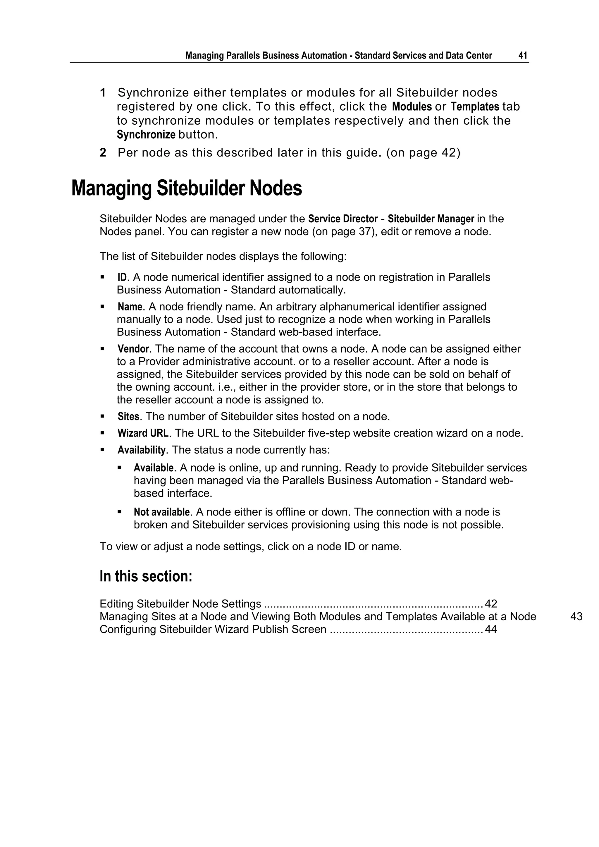 Managing Parallels Business Automation - Standard Services and Data Center       41


   1 Synchronize either templates or modules for all Sitebuilder nodes
     registered by one click. To this effect, click the Modules or Templates tab
     to synchronize modules or templates respectively and then click the
     Synchronize button.
   2 Per node as this described later in this guide. (on page 42)


Managing Sitebuilder Nodes
   Sitebuilder Nodes are managed under the Service Director - Sitebuilder Manager in the
   Nodes panel. You can register a new node (on page 37), edit or remove a node.

   The list of Sitebuilder nodes displays the following:
      ID. A node numerical identifier assigned to a node on registration in Parallels
       Business Automation - Standard automatically.
      Name. A node friendly name. An arbitrary alphanumerical identifier assigned
       manually to a node. Used just to recognize a node when working in Parallels
       Business Automation - Standard web-based interface.
      Vendor. The name of the account that owns a node. A node can be assigned either
       to a Provider administrative account. or to a reseller account. After a node is
       assigned, the Sitebuilder services provided by this node can be sold on behalf of
       the owning account. i.e., either in the provider store, or in the store that belongs to
       the reseller account a node is assigned to.
      Sites. The number of Sitebuilder sites hosted on a node.
      Wizard URL. The URL to the Sitebuilder five-step website creation wizard on a node.
      Availability. The status a node currently has:
          Available. A node is online, up and running. Ready to provide Sitebuilder services
           having been managed via the Parallels Business Automation - Standard web-
           based interface.
          Not available. A node either is offline or down. The connection with a node is
           broken and Sitebuilder services provisioning using this node is not possible.
   To view or adjust a node settings, click on a node ID or name.

   In this section:
   Editing Sitebuilder Node Settings ...................................................................... 42
   Managing Sites at a Node and Viewing Both Modules and Templates Available at a Node                           43
   Configuring Sitebuilder Wizard Publish Screen ................................................. 44
 