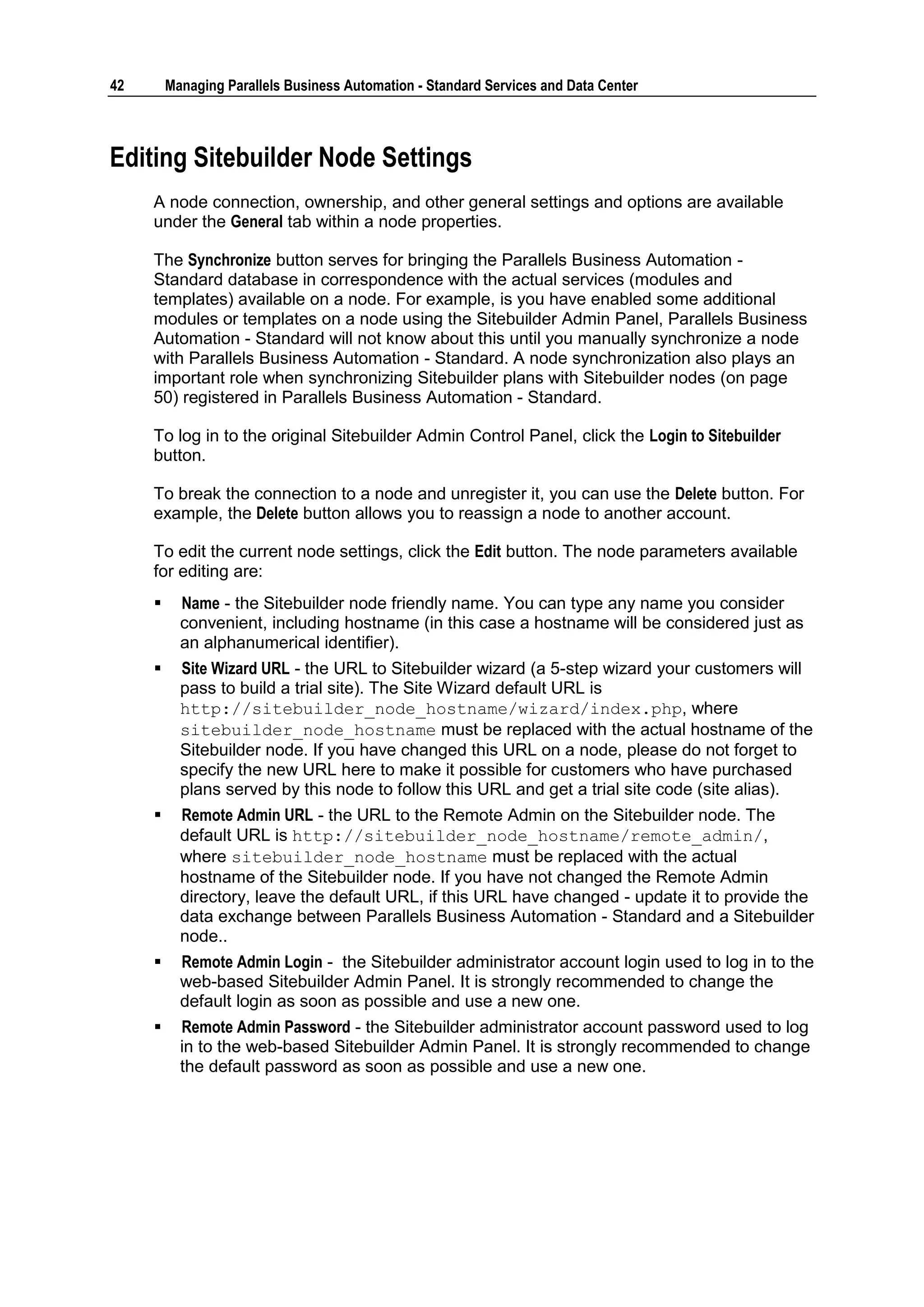 42       Managing Parallels Business Automation - Standard Services and Data Center



Editing Sitebuilder Node Settings
     A node connection, ownership, and other general settings and options are available
     under the General tab within a node properties.

     The Synchronize button serves for bringing the Parallels Business Automation -
     Standard database in correspondence with the actual services (modules and
     templates) available on a node. For example, is you have enabled some additional
     modules or templates on a node using the Sitebuilder Admin Panel, Parallels Business
     Automation - Standard will not know about this until you manually synchronize a node
     with Parallels Business Automation - Standard. A node synchronization also plays an
     important role when synchronizing Sitebuilder plans with Sitebuilder nodes (on page
     50) registered in Parallels Business Automation - Standard.

     To log in to the original Sitebuilder Admin Control Panel, click the Login to Sitebuilder
     button.

     To break the connection to a node and unregister it, you can use the Delete button. For
     example, the Delete button allows you to reassign a node to another account.

     To edit the current node settings, click the Edit button. The node parameters available
     for editing are:
          Name - the Sitebuilder node friendly name. You can type any name you consider
           convenient, including hostname (in this case a hostname will be considered just as
           an alphanumerical identifier).
          Site Wizard URL - the URL to Sitebuilder wizard (a 5-step wizard your customers will
           pass to build a trial site). The Site Wizard default URL is
           http://sitebuilder_node_hostname/wizard/index.php, where
           sitebuilder_node_hostname must be replaced with the actual hostname of the
           Sitebuilder node. If you have changed this URL on a node, please do not forget to
           specify the new URL here to make it possible for customers who have purchased
           plans served by this node to follow this URL and get a trial site code (site alias).
          Remote Admin URL - the URL to the Remote Admin on the Sitebuilder node. The
           default URL is http://sitebuilder_node_hostname/remote_admin/,
           where sitebuilder_node_hostname must be replaced with the actual
           hostname of the Sitebuilder node. If you have not changed the Remote Admin
           directory, leave the default URL, if this URL have changed - update it to provide the
           data exchange between Parallels Business Automation - Standard and a Sitebuilder
           node..
          Remote Admin Login - the Sitebuilder administrator account login used to log in to the
           web-based Sitebuilder Admin Panel. It is strongly recommended to change the
           default login as soon as possible and use a new one.
          Remote Admin Password - the Sitebuilder administrator account password used to log
           in to the web-based Sitebuilder Admin Panel. It is strongly recommended to change
           the default password as soon as possible and use a new one.
 