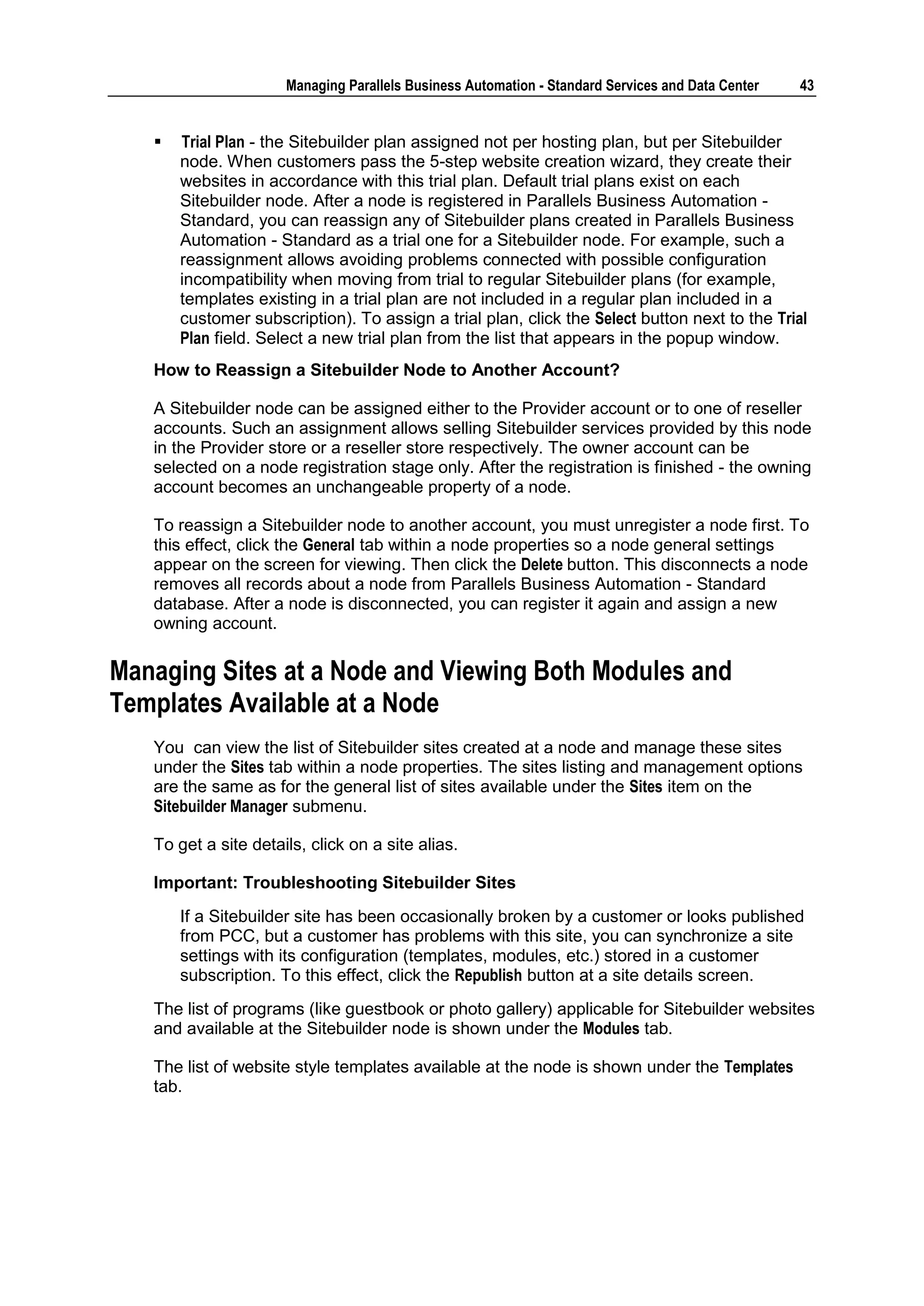 Managing Parallels Business Automation - Standard Services and Data Center   43


      Trial Plan - the Sitebuilder plan assigned not per hosting plan, but per Sitebuilder
       node. When customers pass the 5-step website creation wizard, they create their
       websites in accordance with this trial plan. Default trial plans exist on each
       Sitebuilder node. After a node is registered in Parallels Business Automation -
       Standard, you can reassign any of Sitebuilder plans created in Parallels Business
       Automation - Standard as a trial one for a Sitebuilder node. For example, such a
       reassignment allows avoiding problems connected with possible configuration
       incompatibility when moving from trial to regular Sitebuilder plans (for example,
       templates existing in a trial plan are not included in a regular plan included in a
       customer subscription). To assign a trial plan, click the Select button next to the Trial
       Plan field. Select a new trial plan from the list that appears in the popup window.
   How to Reassign a Sitebuilder Node to Another Account?

   A Sitebuilder node can be assigned either to the Provider account or to one of reseller
   accounts. Such an assignment allows selling Sitebuilder services provided by this node
   in the Provider store or a reseller store respectively. The owner account can be
   selected on a node registration stage only. After the registration is finished - the owning
   account becomes an unchangeable property of a node.

   To reassign a Sitebuilder node to another account, you must unregister a node first. To
   this effect, click the General tab within a node properties so a node general settings
   appear on the screen for viewing. Then click the Delete button. This disconnects a node
   removes all records about a node from Parallels Business Automation - Standard
   database. After a node is disconnected, you can register it again and assign a new
   owning account.

Managing Sites at a Node and Viewing Both Modules and
Templates Available at a Node
   You can view the list of Sitebuilder sites created at a node and manage these sites
   under the Sites tab within a node properties. The sites listing and management options
   are the same as for the general list of sites available under the Sites item on the
   Sitebuilder Manager submenu.

   To get a site details, click on a site alias.

   Important: Troubleshooting Sitebuilder Sites
       If a Sitebuilder site has been occasionally broken by a customer or looks published
       from PCC, but a customer has problems with this site, you can synchronize a site
       settings with its configuration (templates, modules, etc.) stored in a customer
       subscription. To this effect, click the Republish button at a site details screen.
   The list of programs (like guestbook or photo gallery) applicable for Sitebuilder websites
   and available at the Sitebuilder node is shown under the Modules tab.

   The list of website style templates available at the node is shown under the Templates
   tab.
 