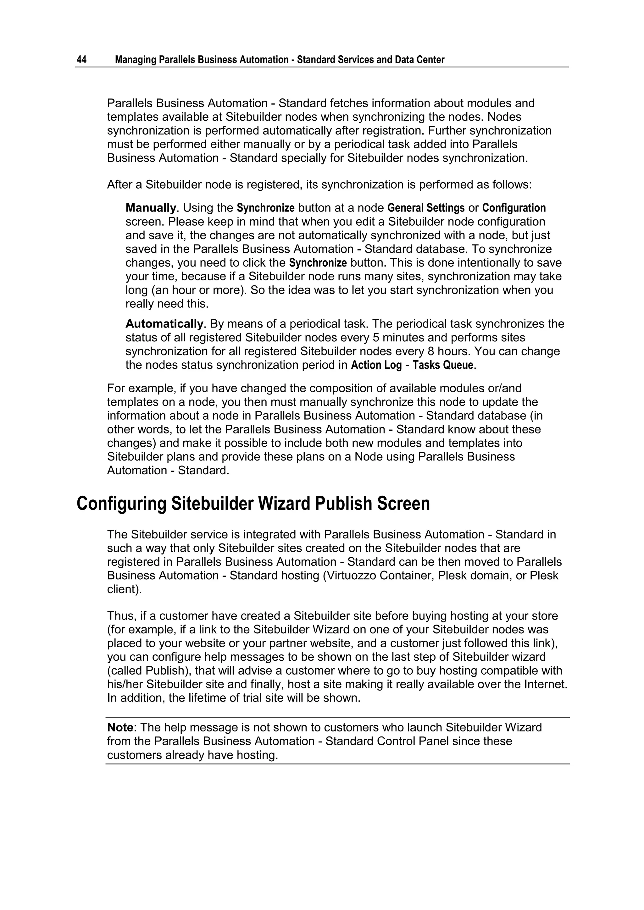 44    Managing Parallels Business Automation - Standard Services and Data Center



     Parallels Business Automation - Standard fetches information about modules and
     templates available at Sitebuilder nodes when synchronizing the nodes. Nodes
     synchronization is performed automatically after registration. Further synchronization
     must be performed either manually or by a periodical task added into Parallels
     Business Automation - Standard specially for Sitebuilder nodes synchronization.

     After a Sitebuilder node is registered, its synchronization is performed as follows:
        Manually. Using the Synchronize button at a node General Settings or Configuration
        screen. Please keep in mind that when you edit a Sitebuilder node configuration
        and save it, the changes are not automatically synchronized with a node, but just
        saved in the Parallels Business Automation - Standard database. To synchronize
        changes, you need to click the Synchronize button. This is done intentionally to save
        your time, because if a Sitebuilder node runs many sites, synchronization may take
        long (an hour or more). So the idea was to let you start synchronization when you
        really need this.
        Automatically. By means of a periodical task. The periodical task synchronizes the
        status of all registered Sitebuilder nodes every 5 minutes and performs sites
        synchronization for all registered Sitebuilder nodes every 8 hours. You can change
        the nodes status synchronization period in Action Log - Tasks Queue.
     For example, if you have changed the composition of available modules or/and
     templates on a node, you then must manually synchronize this node to update the
     information about a node in Parallels Business Automation - Standard database (in
     other words, to let the Parallels Business Automation - Standard know about these
     changes) and make it possible to include both new modules and templates into
     Sitebuilder plans and provide these plans on a Node using Parallels Business
     Automation - Standard.

Configuring Sitebuilder Wizard Publish Screen
     The Sitebuilder service is integrated with Parallels Business Automation - Standard in
     such a way that only Sitebuilder sites created on the Sitebuilder nodes that are
     registered in Parallels Business Automation - Standard can be then moved to Parallels
     Business Automation - Standard hosting (Virtuozzo Container, Plesk domain, or Plesk
     client).

     Thus, if a customer have created a Sitebuilder site before buying hosting at your store
     (for example, if a link to the Sitebuilder Wizard on one of your Sitebuilder nodes was
     placed to your website or your partner website, and a customer just followed this link),
     you can configure help messages to be shown on the last step of Sitebuilder wizard
     (called Publish), that will advise a customer where to go to buy hosting compatible with
     his/her Sitebuilder site and finally, host a site making it really available over the Internet.
     In addition, the lifetime of trial site will be shown.

     Note: The help message is not shown to customers who launch Sitebuilder Wizard
     from the Parallels Business Automation - Standard Control Panel since these
     customers already have hosting.
 