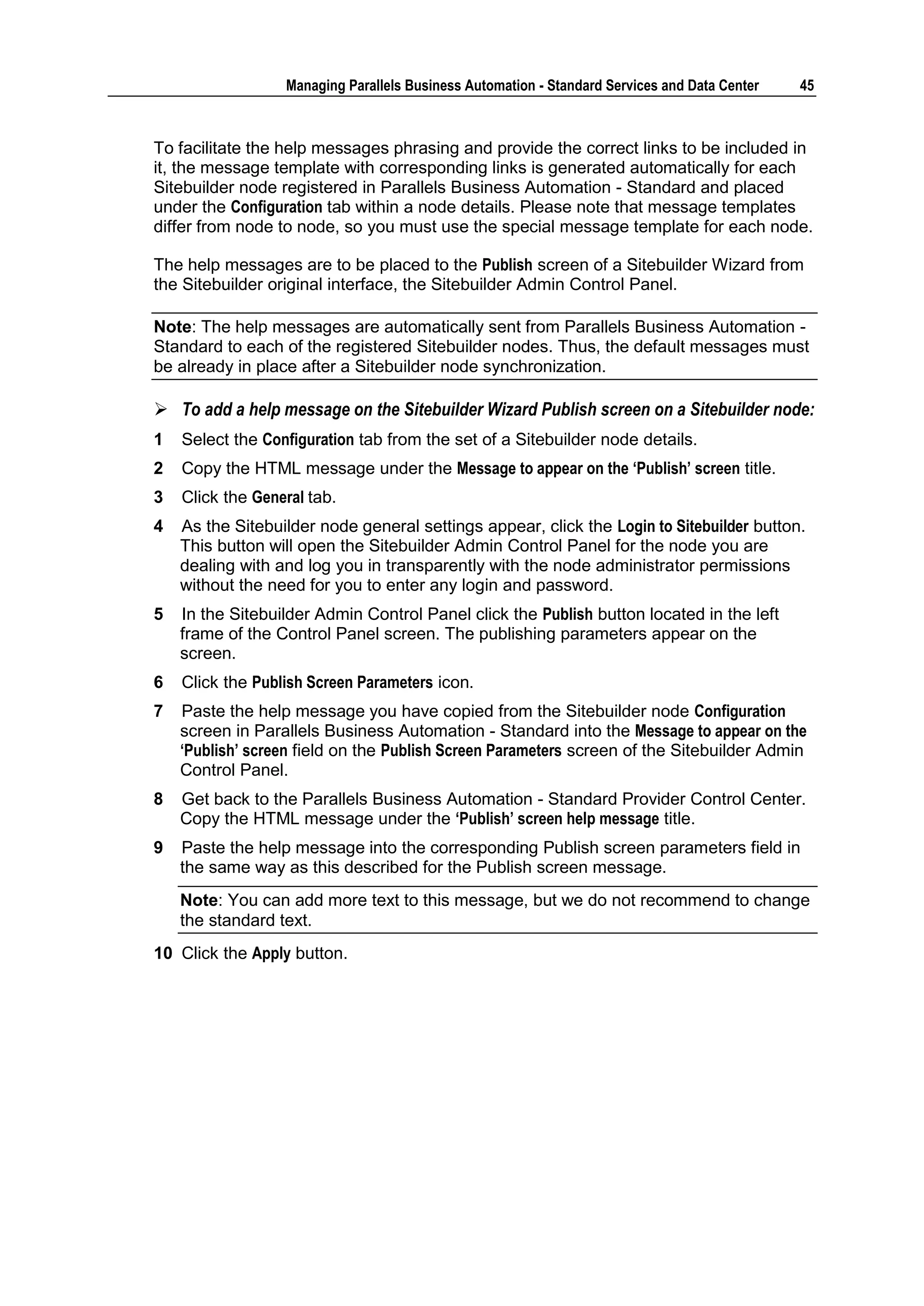 Managing Parallels Business Automation - Standard Services and Data Center   45



To facilitate the help messages phrasing and provide the correct links to be included in
it, the message template with corresponding links is generated automatically for each
Sitebuilder node registered in Parallels Business Automation - Standard and placed
under the Configuration tab within a node details. Please note that message templates
differ from node to node, so you must use the special message template for each node.

The help messages are to be placed to the Publish screen of a Sitebuilder Wizard from
the Sitebuilder original interface, the Sitebuilder Admin Control Panel.

Note: The help messages are automatically sent from Parallels Business Automation -
Standard to each of the registered Sitebuilder nodes. Thus, the default messages must
be already in place after a Sitebuilder node synchronization.

 To add a help message on the Sitebuilder Wizard Publish screen on a Sitebuilder node:
1   Select the Configuration tab from the set of a Sitebuilder node details.
2   Copy the HTML message under the Message to appear on the „Publish‟ screen title.
3   Click the General tab.
4   As the Sitebuilder node general settings appear, click the Login to Sitebuilder button.
    This button will open the Sitebuilder Admin Control Panel for the node you are
    dealing with and log you in transparently with the node administrator permissions
    without the need for you to enter any login and password.
5   In the Sitebuilder Admin Control Panel click the Publish button located in the left
    frame of the Control Panel screen. The publishing parameters appear on the
    screen.
6   Click the Publish Screen Parameters icon.
7   Paste the help message you have copied from the Sitebuilder node Configuration
    screen in Parallels Business Automation - Standard into the Message to appear on the
    „Publish‟ screen field on the Publish Screen Parameters screen of the Sitebuilder Admin
    Control Panel.
8   Get back to the Parallels Business Automation - Standard Provider Control Center.
    Copy the HTML message under the „Publish‟ screen help message title.
9   Paste the help message into the corresponding Publish screen parameters field in
    the same way as this described for the Publish screen message.
    Note: You can add more text to this message, but we do not recommend to change
    the standard text.
10 Click the Apply button.
 