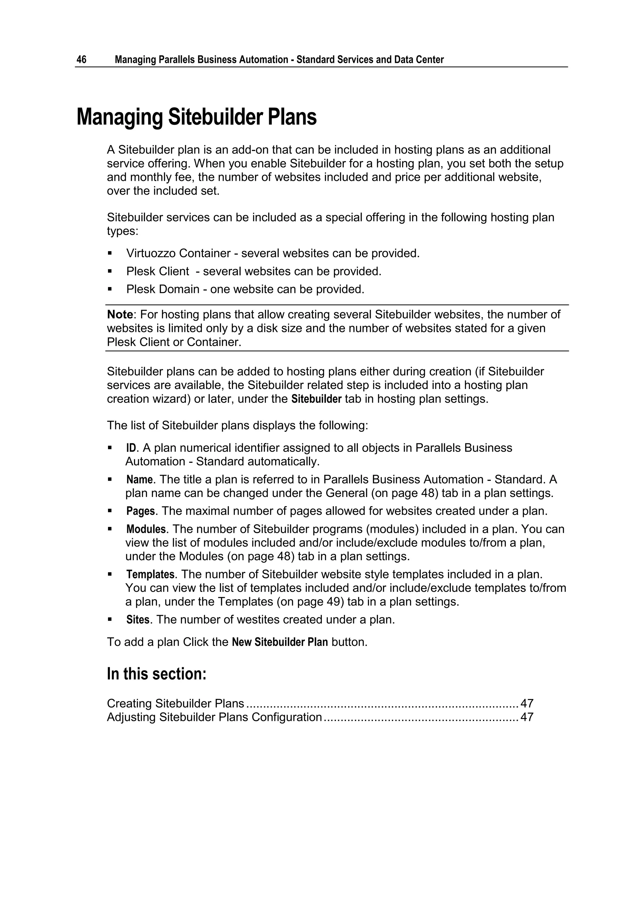46       Managing Parallels Business Automation - Standard Services and Data Center




Managing Sitebuilder Plans
     A Sitebuilder plan is an add-on that can be included in hosting plans as an additional
     service offering. When you enable Sitebuilder for a hosting plan, you set both the setup
     and monthly fee, the number of websites included and price per additional website,
     over the included set.

     Sitebuilder services can be included as a special offering in the following hosting plan
     types:
          Virtuozzo Container - several websites can be provided.
          Plesk Client - several websites can be provided.
          Plesk Domain - one website can be provided.

     Note: For hosting plans that allow creating several Sitebuilder websites, the number of
     websites is limited only by a disk size and the number of websites stated for a given
     Plesk Client or Container.

     Sitebuilder plans can be added to hosting plans either during creation (if Sitebuilder
     services are available, the Sitebuilder related step is included into a hosting plan
     creation wizard) or later, under the Sitebuilder tab in hosting plan settings.

     The list of Sitebuilder plans displays the following:
          ID. A plan numerical identifier assigned to all objects in Parallels Business
           Automation - Standard automatically.
          Name. The title a plan is referred to in Parallels Business Automation - Standard. A
           plan name can be changed under the General (on page 48) tab in a plan settings.
          Pages. The maximal number of pages allowed for websites created under a plan.
          Modules. The number of Sitebuilder programs (modules) included in a plan. You can
           view the list of modules included and/or include/exclude modules to/from a plan,
           under the Modules (on page 48) tab in a plan settings.
          Templates. The number of Sitebuilder website style templates included in a plan.
           You can view the list of templates included and/or include/exclude templates to/from
           a plan, under the Templates (on page 49) tab in a plan settings.
          Sites. The number of westites created under a plan.
     To add a plan Click the New Sitebuilder Plan button.

     In this section:
     Creating Sitebuilder Plans ................................................................................. 47
     Adjusting Sitebuilder Plans Configuration .......................................................... 47
 