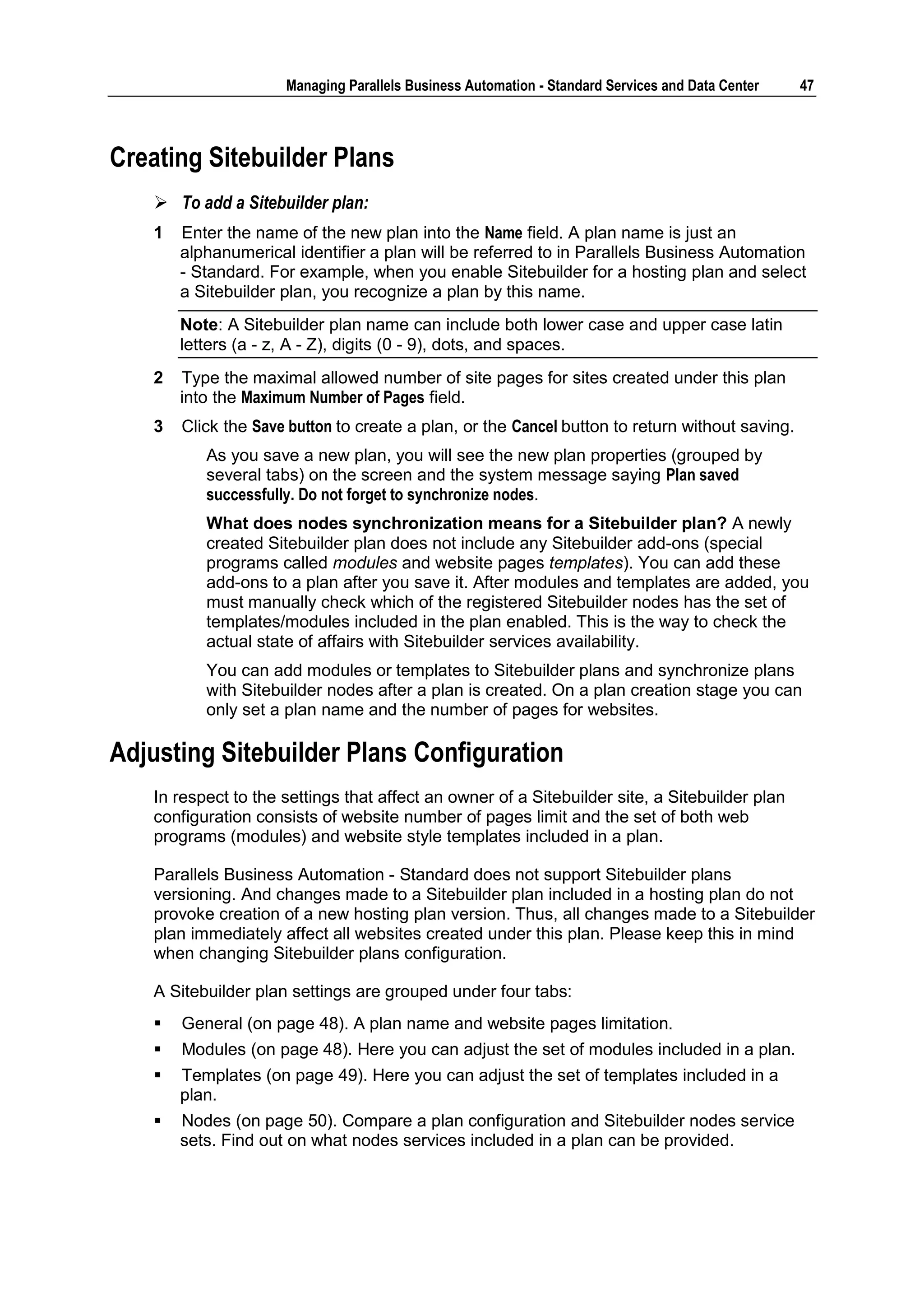 Managing Parallels Business Automation - Standard Services and Data Center   47



Creating Sitebuilder Plans
     To add a Sitebuilder plan:
    1   Enter the name of the new plan into the Name field. A plan name is just an
        alphanumerical identifier a plan will be referred to in Parallels Business Automation
        - Standard. For example, when you enable Sitebuilder for a hosting plan and select
        a Sitebuilder plan, you recognize a plan by this name.
        Note: A Sitebuilder plan name can include both lower case and upper case latin
        letters (a - z, A - Z), digits (0 - 9), dots, and spaces.
    2   Type the maximal allowed number of site pages for sites created under this plan
        into the Maximum Number of Pages field.
    3   Click the Save button to create a plan, or the Cancel button to return without saving.
           As you save a new plan, you will see the new plan properties (grouped by
           several tabs) on the screen and the system message saying Plan saved
           successfully. Do not forget to synchronize nodes.
           What does nodes synchronization means for a Sitebuilder plan? A newly
           created Sitebuilder plan does not include any Sitebuilder add-ons (special
           programs called modules and website pages templates). You can add these
           add-ons to a plan after you save it. After modules and templates are added, you
           must manually check which of the registered Sitebuilder nodes has the set of
           templates/modules included in the plan enabled. This is the way to check the
           actual state of affairs with Sitebuilder services availability.
           You can add modules or templates to Sitebuilder plans and synchronize plans
           with Sitebuilder nodes after a plan is created. On a plan creation stage you can
           only set a plan name and the number of pages for websites.

Adjusting Sitebuilder Plans Configuration
    In respect to the settings that affect an owner of a Sitebuilder site, a Sitebuilder plan
    configuration consists of website number of pages limit and the set of both web
    programs (modules) and website style templates included in a plan.

    Parallels Business Automation - Standard does not support Sitebuilder plans
    versioning. And changes made to a Sitebuilder plan included in a hosting plan do not
    provoke creation of a new hosting plan version. Thus, all changes made to a Sitebuilder
    plan immediately affect all websites created under this plan. Please keep this in mind
    when changing Sitebuilder plans configuration.

    A Sitebuilder plan settings are grouped under four tabs:
       General (on page 48). A plan name and website pages limitation.
       Modules (on page 48). Here you can adjust the set of modules included in a plan.
       Templates (on page 49). Here you can adjust the set of templates included in a
        plan.
       Nodes (on page 50). Compare a plan configuration and Sitebuilder nodes service
        sets. Find out on what nodes services included in a plan can be provided.
 