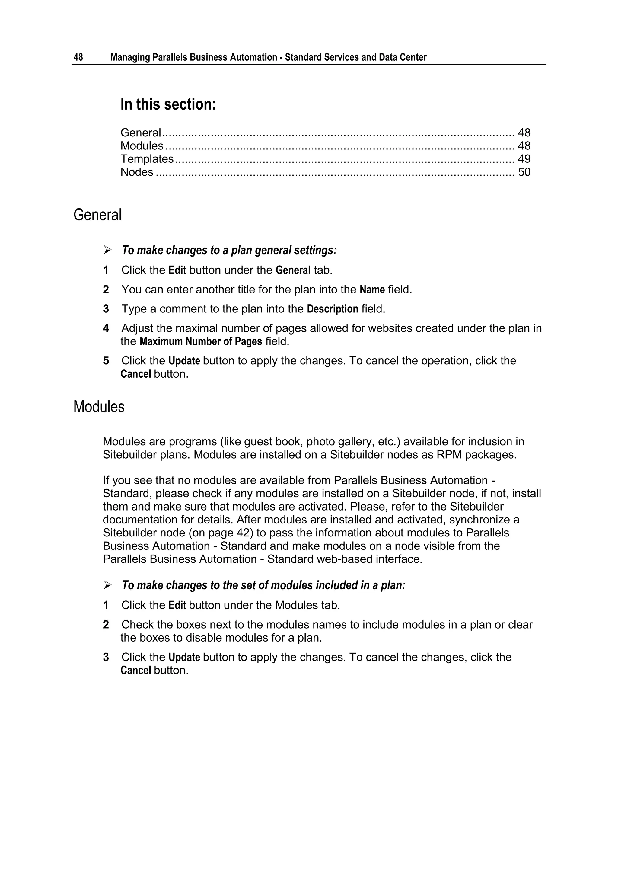 48       Managing Parallels Business Automation - Standard Services and Data Center



           In this section:
           General ............................................................................................................. 48
           Modules ............................................................................................................ 48
           Templates ......................................................................................................... 49
           Nodes ............................................................................................................... 50


General

      To make changes to a plan general settings:
     1     Click the Edit button under the General tab.
     2     You can enter another title for the plan into the Name field.
     3     Type a comment to the plan into the Description field.
     4     Adjust the maximal number of pages allowed for websites created under the plan in
           the Maximum Number of Pages field.
     5     Click the Update button to apply the changes. To cancel the operation, click the
           Cancel button.


Modules

     Modules are programs (like guest book, photo gallery, etc.) available for inclusion in
     Sitebuilder plans. Modules are installed on a Sitebuilder nodes as RPM packages.

     If you see that no modules are available from Parallels Business Automation -
     Standard, please check if any modules are installed on a Sitebuilder node, if not, install
     them and make sure that modules are activated. Please, refer to the Sitebuilder
     documentation for details. After modules are installed and activated, synchronize a
     Sitebuilder node (on page 42) to pass the information about modules to Parallels
     Business Automation - Standard and make modules on a node visible from the
     Parallels Business Automation - Standard web-based interface.

      To make changes to the set of modules included in a plan:
     1     Click the Edit button under the Modules tab.
     2     Check the boxes next to the modules names to include modules in a plan or clear
           the boxes to disable modules for a plan.
     3     Click the Update button to apply the changes. To cancel the changes, click the
           Cancel button.
 