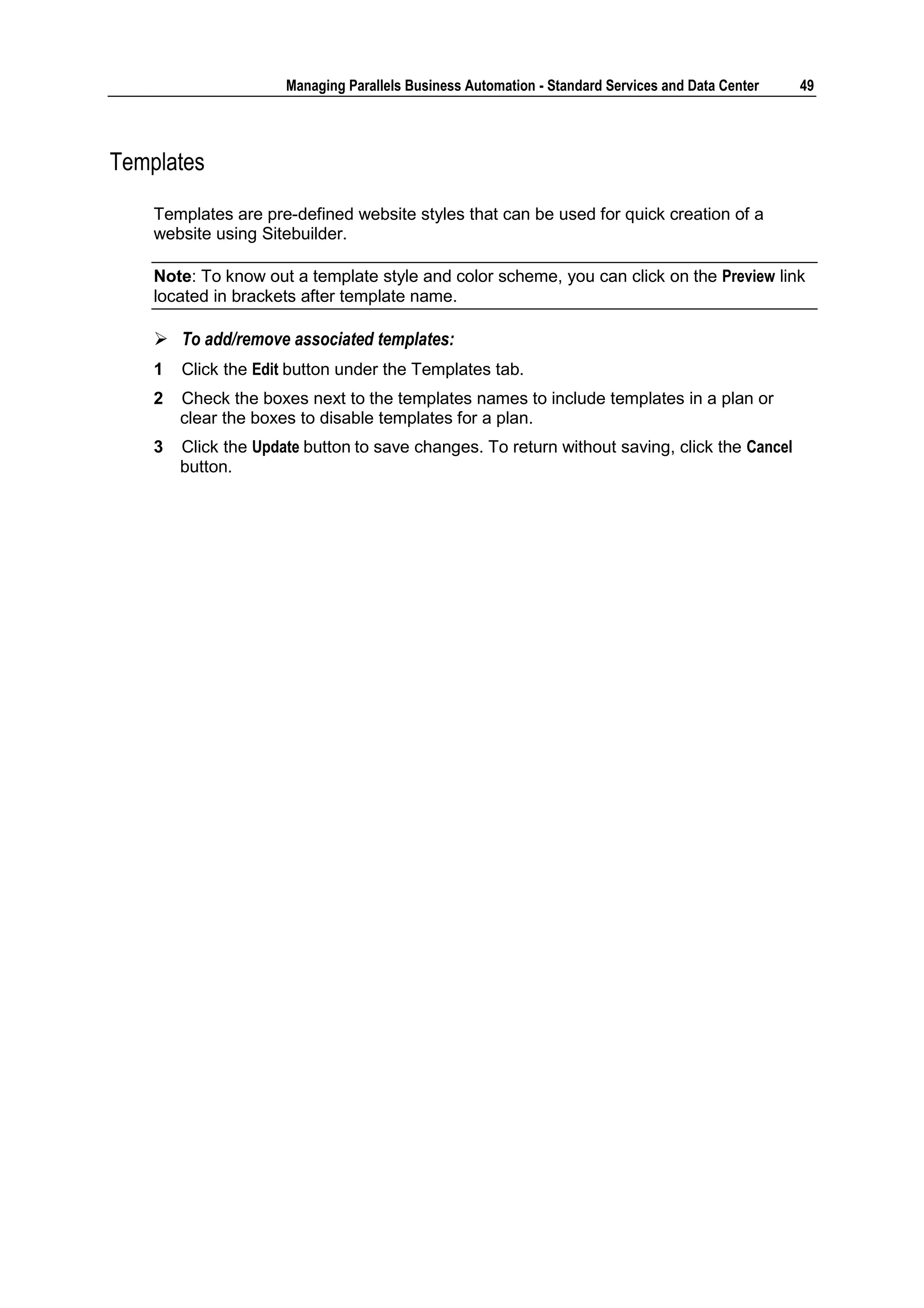 Managing Parallels Business Automation - Standard Services and Data Center   49




Templates

    Templates are pre-defined website styles that can be used for quick creation of a
    website using Sitebuilder.

    Note: To know out a template style and color scheme, you can click on the Preview link
    located in brackets after template name.

     To add/remove associated templates:
    1   Click the Edit button under the Templates tab.
    2   Check the boxes next to the templates names to include templates in a plan or
        clear the boxes to disable templates for a plan.
    3   Click the Update button to save changes. To return without saving, click the Cancel
        button.
 