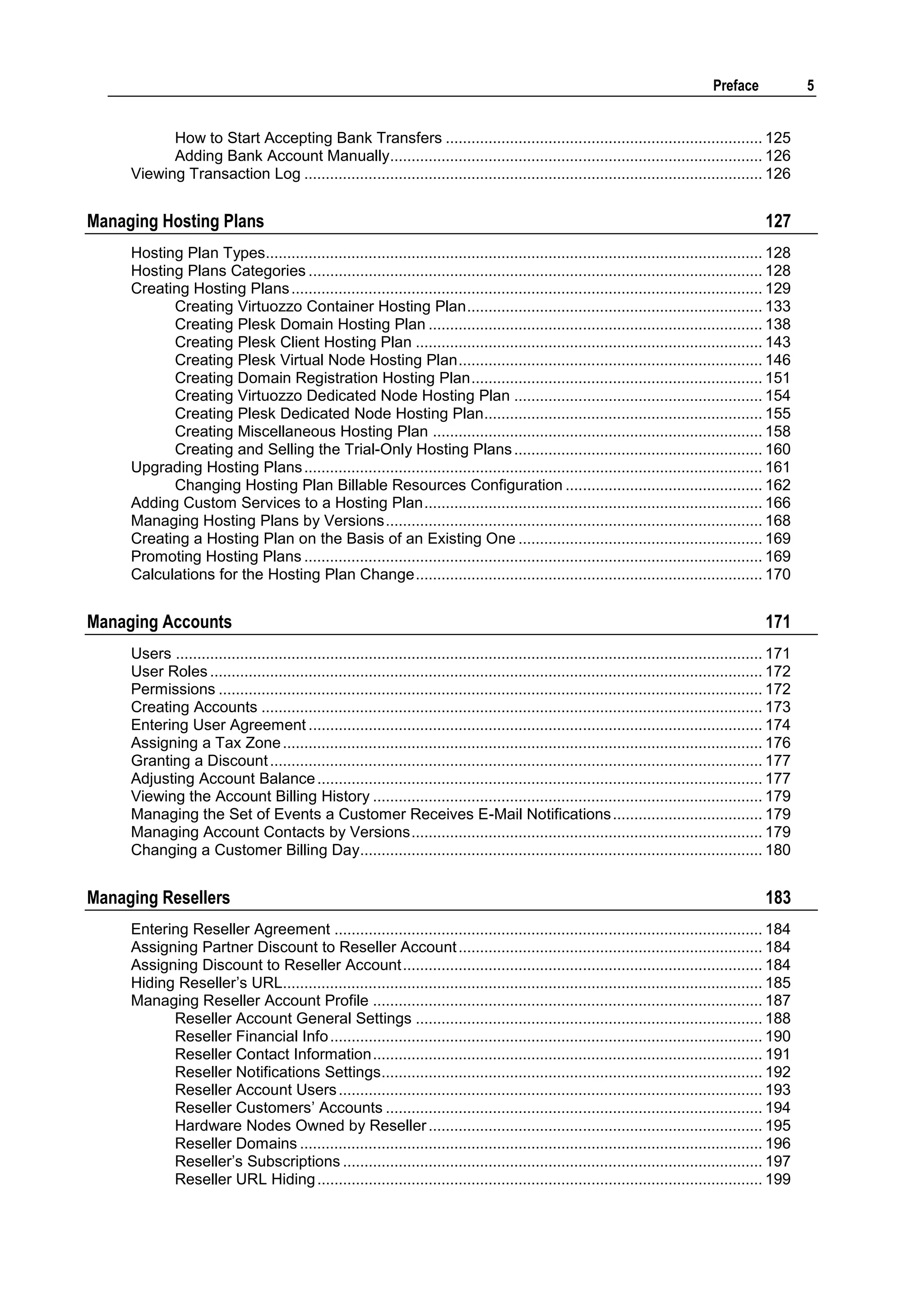Preface              5


           How to Start Accepting Bank Transfers .......................................................................... 125
           Adding Bank Account Manually....................................................................................... 126
     Viewing Transaction Log ........................................................................................................... 126


Managing Hosting Plans                                                                                                                            127
     Hosting Plan Types.................................................................................................................... 128
     Hosting Plans Categories .......................................................................................................... 128
     Creating Hosting Plans .............................................................................................................. 129
           Creating Virtuozzo Container Hosting Plan ..................................................................... 133
           Creating Plesk Domain Hosting Plan .............................................................................. 138
           Creating Plesk Client Hosting Plan ................................................................................. 143
           Creating Plesk Virtual Node Hosting Plan ....................................................................... 146
           Creating Domain Registration Hosting Plan .................................................................... 151
           Creating Virtuozzo Dedicated Node Hosting Plan .......................................................... 154
           Creating Plesk Dedicated Node Hosting Plan ................................................................. 155
           Creating Miscellaneous Hosting Plan ............................................................................. 158
           Creating and Selling the Trial-Only Hosting Plans .......................................................... 160
     Upgrading Hosting Plans ........................................................................................................... 161
           Changing Hosting Plan Billable Resources Configuration .............................................. 162
     Adding Custom Services to a Hosting Plan ............................................................................... 166
     Managing Hosting Plans by Versions ........................................................................................ 168
     Creating a Hosting Plan on the Basis of an Existing One ......................................................... 169
     Promoting Hosting Plans ........................................................................................................... 169
     Calculations for the Hosting Plan Change ................................................................................. 170


Managing Accounts                                                                                                                                 171
     Users ......................................................................................................................................... 171
     User Roles ................................................................................................................................. 172
     Permissions ............................................................................................................................... 172
     Creating Accounts ..................................................................................................................... 173
     Entering User Agreement .......................................................................................................... 174
     Assigning a Tax Zone ................................................................................................................ 176
     Granting a Discount ................................................................................................................... 177
     Adjusting Account Balance ........................................................................................................ 177
     Viewing the Account Billing History ........................................................................................... 179
     Managing the Set of Events a Customer Receives E-Mail Notifications ................................... 179
     Managing Account Contacts by Versions .................................................................................. 179
     Changing a Customer Billing Day.............................................................................................. 180


Managing Resellers                                                                                                                                183
     Entering Reseller Agreement .................................................................................................... 184
     Assigning Partner Discount to Reseller Account ....................................................................... 184
     Assigning Discount to Reseller Account .................................................................................... 184
     Hiding Reseller‟s URL................................................................................................................ 185
     Managing Reseller Account Profile ........................................................................................... 187
           Reseller Account General Settings ................................................................................. 188
           Reseller Financial Info ..................................................................................................... 190
           Reseller Contact Information ........................................................................................... 191
           Reseller Notifications Settings ......................................................................................... 192
           Reseller Account Users ................................................................................................... 193
           Reseller Customers‟ Accounts ........................................................................................ 194
           Hardware Nodes Owned by Reseller .............................................................................. 195
           Reseller Domains ............................................................................................................ 196
           Reseller‟s Subscriptions .................................................................................................. 197
           Reseller URL Hiding ........................................................................................................ 199
 