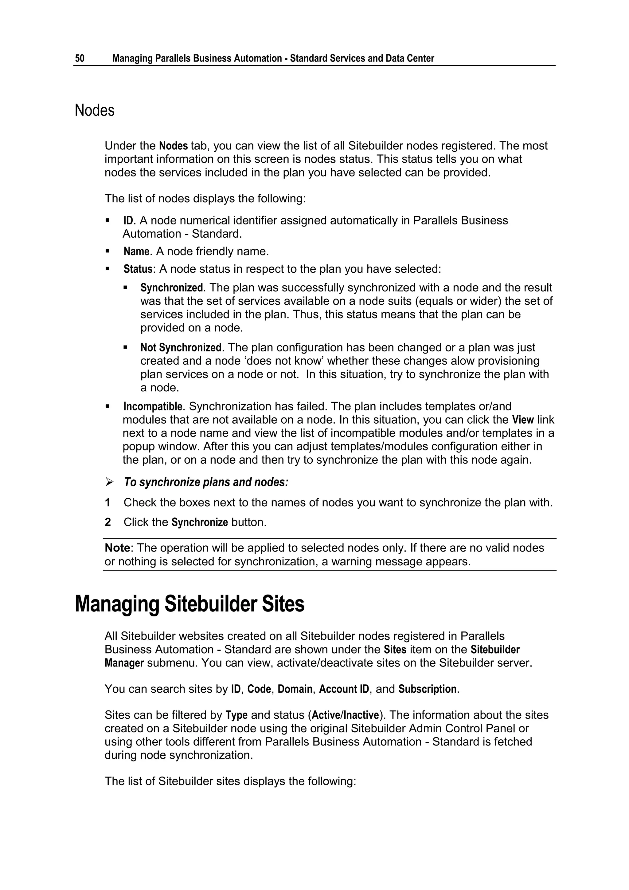 50       Managing Parallels Business Automation - Standard Services and Data Center




Nodes

     Under the Nodes tab, you can view the list of all Sitebuilder nodes registered. The most
     important information on this screen is nodes status. This status tells you on what
     nodes the services included in the plan you have selected can be provided.

     The list of nodes displays the following:
          ID. A node numerical identifier assigned automatically in Parallels Business
           Automation - Standard.
          Name. A node friendly name.
          Status: A node status in respect to the plan you have selected:
              Synchronized. The plan was successfully synchronized with a node and the result
               was that the set of services available on a node suits (equals or wider) the set of
               services included in the plan. Thus, this status means that the plan can be
               provided on a node.
              Not Synchronized. The plan configuration has been changed or a plan was just
               created and a node „does not know‟ whether these changes alow provisioning
               plan services on a node or not. In this situation, try to synchronize the plan with
               a node.
          Incompatible. Synchronization has failed. The plan includes templates or/and
           modules that are not available on a node. In this situation, you can click the View link
           next to a node name and view the list of incompatible modules and/or templates in a
           popup window. After this you can adjust templates/modules configuration either in
           the plan, or on a node and then try to synchronize the plan with this node again.
      To synchronize plans and nodes:
     1     Check the boxes next to the names of nodes you want to synchronize the plan with.
     2     Click the Synchronize button.

     Note: The operation will be applied to selected nodes only. If there are no valid nodes
     or nothing is selected for synchronization, a warning message appears.


Managing Sitebuilder Sites
     All Sitebuilder websites created on all Sitebuilder nodes registered in Parallels
     Business Automation - Standard are shown under the Sites item on the Sitebuilder
     Manager submenu. You can view, activate/deactivate sites on the Sitebuilder server.

     You can search sites by ID, Code, Domain, Account ID, and Subscription.

     Sites can be filtered by Type and status (Active/Inactive). The information about the sites
     created on a Sitebuilder node using the original Sitebuilder Admin Control Panel or
     using other tools different from Parallels Business Automation - Standard is fetched
     during node synchronization.

     The list of Sitebuilder sites displays the following:
 