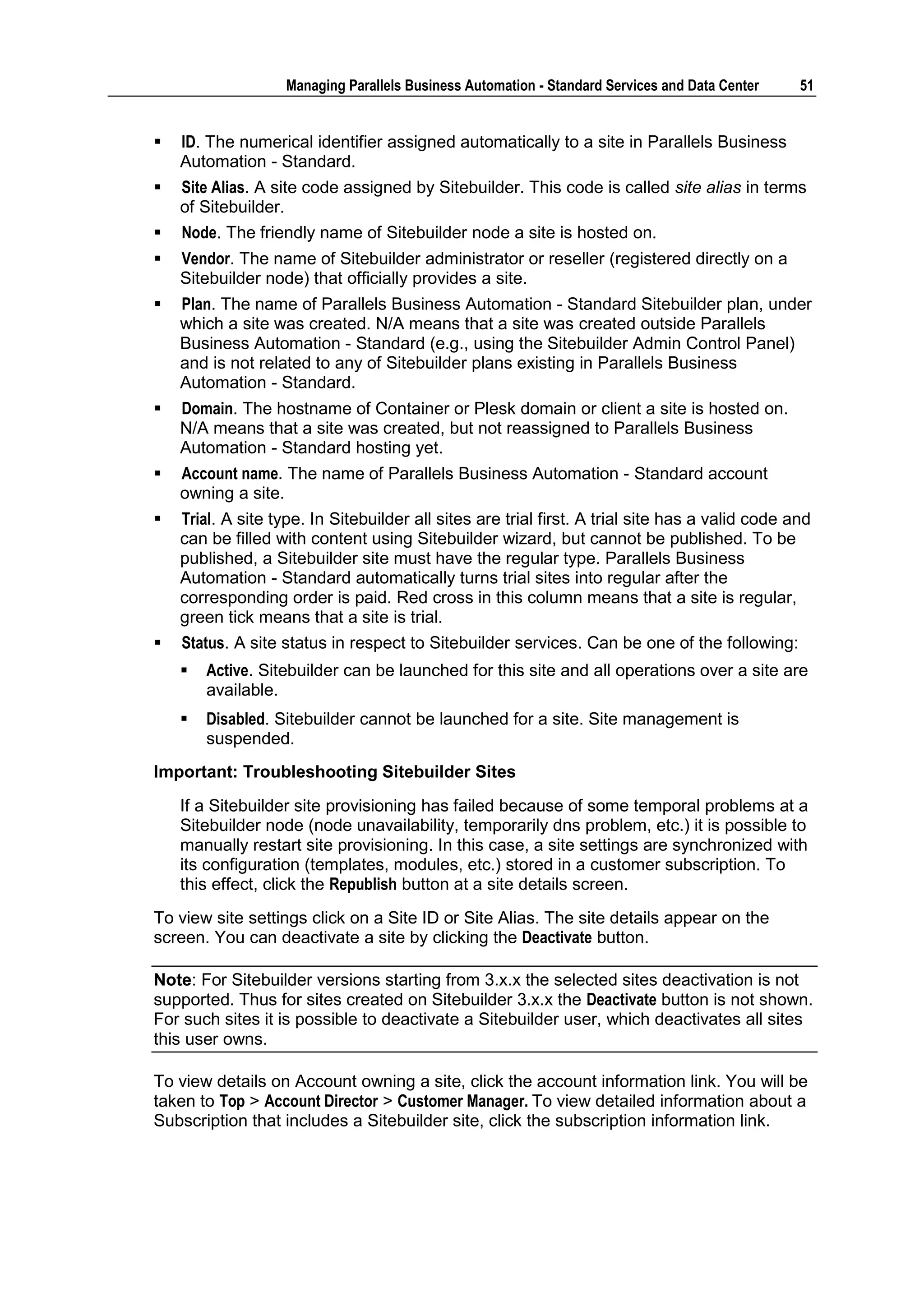 Managing Parallels Business Automation - Standard Services and Data Center    51


   ID. The numerical identifier assigned automatically to a site in Parallels Business
    Automation - Standard.
   Site Alias. A site code assigned by Sitebuilder. This code is called site alias in terms
    of Sitebuilder.
   Node. The friendly name of Sitebuilder node a site is hosted on.
   Vendor. The name of Sitebuilder administrator or reseller (registered directly on a
    Sitebuilder node) that officially provides a site.
   Plan. The name of Parallels Business Automation - Standard Sitebuilder plan, under
    which a site was created. N/A means that a site was created outside Parallels
    Business Automation - Standard (e.g., using the Sitebuilder Admin Control Panel)
    and is not related to any of Sitebuilder plans existing in Parallels Business
    Automation - Standard.
   Domain. The hostname of Container or Plesk domain or client a site is hosted on.
    N/A means that a site was created, but not reassigned to Parallels Business
    Automation - Standard hosting yet.
   Account name. The name of Parallels Business Automation - Standard account
    owning a site.
   Trial. A site type. In Sitebuilder all sites are trial first. A trial site has a valid code and
    can be filled with content using Sitebuilder wizard, but cannot be published. To be
    published, a Sitebuilder site must have the regular type. Parallels Business
    Automation - Standard automatically turns trial sites into regular after the
    corresponding order is paid. Red cross in this column means that a site is regular,
    green tick means that a site is trial.
   Status. A site status in respect to Sitebuilder services. Can be one of the following:
       Active. Sitebuilder can be launched for this site and all operations over a site are
        available.
       Disabled. Sitebuilder cannot be launched for a site. Site management is
        suspended.
Important: Troubleshooting Sitebuilder Sites
    If a Sitebuilder site provisioning has failed because of some temporal problems at a
    Sitebuilder node (node unavailability, temporarily dns problem, etc.) it is possible to
    manually restart site provisioning. In this case, a site settings are synchronized with
    its configuration (templates, modules, etc.) stored in a customer subscription. To
    this effect, click the Republish button at a site details screen.
To view site settings click on a Site ID or Site Alias. The site details appear on the
screen. You can deactivate a site by clicking the Deactivate button.

Note: For Sitebuilder versions starting from 3.x.x the selected sites deactivation is not
supported. Thus for sites created on Sitebuilder 3.x.x the Deactivate button is not shown.
For such sites it is possible to deactivate a Sitebuilder user, which deactivates all sites
this user owns.

To view details on Account owning a site, click the account information link. You will be
taken to Top > Account Director > Customer Manager. To view detailed information about a
Subscription that includes a Sitebuilder site, click the subscription information link.
 