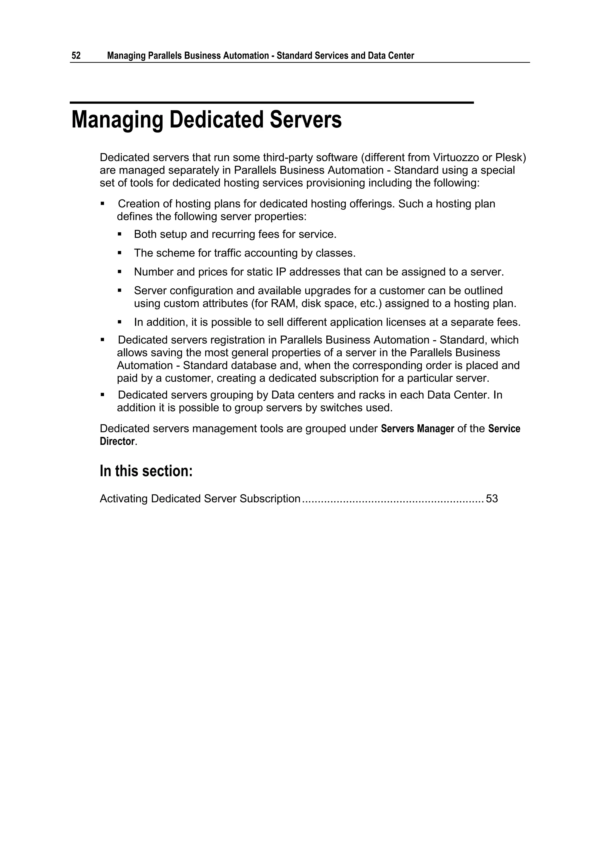 52       Managing Parallels Business Automation - Standard Services and Data Center




Managing Dedicated Servers
     Dedicated servers that run some third-party software (different from Virtuozzo or Plesk)
     are managed separately in Parallels Business Automation - Standard using a special
     set of tools for dedicated hosting services provisioning including the following:
          Creation of hosting plans for dedicated hosting offerings. Such a hosting plan
           defines the following server properties:
              Both setup and recurring fees for service.
              The scheme for traffic accounting by classes.
              Number and prices for static IP addresses that can be assigned to a server.
              Server configuration and available upgrades for a customer can be outlined
               using custom attributes (for RAM, disk space, etc.) assigned to a hosting plan.
              In addition, it is possible to sell different application licenses at a separate fees.
          Dedicated servers registration in Parallels Business Automation - Standard, which
           allows saving the most general properties of a server in the Parallels Business
           Automation - Standard database and, when the corresponding order is placed and
           paid by a customer, creating a dedicated subscription for a particular server.
          Dedicated servers grouping by Data centers and racks in each Data Center. In
           addition it is possible to group servers by switches used.
     Dedicated servers management tools are grouped under Servers Manager of the Service
     Director.

     In this section:
     Activating Dedicated Server Subscription .......................................................... 53
 