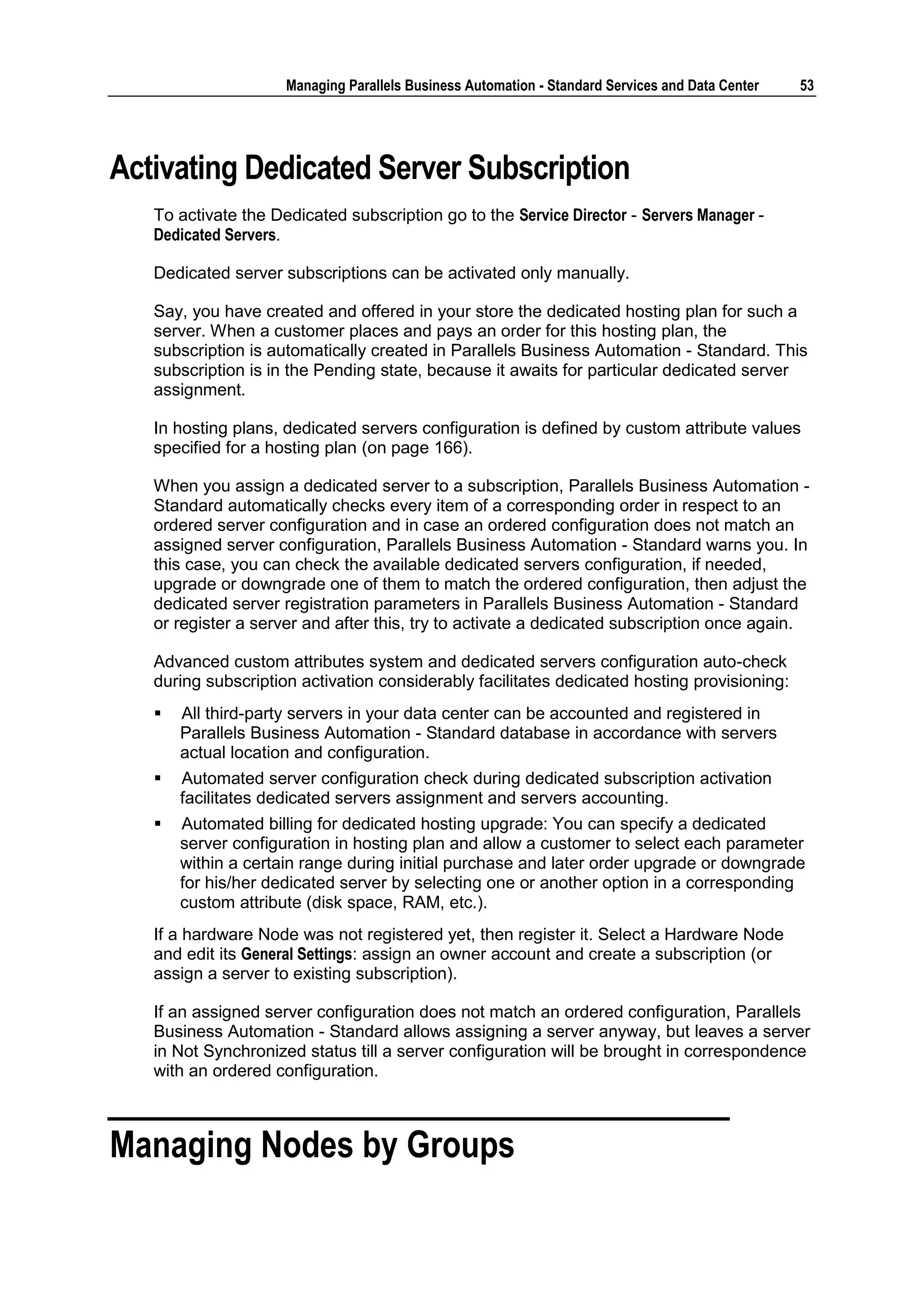 Managing Parallels Business Automation - Standard Services and Data Center   53




Activating Dedicated Server Subscription
   To activate the Dedicated subscription go to the Service Director - Servers Manager -
   Dedicated Servers.

   Dedicated server subscriptions can be activated only manually.

   Say, you have created and offered in your store the dedicated hosting plan for such a
   server. When a customer places and pays an order for this hosting plan, the
   subscription is automatically created in Parallels Business Automation - Standard. This
   subscription is in the Pending state, because it awaits for particular dedicated server
   assignment.

   In hosting plans, dedicated servers configuration is defined by custom attribute values
   specified for a hosting plan (on page 166).

   When you assign a dedicated server to a subscription, Parallels Business Automation -
   Standard automatically checks every item of a corresponding order in respect to an
   ordered server configuration and in case an ordered configuration does not match an
   assigned server configuration, Parallels Business Automation - Standard warns you. In
   this case, you can check the available dedicated servers configuration, if needed,
   upgrade or downgrade one of them to match the ordered configuration, then adjust the
   dedicated server registration parameters in Parallels Business Automation - Standard
   or register a server and after this, try to activate a dedicated subscription once again.

   Advanced custom attributes system and dedicated servers configuration auto-check
   during subscription activation considerably facilitates dedicated hosting provisioning:
      All third-party servers in your data center can be accounted and registered in
       Parallels Business Automation - Standard database in accordance with servers
       actual location and configuration.
      Automated server configuration check during dedicated subscription activation
       facilitates dedicated servers assignment and servers accounting.
      Automated billing for dedicated hosting upgrade: You can specify a dedicated
       server configuration in hosting plan and allow a customer to select each parameter
       within a certain range during initial purchase and later order upgrade or downgrade
       for his/her dedicated server by selecting one or another option in a corresponding
       custom attribute (disk space, RAM, etc.).
   If a hardware Node was not registered yet, then register it. Select a Hardware Node
   and edit its General Settings: assign an owner account and create a subscription (or
   assign a server to existing subscription).

   If an assigned server configuration does not match an ordered configuration, Parallels
   Business Automation - Standard allows assigning a server anyway, but leaves a server
   in Not Synchronized status till a server configuration will be brought in correspondence
   with an ordered configuration.



Managing Nodes by Groups
 