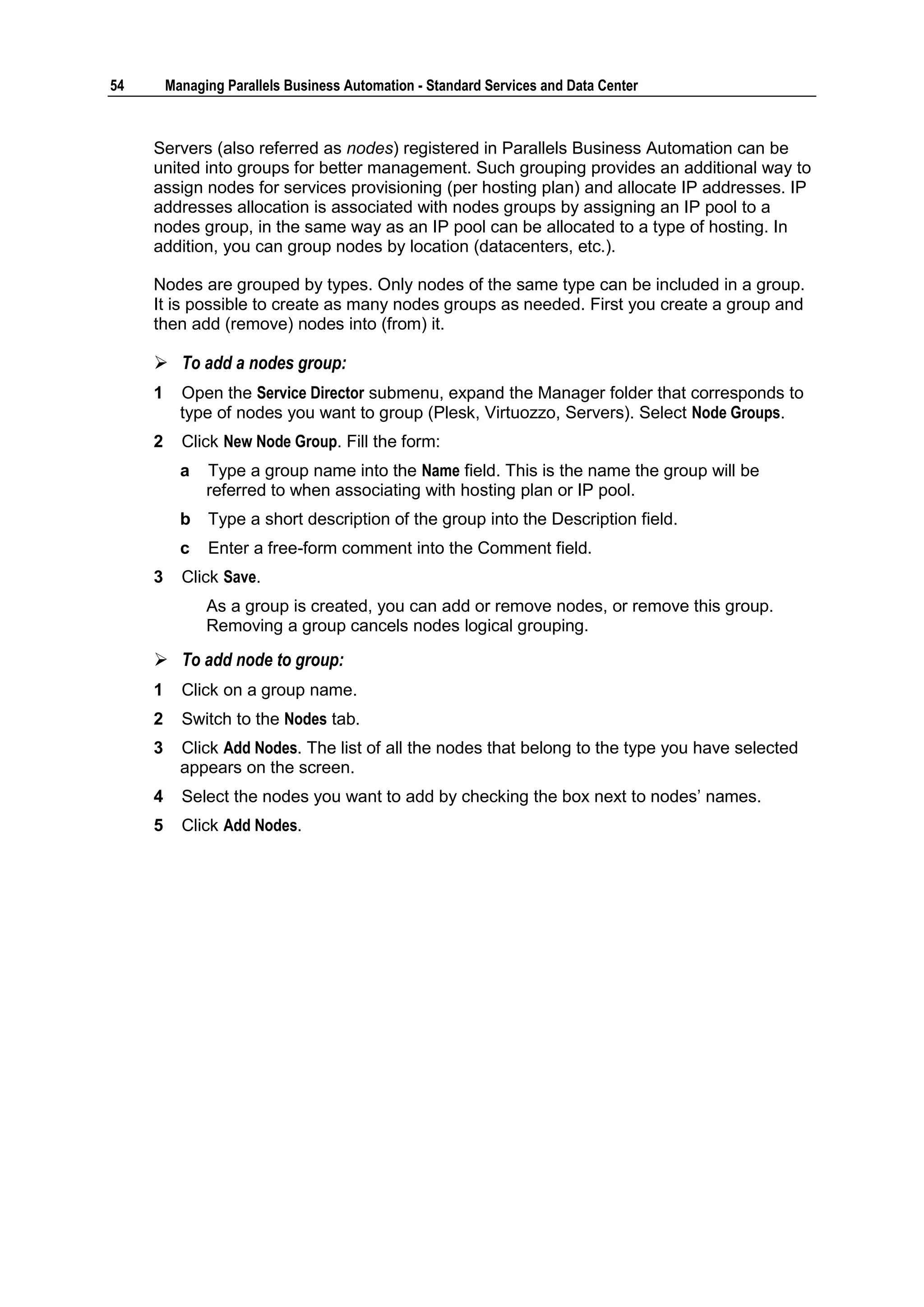 54       Managing Parallels Business Automation - Standard Services and Data Center



     Servers (also referred as nodes) registered in Parallels Business Automation can be
     united into groups for better management. Such grouping provides an additional way to
     assign nodes for services provisioning (per hosting plan) and allocate IP addresses. IP
     addresses allocation is associated with nodes groups by assigning an IP pool to a
     nodes group, in the same way as an IP pool can be allocated to a type of hosting. In
     addition, you can group nodes by location (datacenters, etc.).

     Nodes are grouped by types. Only nodes of the same type can be included in a group.
     It is possible to create as many nodes groups as needed. First you create a group and
     then add (remove) nodes into (from) it.

      To add a nodes group:
     1     Open the Service Director submenu, expand the Manager folder that corresponds to
           type of nodes you want to group (Plesk, Virtuozzo, Servers). Select Node Groups.
     2     Click New Node Group. Fill the form:
           a   Type a group name into the Name field. This is the name the group will be
               referred to when associating with hosting plan or IP pool.
           b   Type a short description of the group into the Description field.
           c   Enter a free-form comment into the Comment field.
     3     Click Save.
               As a group is created, you can add or remove nodes, or remove this group.
               Removing a group cancels nodes logical grouping.

      To add node to group:
     1     Click on a group name.
     2     Switch to the Nodes tab.
     3     Click Add Nodes. The list of all the nodes that belong to the type you have selected
           appears on the screen.
     4     Select the nodes you want to add by checking the box next to nodes‟ names.
     5     Click Add Nodes.
 