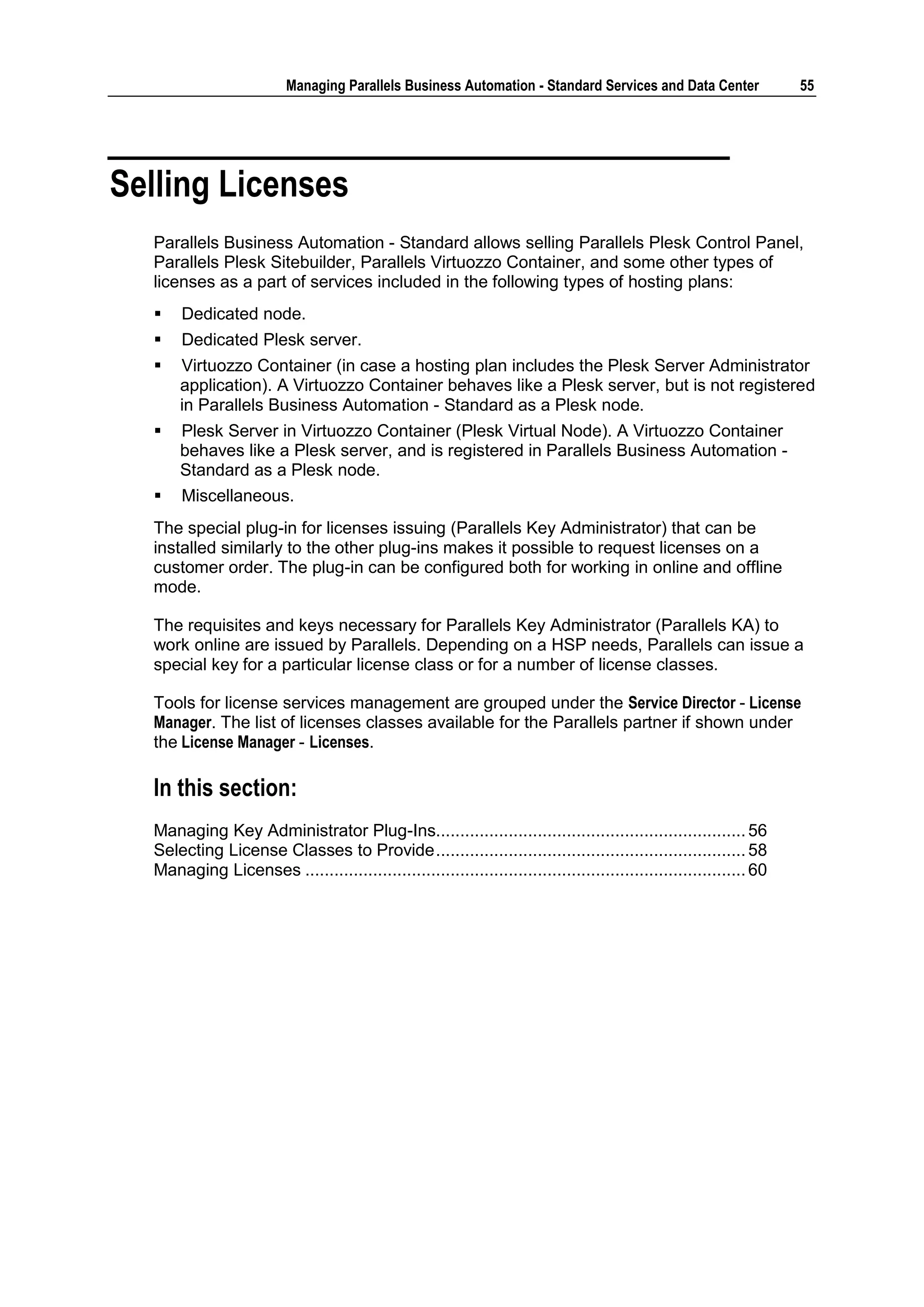 Managing Parallels Business Automation - Standard Services and Data Center                 55




Selling Licenses
  Parallels Business Automation - Standard allows selling Parallels Plesk Control Panel,
  Parallels Plesk Sitebuilder, Parallels Virtuozzo Container, and some other types of
  licenses as a part of services included in the following types of hosting plans:
      Dedicated node.
      Dedicated Plesk server.
     Virtuozzo Container (in case a hosting plan includes the Plesk Server Administrator
      application). A Virtuozzo Container behaves like a Plesk server, but is not registered
      in Parallels Business Automation - Standard as a Plesk node.
     Plesk Server in Virtuozzo Container (Plesk Virtual Node). A Virtuozzo Container
      behaves like a Plesk server, and is registered in Parallels Business Automation -
      Standard as a Plesk node.
      Miscellaneous.
  The special plug-in for licenses issuing (Parallels Key Administrator) that can be
  installed similarly to the other plug-ins makes it possible to request licenses on a
  customer order. The plug-in can be configured both for working in online and offline
  mode.

  The requisites and keys necessary for Parallels Key Administrator (Parallels KA) to
  work online are issued by Parallels. Depending on a HSP needs, Parallels can issue a
  special key for a particular license class or for a number of license classes.

  Tools for license services management are grouped under the Service Director - License
  Manager. The list of licenses classes available for the Parallels partner if shown under
  the License Manager - Licenses.

  In this section:
  Managing Key Administrator Plug-Ins................................................................ 56
  Selecting License Classes to Provide ................................................................ 58
  Managing Licenses ........................................................................................... 60
 