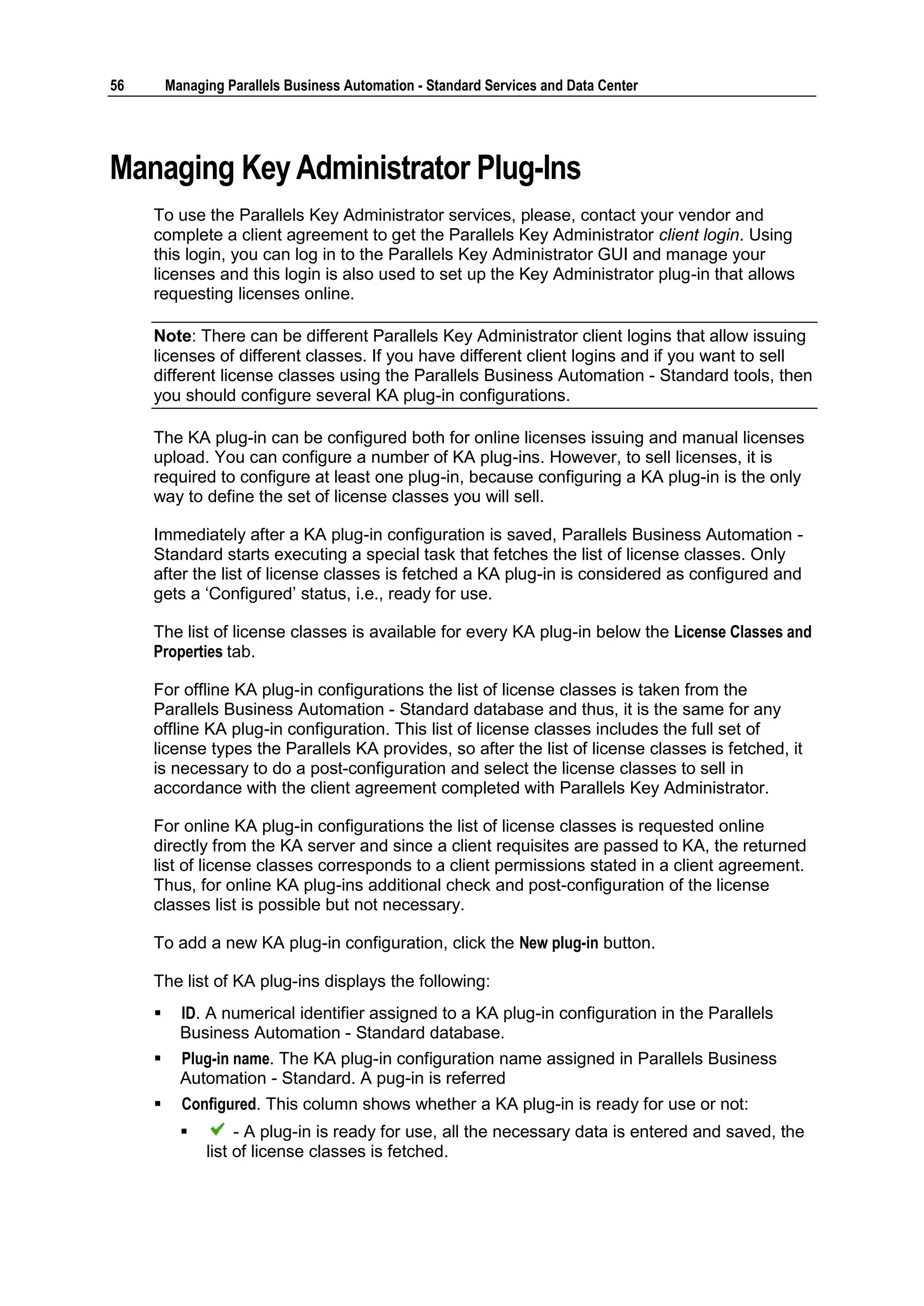 56       Managing Parallels Business Automation - Standard Services and Data Center




Managing Key Administrator Plug-Ins
     To use the Parallels Key Administrator services, please, contact your vendor and
     complete a client agreement to get the Parallels Key Administrator client login. Using
     this login, you can log in to the Parallels Key Administrator GUI and manage your
     licenses and this login is also used to set up the Key Administrator plug-in that allows
     requesting licenses online.

     Note: There can be different Parallels Key Administrator client logins that allow issuing
     licenses of different classes. If you have different client logins and if you want to sell
     different license classes using the Parallels Business Automation - Standard tools, then
     you should configure several KA plug-in configurations.

     The KA plug-in can be configured both for online licenses issuing and manual licenses
     upload. You can configure a number of KA plug-ins. However, to sell licenses, it is
     required to configure at least one plug-in, because configuring a KA plug-in is the only
     way to define the set of license classes you will sell.

     Immediately after a KA plug-in configuration is saved, Parallels Business Automation -
     Standard starts executing a special task that fetches the list of license classes. Only
     after the list of license classes is fetched a KA plug-in is considered as configured and
     gets a „Configured‟ status, i.e., ready for use.

     The list of license classes is available for every KA plug-in below the License Classes and
     Properties tab.

     For offline KA plug-in configurations the list of license classes is taken from the
     Parallels Business Automation - Standard database and thus, it is the same for any
     offline KA plug-in configuration. This list of license classes includes the full set of
     license types the Parallels KA provides, so after the list of license classes is fetched, it
     is necessary to do a post-configuration and select the license classes to sell in
     accordance with the client agreement completed with Parallels Key Administrator.

     For online KA plug-in configurations the list of license classes is requested online
     directly from the KA server and since a client requisites are passed to KA, the returned
     list of license classes corresponds to a client permissions stated in a client agreement.
     Thus, for online KA plug-ins additional check and post-configuration of the license
     classes list is possible but not necessary.

     To add a new KA plug-in configuration, click the New plug-in button.

     The list of KA plug-ins displays the following:
          ID. A numerical identifier assigned to a KA plug-in configuration in the Parallels
           Business Automation - Standard database.
          Plug-in name. The KA plug-in configuration name assigned in Parallels Business
           Automation - Standard. A pug-in is referred
          Configured. This column shows whether a KA plug-in is ready for use or not:
                   - A plug-in is ready for use, all the necessary data is entered and saved, the
               list of license classes is fetched.
 