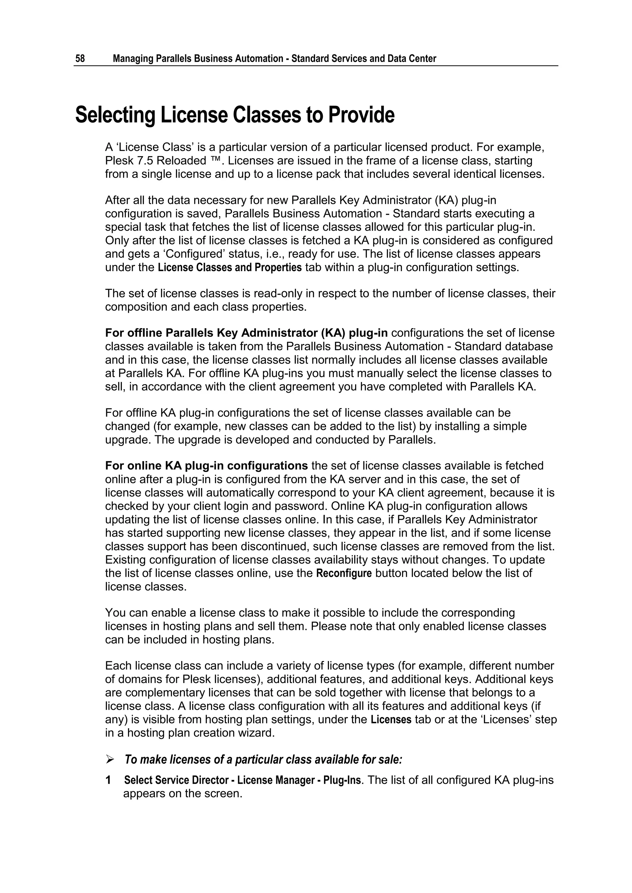 58       Managing Parallels Business Automation - Standard Services and Data Center




Selecting License Classes to Provide
     A „License Class‟ is a particular version of a particular licensed product. For example,
     Plesk 7.5 Reloaded ™. Licenses are issued in the frame of a license class, starting
     from a single license and up to a license pack that includes several identical licenses.

     After all the data necessary for new Parallels Key Administrator (KA) plug-in
     configuration is saved, Parallels Business Automation - Standard starts executing a
     special task that fetches the list of license classes allowed for this particular plug-in.
     Only after the list of license classes is fetched a KA plug-in is considered as configured
     and gets a „Configured‟ status, i.e., ready for use. The list of license classes appears
     under the License Classes and Properties tab within a plug-in configuration settings.

     The set of license classes is read-only in respect to the number of license classes, their
     composition and each class properties.

     For offline Parallels Key Administrator (KA) plug-in configurations the set of license
     classes available is taken from the Parallels Business Automation - Standard database
     and in this case, the license classes list normally includes all license classes available
     at Parallels KA. For offline KA plug-ins you must manually select the license classes to
     sell, in accordance with the client agreement you have completed with Parallels KA.

     For offline KA plug-in configurations the set of license classes available can be
     changed (for example, new classes can be added to the list) by installing a simple
     upgrade. The upgrade is developed and conducted by Parallels.

     For online KA plug-in configurations the set of license classes available is fetched
     online after a plug-in is configured from the KA server and in this case, the set of
     license classes will automatically correspond to your KA client agreement, because it is
     checked by your client login and password. Online KA plug-in configuration allows
     updating the list of license classes online. In this case, if Parallels Key Administrator
     has started supporting new license classes, they appear in the list, and if some license
     classes support has been discontinued, such license classes are removed from the list.
     Existing configuration of license classes availability stays without changes. To update
     the list of license classes online, use the Reconfigure button located below the list of
     license classes.

     You can enable a license class to make it possible to include the corresponding
     licenses in hosting plans and sell them. Please note that only enabled license classes
     can be included in hosting plans.

     Each license class can include a variety of license types (for example, different number
     of domains for Plesk licenses), additional features, and additional keys. Additional keys
     are complementary licenses that can be sold together with license that belongs to a
     license class. A license class configuration with all its features and additional keys (if
     any) is visible from hosting plan settings, under the Licenses tab or at the „Licenses‟ step
     in a hosting plan creation wizard.

      To make licenses of a particular class available for sale:
     1     Select Service Director - License Manager - Plug-Ins. The list of all configured KA plug-ins
           appears on the screen.
 