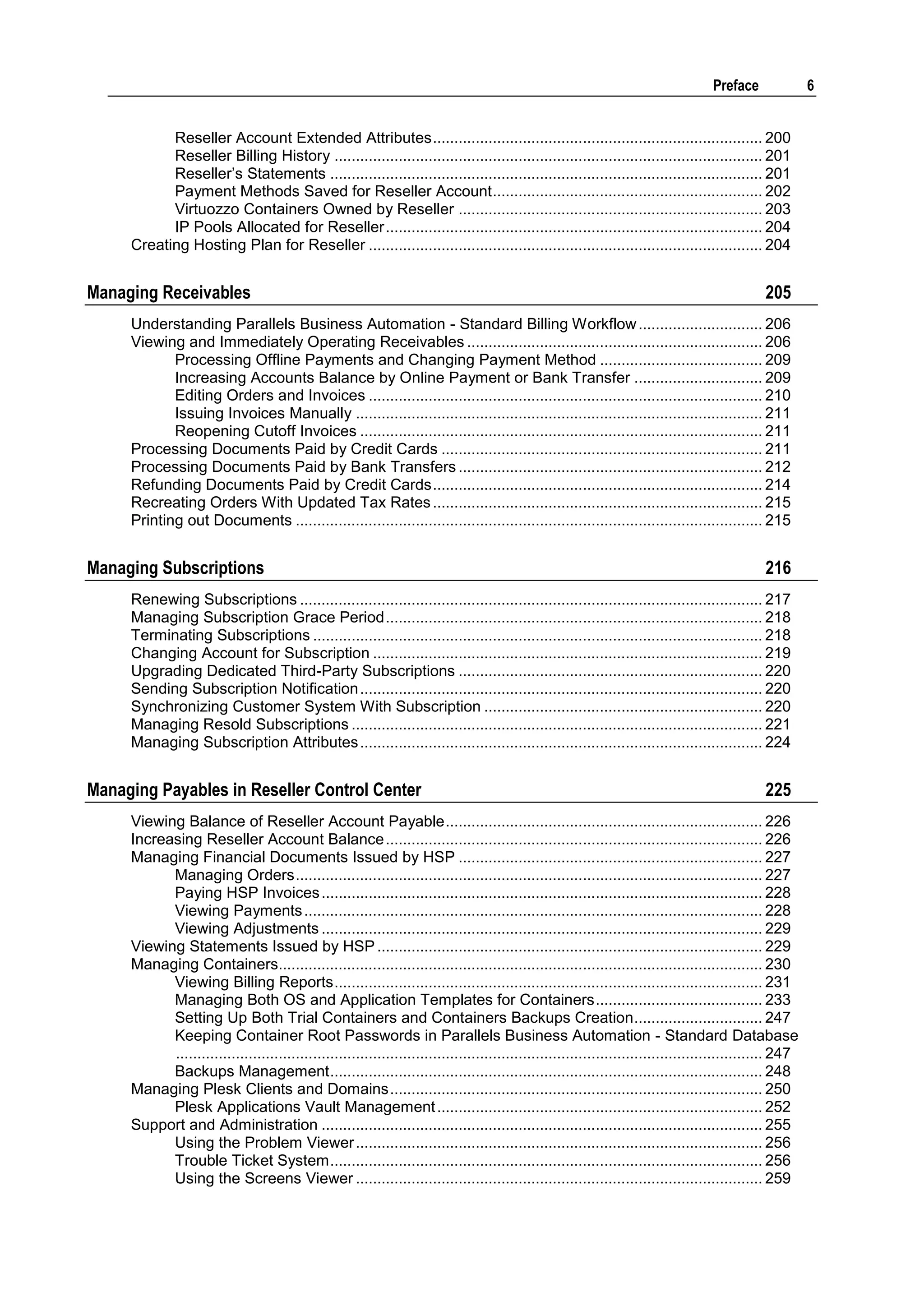 Preface               6


           Reseller Account Extended Attributes ............................................................................. 200
           Reseller Billing History .................................................................................................... 201
           Reseller‟s Statements ..................................................................................................... 201
           Payment Methods Saved for Reseller Account ............................................................... 202
           Virtuozzo Containers Owned by Reseller ....................................................................... 203
           IP Pools Allocated for Reseller ........................................................................................ 204
     Creating Hosting Plan for Reseller ............................................................................................ 204


Managing Receivables                                                                                                                            205
     Understanding Parallels Business Automation - Standard Billing Workflow ............................. 206
     Viewing and Immediately Operating Receivables ..................................................................... 206
            Processing Offline Payments and Changing Payment Method ...................................... 209
            Increasing Accounts Balance by Online Payment or Bank Transfer .............................. 209
            Editing Orders and Invoices ............................................................................................ 210
            Issuing Invoices Manually ............................................................................................... 211
            Reopening Cutoff Invoices .............................................................................................. 211
     Processing Documents Paid by Credit Cards ........................................................................... 211
     Processing Documents Paid by Bank Transfers ....................................................................... 212
     Refunding Documents Paid by Credit Cards ............................................................................. 214
     Recreating Orders With Updated Tax Rates ............................................................................. 215
     Printing out Documents ............................................................................................................. 215


Managing Subscriptions                                                                                                                          216
     Renewing Subscriptions ............................................................................................................ 217
     Managing Subscription Grace Period ........................................................................................ 218
     Terminating Subscriptions ......................................................................................................... 218
     Changing Account for Subscription ........................................................................................... 219
     Upgrading Dedicated Third-Party Subscriptions ....................................................................... 220
     Sending Subscription Notification .............................................................................................. 220
     Synchronizing Customer System With Subscription ................................................................. 220
     Managing Resold Subscriptions ................................................................................................ 221
     Managing Subscription Attributes .............................................................................................. 224


Managing Payables in Reseller Control Center                                                                                                    225
     Viewing Balance of Reseller Account Payable .......................................................................... 226
     Increasing Reseller Account Balance ........................................................................................ 226
     Managing Financial Documents Issued by HSP ....................................................................... 227
           Managing Orders ............................................................................................................. 227
           Paying HSP Invoices ....................................................................................................... 228
           Viewing Payments ........................................................................................................... 228
           Viewing Adjustments ....................................................................................................... 229
     Viewing Statements Issued by HSP .......................................................................................... 229
     Managing Containers................................................................................................................. 230
           Viewing Billing Reports .................................................................................................... 231
           Managing Both OS and Application Templates for Containers ....................................... 233
           Setting Up Both Trial Containers and Containers Backups Creation .............................. 247
           Keeping Container Root Passwords in Parallels Business Automation - Standard Database
           ......................................................................................................................................... 247
           Backups Management ..................................................................................................... 248
     Managing Plesk Clients and Domains ....................................................................................... 250
           Plesk Applications Vault Management ............................................................................ 252
     Support and Administration ....................................................................................................... 255
           Using the Problem Viewer ............................................................................................... 256
           Trouble Ticket System ..................................................................................................... 256
           Using the Screens Viewer ............................................................................................... 259
 